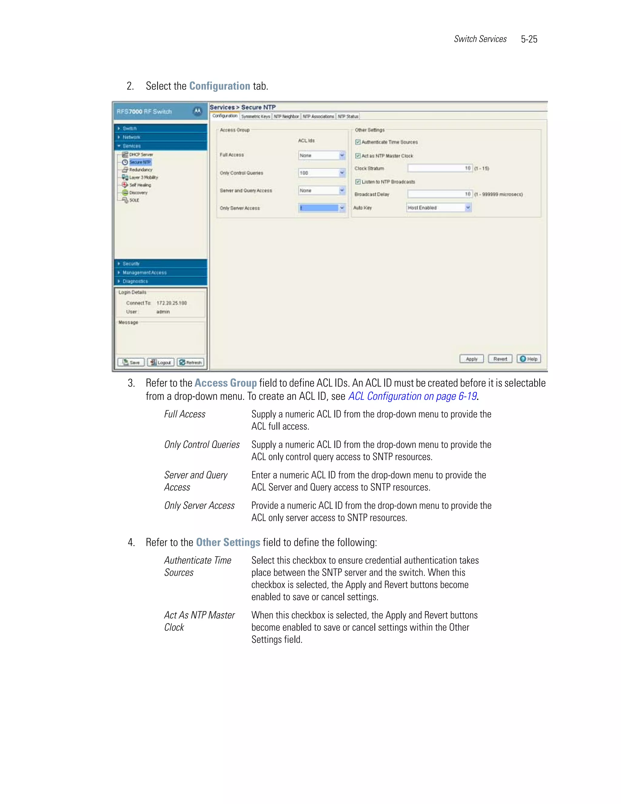 Switch Services   5-25



2.   Select the Configuration tab.




3. Refer to the Access Group field to define ACL IDs. An ACL ID must be created before it is selectable
   from a drop-down menu. To create an ACL ID, see ACL Configuration on page 6-19.
         Full Access            Supply a numeric ACL ID from the drop-down menu to provide the
                                ACL full access.
         Only Control Queries   Supply a numeric ACL ID from the drop-down menu to provide the
                                ACL only control query access to SNTP resources.
         Server and Query       Enter a numeric ACL ID from the drop-down menu to provide the
         Access                 ACL Server and Query access to SNTP resources.
         Only Server Access     Provide a numeric ACL ID from the drop-down menu to provide the
                                ACL only server access to SNTP resources.

4. Refer to the Other Settings field to define the following:
         Authenticate Time      Select this checkbox to ensure credential authentication takes
         Sources                place between the SNTP server and the switch. When this
                                checkbox is selected, the Apply and Revert buttons become
                                enabled to save or cancel settings.
         Act As NTP Master      When this checkbox is selected, the Apply and Revert buttons
         Clock                  become enabled to save or cancel settings within the Other
                                Settings field.
 