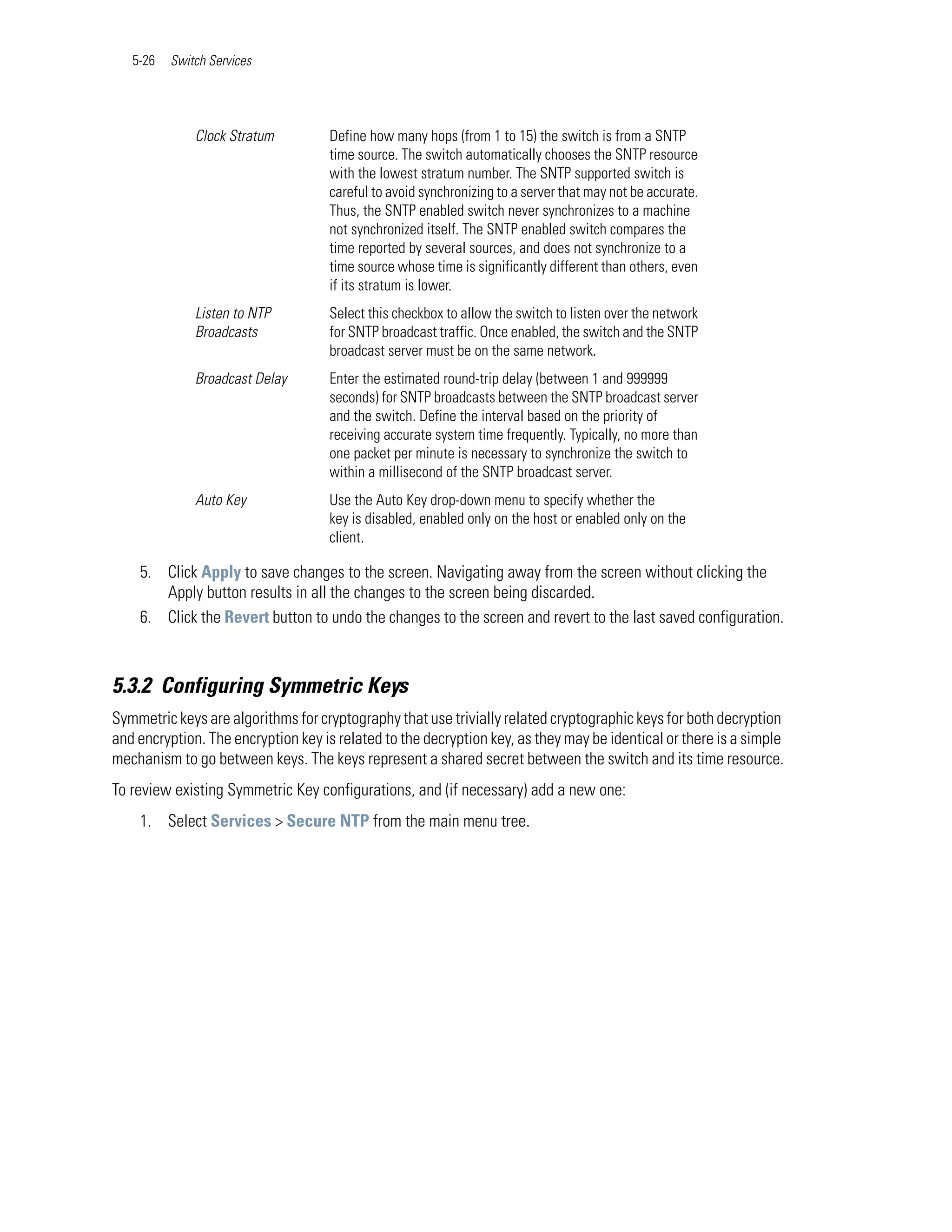 5-26   Switch Services




              Clock Stratum         Define how many hops (from 1 to 15) the switch is from a SNTP
                                    time source. The switch automatically chooses the SNTP resource
                                    with the lowest stratum number. The SNTP supported switch is
                                    careful to avoid synchronizing to a server that may not be accurate.
                                    Thus, the SNTP enabled switch never synchronizes to a machine
                                    not synchronized itself. The SNTP enabled switch compares the
                                    time reported by several sources, and does not synchronize to a
                                    time source whose time is significantly different than others, even
                                    if its stratum is lower.
              Listen to NTP         Select this checkbox to allow the switch to listen over the network
              Broadcasts            for SNTP broadcast traffic. Once enabled, the switch and the SNTP
                                    broadcast server must be on the same network.
              Broadcast Delay       Enter the estimated round-trip delay (between 1 and 999999
                                    seconds) for SNTP broadcasts between the SNTP broadcast server
                                    and the switch. Define the interval based on the priority of
                                    receiving accurate system time frequently. Typically, no more than
                                    one packet per minute is necessary to synchronize the switch to
                                    within a millisecond of the SNTP broadcast server.
              Auto Key              Use the Auto Key drop-down menu to specify whether the
                                    key is disabled, enabled only on the host or enabled only on the
                                    client.

    5. Click Apply to save changes to the screen. Navigating away from the screen without clicking the
       Apply button results in all the changes to the screen being discarded.
    6. Click the Revert button to undo the changes to the screen and revert to the last saved configuration.



5.3.2 Configuring Symmetric Keys
Symmetric keys are algorithms for cryptography that use trivially related cryptographic keys for both decryption
and encryption. The encryption key is related to the decryption key, as they may be identical or there is a simple
mechanism to go between keys. The keys represent a shared secret between the switch and its time resource.
To review existing Symmetric Key configurations, and (if necessary) add a new one:
    1. Select Services > Secure NTP from the main menu tree.
 