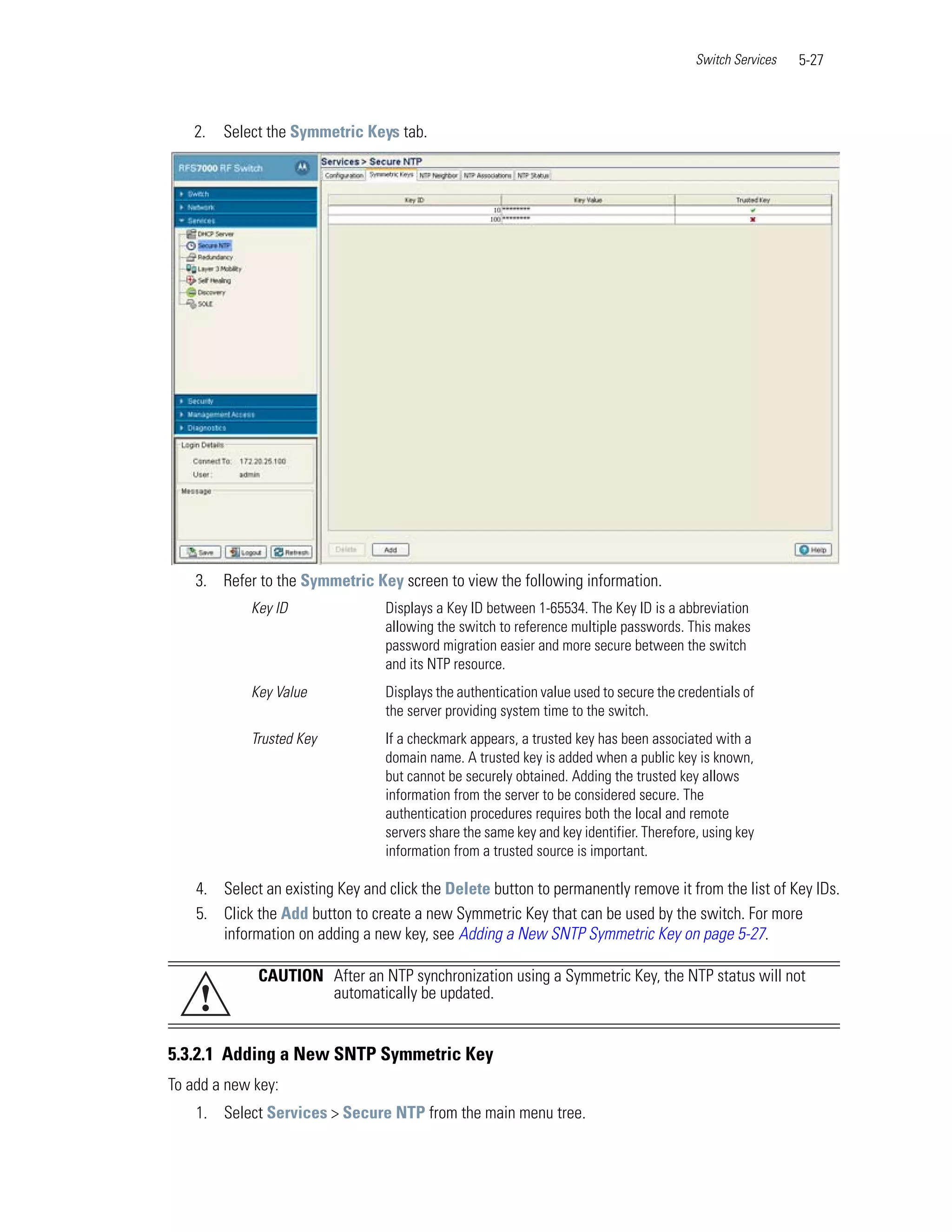 Switch Services   5-27



    2.   Select the Symmetric Keys tab.




    3. Refer to the Symmetric Key screen to view the following information.
             Key ID               Displays a Key ID between 1-65534. The Key ID is a abbreviation
                                  allowing the switch to reference multiple passwords. This makes
                                  password migration easier and more secure between the switch
                                  and its NTP resource.
             Key Value            Displays the authentication value used to secure the credentials of
                                  the server providing system time to the switch.
             Trusted Key          If a checkmark appears, a trusted key has been associated with a
                                  domain name. A trusted key is added when a public key is known,
                                  but cannot be securely obtained. Adding the trusted key allows
                                  information from the server to be considered secure. The
                                  authentication procedures requires both the local and remote
                                  servers share the same key and key identifier. Therefore, using key
                                  information from a trusted source is important.

    4. Select an existing Key and click the Delete button to permanently remove it from the list of Key IDs.
    5. Click the Add button to create a new Symmetric Key that can be used by the switch. For more
       information on adding a new key, see Adding a New SNTP Symmetric Key on page 5-27.

              CAUTION After an NTP synchronization using a Symmetric Key, the NTP status will not
    !                 automatically be updated.


5.3.2.1 Adding a New SNTP Symmetric Key
To add a new key:
    1. Select Services > Secure NTP from the main menu tree.
 