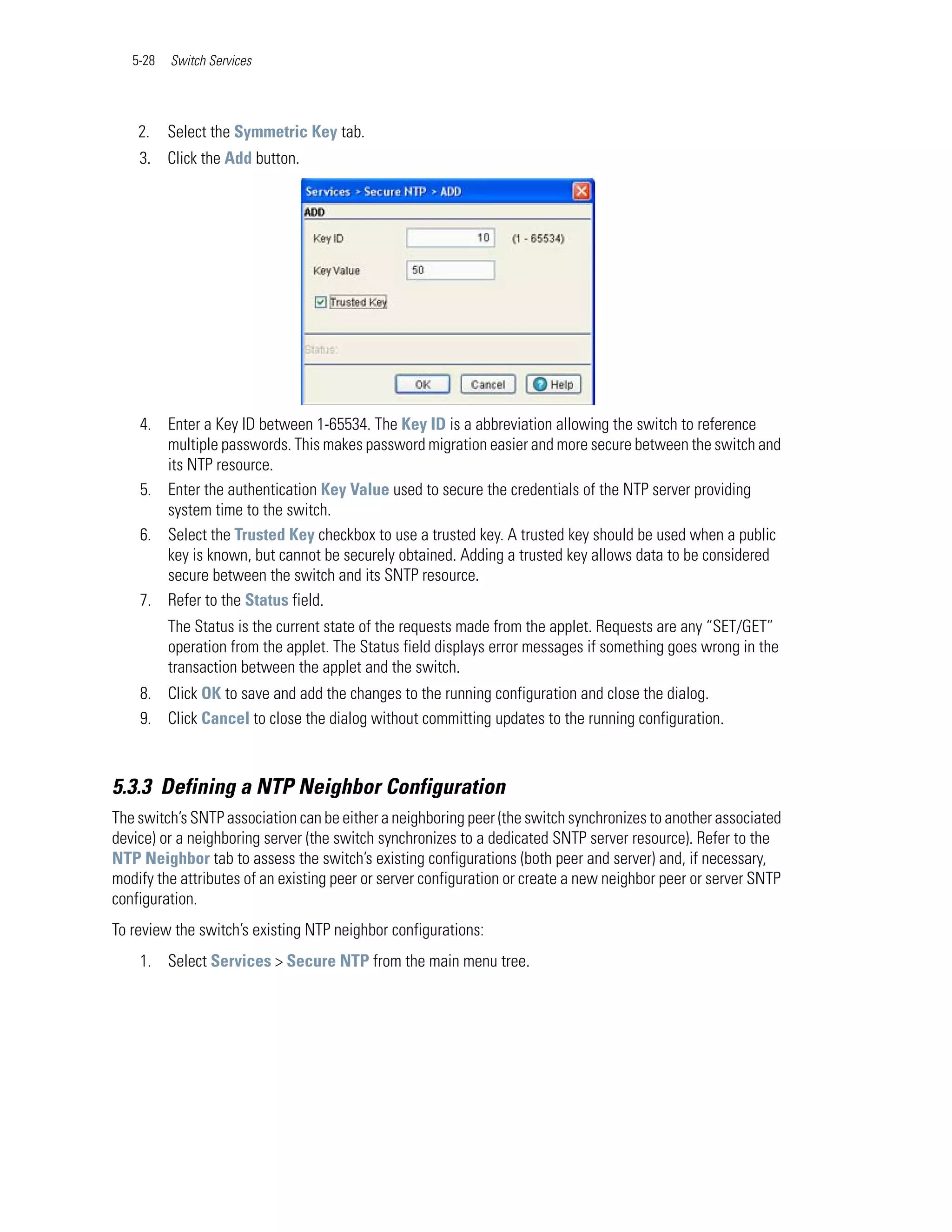 5-28   Switch Services




    2.    Select the Symmetric Key tab.
    3. Click the Add button.




    4. Enter a Key ID between 1-65534. The Key ID is a abbreviation allowing the switch to reference
       multiple passwords. This makes password migration easier and more secure between the switch and
       its NTP resource.
    5. Enter the authentication Key Value used to secure the credentials of the NTP server providing
       system time to the switch.
    6. Select the Trusted Key checkbox to use a trusted key. A trusted key should be used when a public
       key is known, but cannot be securely obtained. Adding a trusted key allows data to be considered
       secure between the switch and its SNTP resource.
    7. Refer to the Status field.
          The Status is the current state of the requests made from the applet. Requests are any “SET/GET”
          operation from the applet. The Status field displays error messages if something goes wrong in the
          transaction between the applet and the switch.
    8. Click OK to save and add the changes to the running configuration and close the dialog.
    9. Click Cancel to close the dialog without committing updates to the running configuration.



5.3.3 Defining a NTP Neighbor Configuration
The switch’s SNTP association can be either a neighboring peer (the switch synchronizes to another associated
device) or a neighboring server (the switch synchronizes to a dedicated SNTP server resource). Refer to the
NTP Neighbor tab to assess the switch’s existing configurations (both peer and server) and, if necessary,
modify the attributes of an existing peer or server configuration or create a new neighbor peer or server SNTP
configuration.
To review the switch’s existing NTP neighbor configurations:
    1. Select Services > Secure NTP from the main menu tree.
 