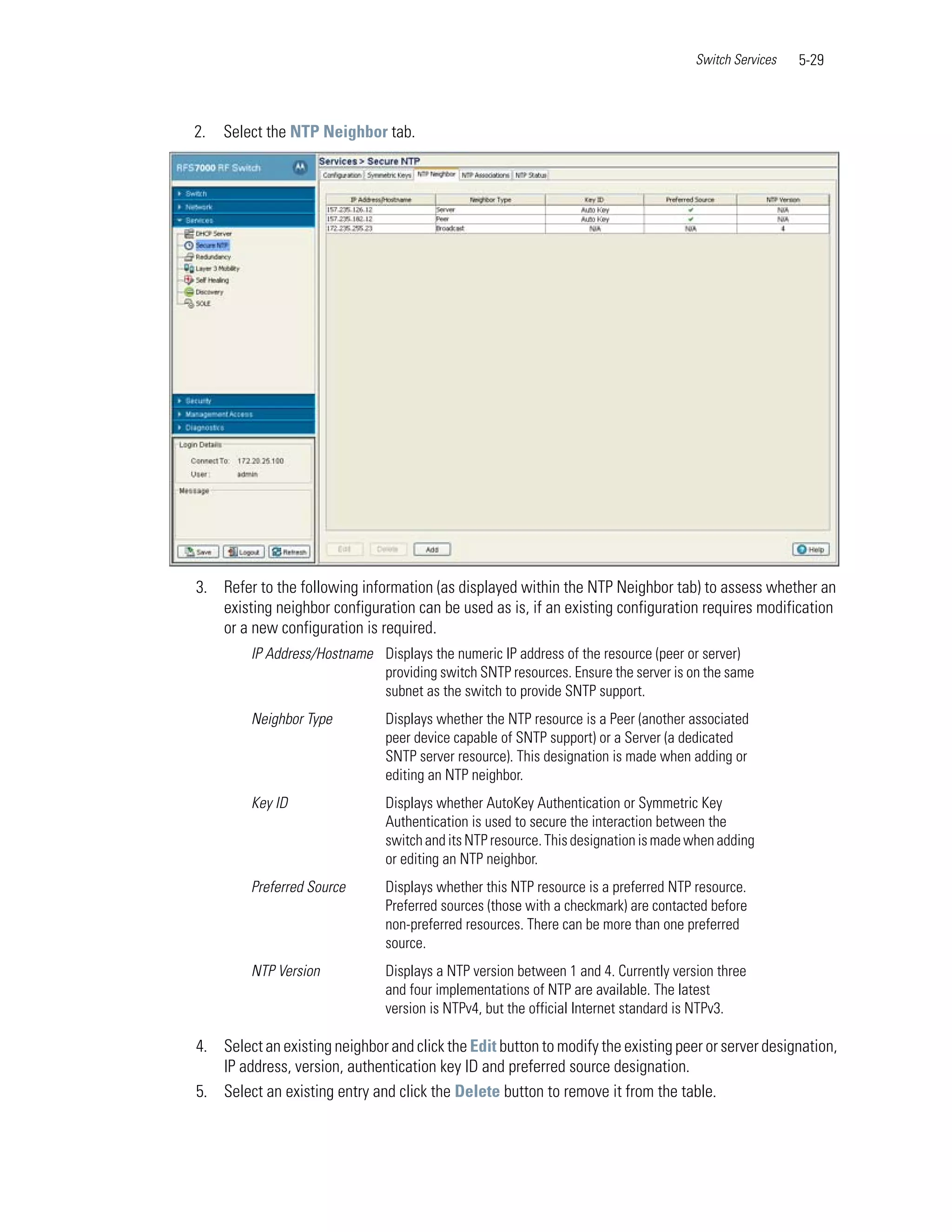 Switch Services   5-29



2.   Select the NTP Neighbor tab.




3. Refer to the following information (as displayed within the NTP Neighbor tab) to assess whether an
   existing neighbor configuration can be used as is, if an existing configuration requires modification
   or a new configuration is required.
         IP Address/Hostname Displays the numeric IP address of the resource (peer or server)
                             providing switch SNTP resources. Ensure the server is on the same
                             subnet as the switch to provide SNTP support.
         Neighbor Type         Displays whether the NTP resource is a Peer (another associated
                               peer device capable of SNTP support) or a Server (a dedicated
                               SNTP server resource). This designation is made when adding or
                               editing an NTP neighbor.
         Key ID                Displays whether AutoKey Authentication or Symmetric Key
                               Authentication is used to secure the interaction between the
                               switch and its NTP resource. This designation is made when adding
                               or editing an NTP neighbor.
         Preferred Source      Displays whether this NTP resource is a preferred NTP resource.
                               Preferred sources (those with a checkmark) are contacted before
                               non-preferred resources. There can be more than one preferred
                               source.
         NTP Version           Displays a NTP version between 1 and 4. Currently version three
                               and four implementations of NTP are available. The latest
                               version is NTPv4, but the official Internet standard is NTPv3.

4. Select an existing neighbor and click the Edit button to modify the existing peer or server designation,
   IP address, version, authentication key ID and preferred source designation.
5. Select an existing entry and click the Delete button to remove it from the table.
 