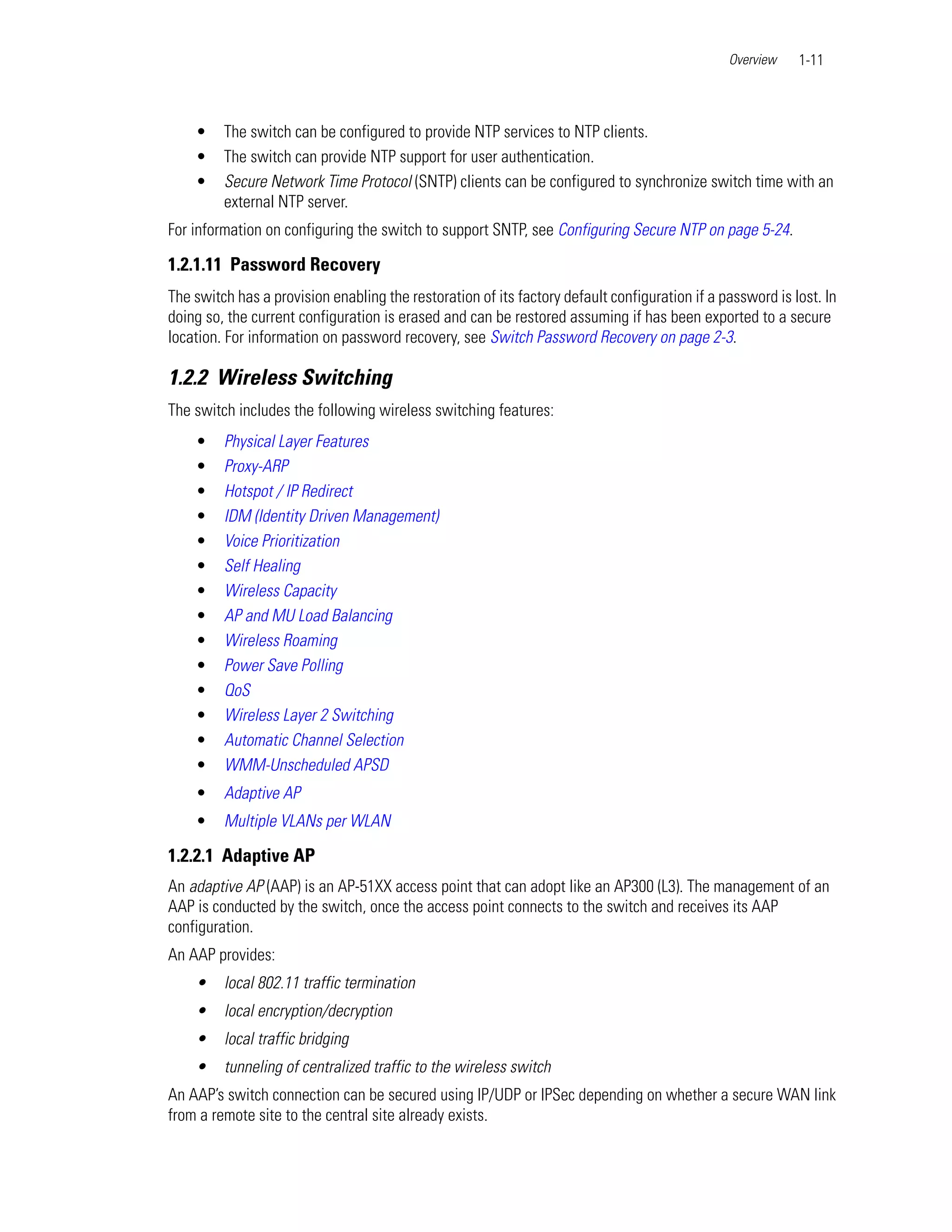 Overview    1-11



    •    The switch can be configured to provide NTP services to NTP clients.
    •    The switch can provide NTP support for user authentication.
    •    Secure Network Time Protocol (SNTP) clients can be configured to synchronize switch time with an
         external NTP server.
For information on configuring the switch to support SNTP, see Configuring Secure NTP on page 5-24.

1.2.1.11 Password Recovery
The switch has a provision enabling the restoration of its factory default configuration if a password is lost. In
doing so, the current configuration is erased and can be restored assuming if has been exported to a secure
location. For information on password recovery, see Switch Password Recovery on page 2-3.

1.2.2 Wireless Switching
The switch includes the following wireless switching features:
    •    Physical Layer Features
    •    Proxy-ARP
    •    Hotspot / IP Redirect
    •    IDM (Identity Driven Management)
    •    Voice Prioritization
    •    Self Healing
    •    Wireless Capacity
    •    AP and MU Load Balancing
    •    Wireless Roaming
    •    Power Save Polling
    •    QoS
    •    Wireless Layer 2 Switching
    •    Automatic Channel Selection
    •    WMM-Unscheduled APSD
    •    Adaptive AP
    •    Multiple VLANs per WLAN

1.2.2.1 Adaptive AP
An adaptive AP (AAP) is an AP-51XX access point that can adopt like an AP300 (L3). The management of an
AAP is conducted by the switch, once the access point connects to the switch and receives its AAP
configuration.
An AAP provides:
    •    local 802.11 traffic termination
    •    local encryption/decryption
    •    local traffic bridging
    •    tunneling of centralized traffic to the wireless switch
An AAP’s switch connection can be secured using IP/UDP or IPSec depending on whether a secure WAN link
from a remote site to the central site already exists.
 