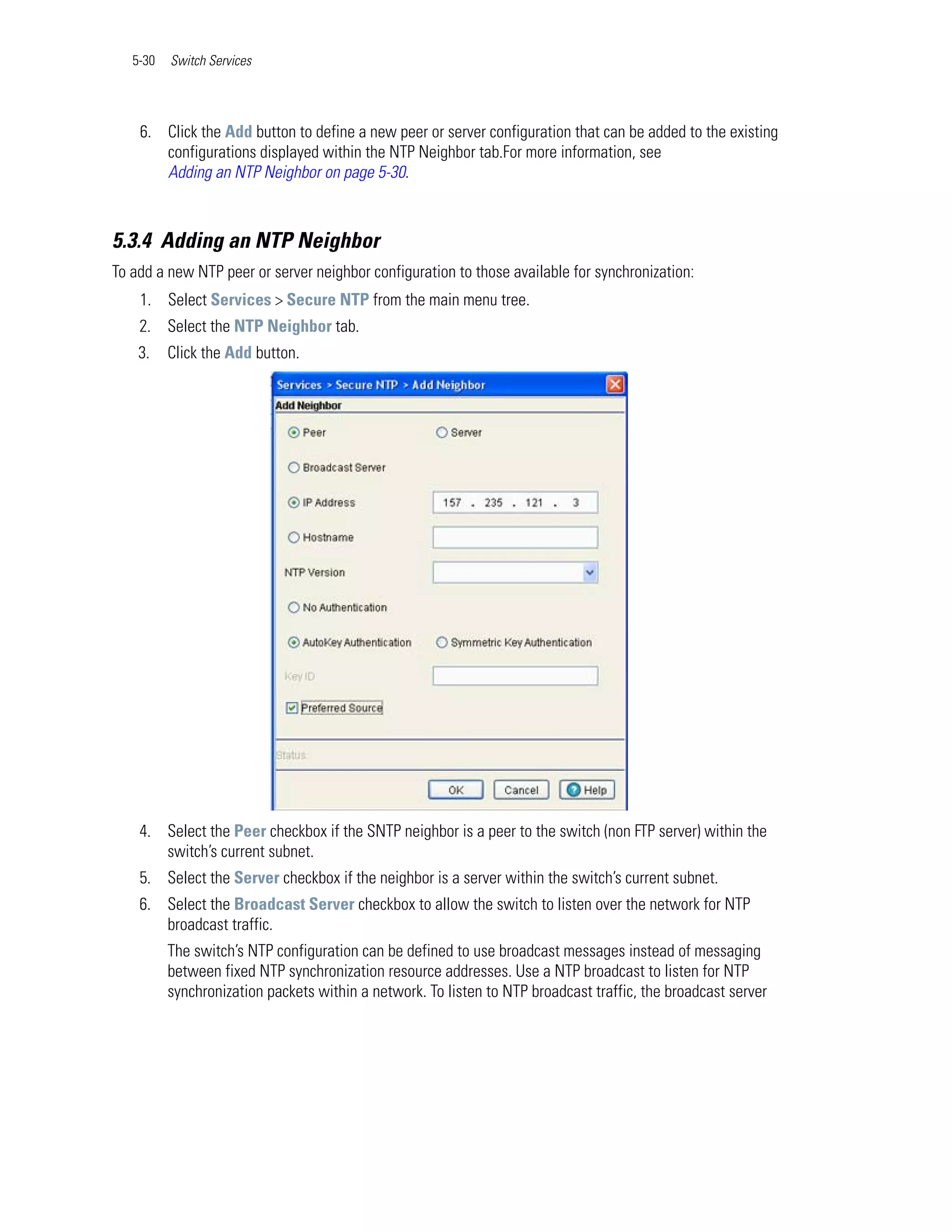5-30   Switch Services




    6. Click the Add button to define a new peer or server configuration that can be added to the existing
       configurations displayed within the NTP Neighbor tab.For more information, see
       Adding an NTP Neighbor on page 5-30.



5.3.4 Adding an NTP Neighbor
To add a new NTP peer or server neighbor configuration to those available for synchronization:
    1. Select Services > Secure NTP from the main menu tree.
    2. Select the NTP Neighbor tab.
    3.    Click the Add button.




    4. Select the Peer checkbox if the SNTP neighbor is a peer to the switch (non FTP server) within the
       switch’s current subnet.
    5. Select the Server checkbox if the neighbor is a server within the switch’s current subnet.
    6. Select the Broadcast Server checkbox to allow the switch to listen over the network for NTP
       broadcast traffic.
          The switch’s NTP configuration can be defined to use broadcast messages instead of messaging
          between fixed NTP synchronization resource addresses. Use a NTP broadcast to listen for NTP
          synchronization packets within a network. To listen to NTP broadcast traffic, the broadcast server
 