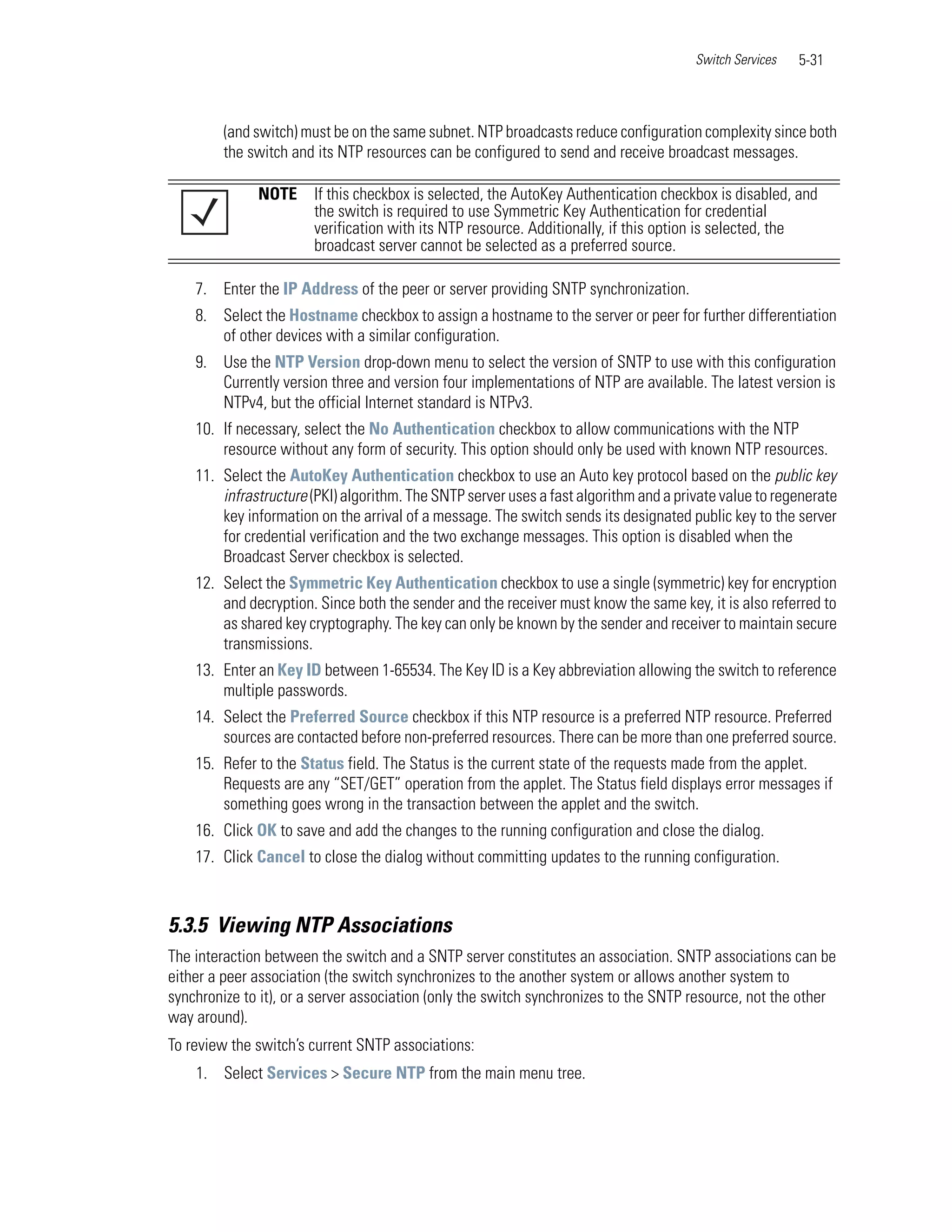 Switch Services   5-31



         (and switch) must be on the same subnet. NTP broadcasts reduce configuration complexity since both
         the switch and its NTP resources can be configured to send and receive broadcast messages.

              NOTE     If this checkbox is selected, the AutoKey Authentication checkbox is disabled, and
                       the switch is required to use Symmetric Key Authentication for credential
                       verification with its NTP resource. Additionally, if this option is selected, the
                       broadcast server cannot be selected as a preferred source.

    7. Enter the IP Address of the peer or server providing SNTP synchronization.
    8. Select the Hostname checkbox to assign a hostname to the server or peer for further differentiation
       of other devices with a similar configuration.
    9. Use the NTP Version drop-down menu to select the version of SNTP to use with this configuration
       Currently version three and version four implementations of NTP are available. The latest version is
       NTPv4, but the official Internet standard is NTPv3.
    10. If necessary, select the No Authentication checkbox to allow communications with the NTP
        resource without any form of security. This option should only be used with known NTP resources.
    11. Select the AutoKey Authentication checkbox to use an Auto key protocol based on the public key
        infrastructure (PKI) algorithm. The SNTP server uses a fast algorithm and a private value to regenerate
        key information on the arrival of a message. The switch sends its designated public key to the server
        for credential verification and the two exchange messages. This option is disabled when the
        Broadcast Server checkbox is selected.
    12. Select the Symmetric Key Authentication checkbox to use a single (symmetric) key for encryption
        and decryption. Since both the sender and the receiver must know the same key, it is also referred to
        as shared key cryptography. The key can only be known by the sender and receiver to maintain secure
        transmissions.
    13. Enter an Key ID between 1-65534. The Key ID is a Key abbreviation allowing the switch to reference
        multiple passwords.
    14. Select the Preferred Source checkbox if this NTP resource is a preferred NTP resource. Preferred
        sources are contacted before non-preferred resources. There can be more than one preferred source.
    15. Refer to the Status field. The Status is the current state of the requests made from the applet.
        Requests are any “SET/GET” operation from the applet. The Status field displays error messages if
        something goes wrong in the transaction between the applet and the switch.
    16. Click OK to save and add the changes to the running configuration and close the dialog.
    17. Click Cancel to close the dialog without committing updates to the running configuration.



5.3.5 Viewing NTP Associations
The interaction between the switch and a SNTP server constitutes an association. SNTP associations can be
either a peer association (the switch synchronizes to the another system or allows another system to
synchronize to it), or a server association (only the switch synchronizes to the SNTP resource, not the other
way around).
To review the switch’s current SNTP associations:
    1. Select Services > Secure NTP from the main menu tree.
 