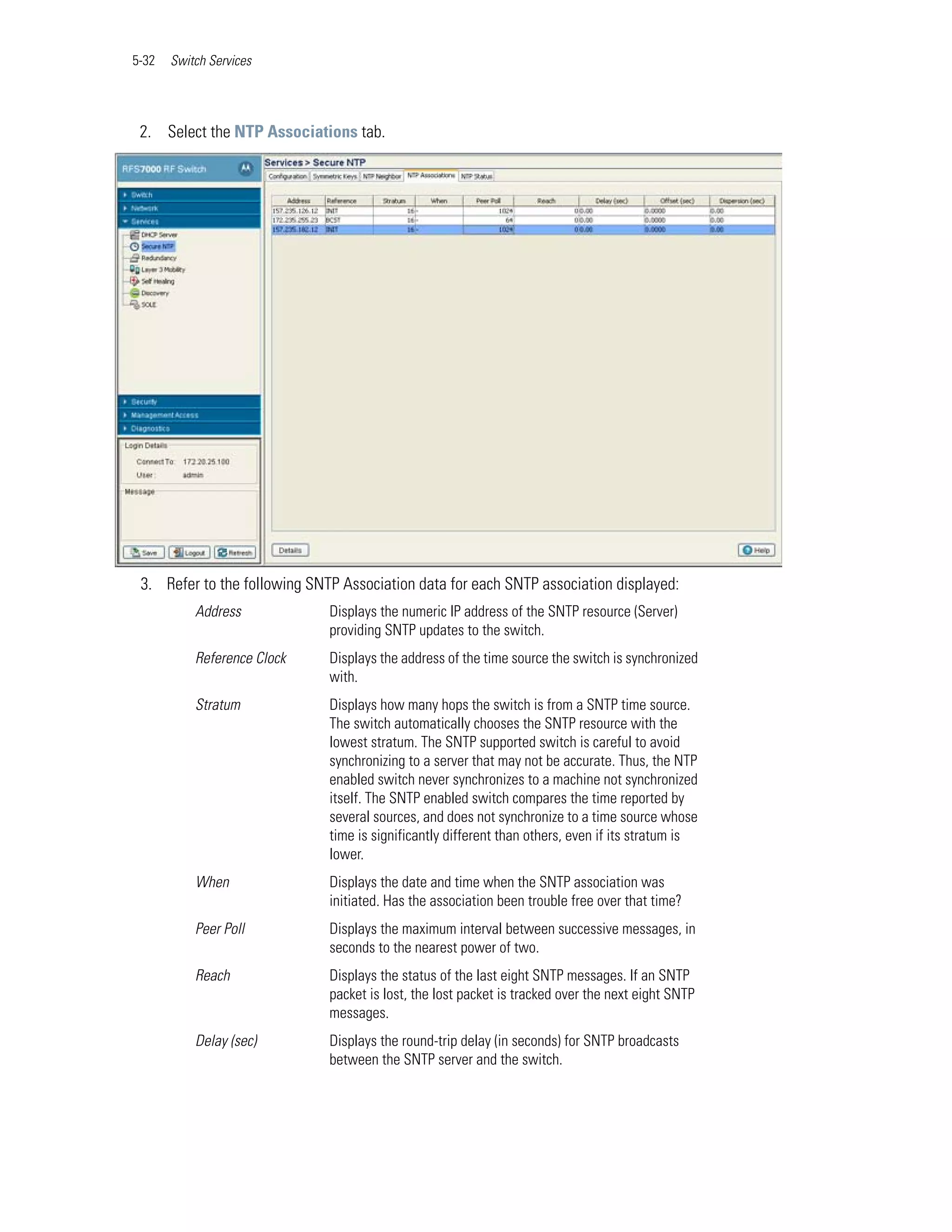 5-32   Switch Services




 2. Select the NTP Associations tab.




 3. Refer to the following SNTP Association data for each SNTP association displayed:
           Address            Displays the numeric IP address of the SNTP resource (Server)
                              providing SNTP updates to the switch.
           Reference Clock    Displays the address of the time source the switch is synchronized
                              with.
           Stratum            Displays how many hops the switch is from a SNTP time source.
                              The switch automatically chooses the SNTP resource with the
                              lowest stratum. The SNTP supported switch is careful to avoid
                              synchronizing to a server that may not be accurate. Thus, the NTP
                              enabled switch never synchronizes to a machine not synchronized
                              itself. The SNTP enabled switch compares the time reported by
                              several sources, and does not synchronize to a time source whose
                              time is significantly different than others, even if its stratum is
                              lower.
           When               Displays the date and time when the SNTP association was
                              initiated. Has the association been trouble free over that time?
           Peer Poll          Displays the maximum interval between successive messages, in
                              seconds to the nearest power of two.
           Reach              Displays the status of the last eight SNTP messages. If an SNTP
                              packet is lost, the lost packet is tracked over the next eight SNTP
                              messages.
           Delay (sec)        Displays the round-trip delay (in seconds) for SNTP broadcasts
                              between the SNTP server and the switch.
 
