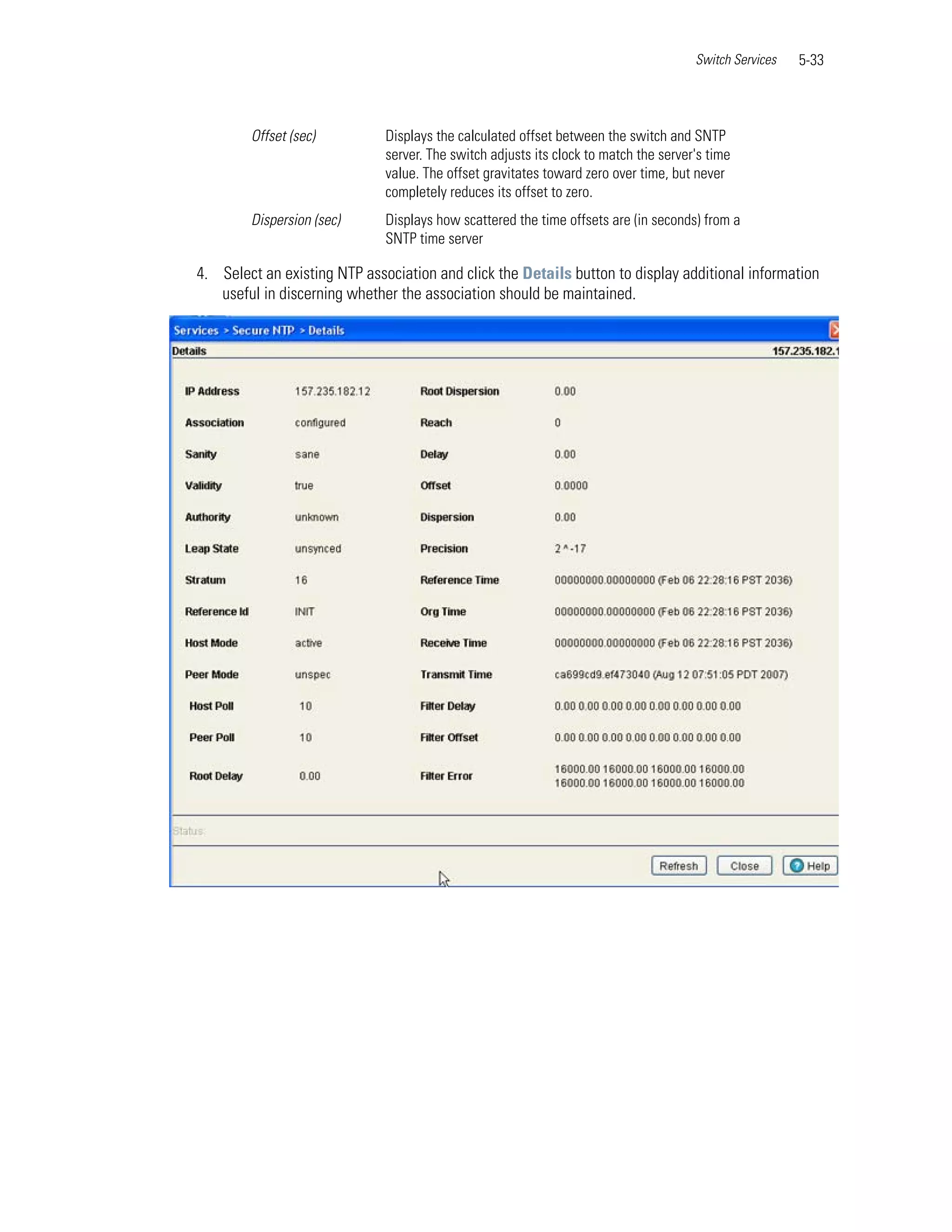 Switch Services   5-33



        Offset (sec)          Displays the calculated offset between the switch and SNTP
                              server. The switch adjusts its clock to match the server's time
                              value. The offset gravitates toward zero over time, but never
                              completely reduces its offset to zero.
        Dispersion (sec)      Displays how scattered the time offsets are (in seconds) from a
                              SNTP time server

4. Select an existing NTP association and click the Details button to display additional information
   useful in discerning whether the association should be maintained.
 