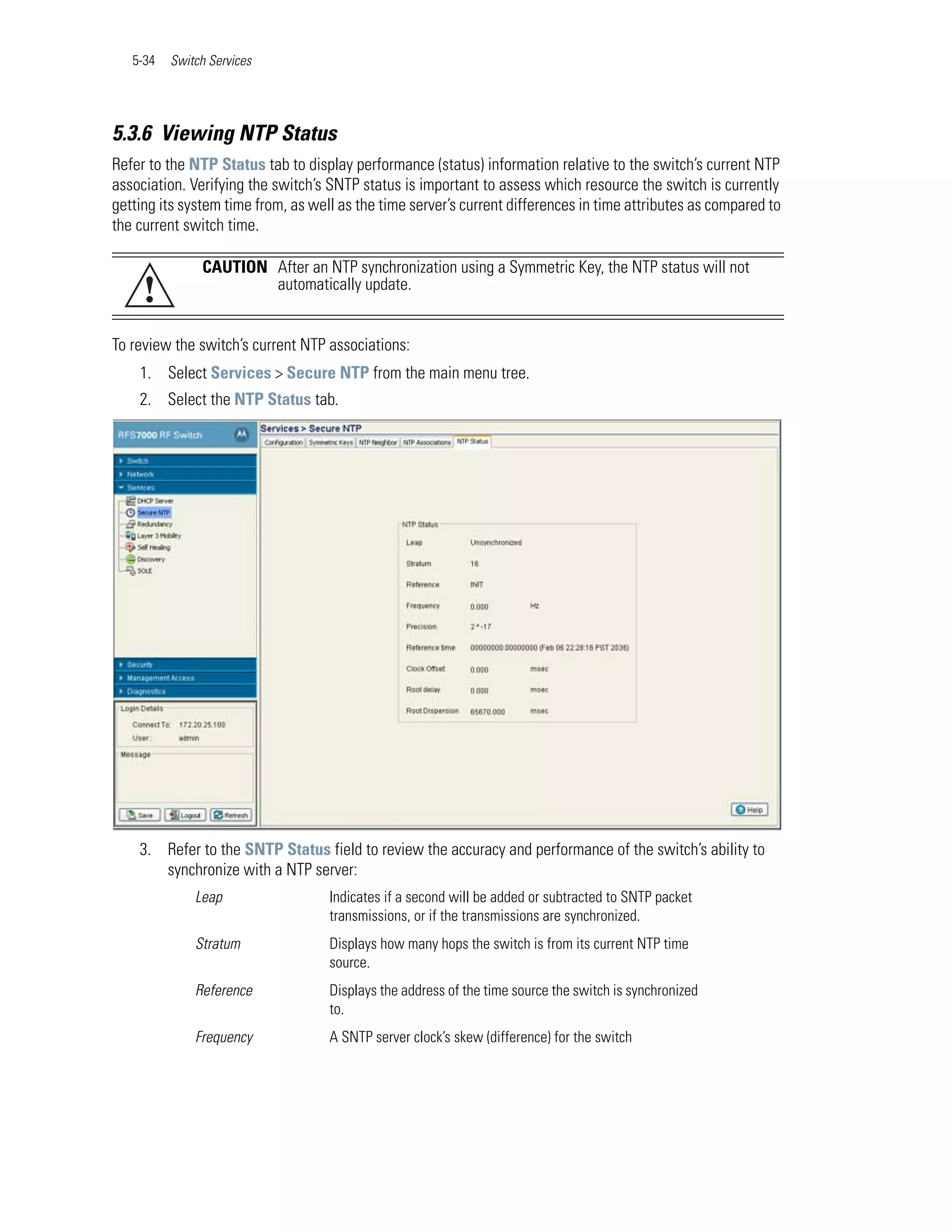 5-34   Switch Services




5.3.6 Viewing NTP Status
Refer to the NTP Status tab to display performance (status) information relative to the switch’s current NTP
association. Verifying the switch’s SNTP status is important to assess which resource the switch is currently
getting its system time from, as well as the time server’s current differences in time attributes as compared to
the current switch time.

               CAUTION After an NTP synchronization using a Symmetric Key, the NTP status will not
     !                 automatically update.


To review the switch’s current NTP associations:
    1. Select Services > Secure NTP from the main menu tree.
    2. Select the NTP Status tab.




    3. Refer to the SNTP Status field to review the accuracy and performance of the switch’s ability to
       synchronize with a NTP server:
              Leap                  Indicates if a second will be added or subtracted to SNTP packet
                                    transmissions, or if the transmissions are synchronized.
              Stratum               Displays how many hops the switch is from its current NTP time
                                    source.
              Reference             Displays the address of the time source the switch is synchronized
                                    to.
              Frequency             A SNTP server clock’s skew (difference) for the switch
 