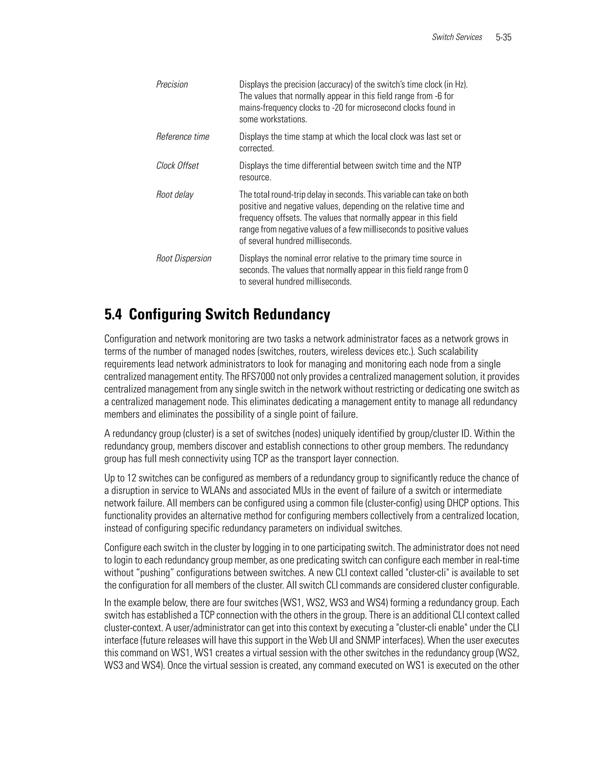 Switch Services   5-35



              Precision             Displays the precision (accuracy) of the switch’s time clock (in Hz).
                                    The values that normally appear in this field range from -6 for
                                    mains-frequency clocks to -20 for microsecond clocks found in
                                    some workstations.
              Reference time        Displays the time stamp at which the local clock was last set or
                                    corrected.
              Clock Offset          Displays the time differential between switch time and the NTP
                                    resource.
              Root delay            The total round-trip delay in seconds. This variable can take on both
                                    positive and negative values, depending on the relative time and
                                    frequency offsets. The values that normally appear in this field
                                    range from negative values of a few milliseconds to positive values
                                    of several hundred milliseconds.
              Root Dispersion       Displays the nominal error relative to the primary time source in
                                    seconds. The values that normally appear in this field range from 0
                                    to several hundred milliseconds.


5.4 Configuring Switch Redundancy
Configuration and network monitoring are two tasks a network administrator faces as a network grows in
terms of the number of managed nodes (switches, routers, wireless devices etc.). Such scalability
requirements lead network administrators to look for managing and monitoring each node from a single
centralized management entity. The RFS7000 not only provides a centralized management solution, it provides
centralized management from any single switch in the network without restricting or dedicating one switch as
a centralized management node. This eliminates dedicating a management entity to manage all redundancy
members and eliminates the possibility of a single point of failure.
A redundancy group (cluster) is a set of switches (nodes) uniquely identified by group/cluster ID. Within the
redundancy group, members discover and establish connections to other group members. The redundancy
group has full mesh connectivity using TCP as the transport layer connection.
Up to 12 switches can be configured as members of a redundancy group to significantly reduce the chance of
a disruption in service to WLANs and associated MUs in the event of failure of a switch or intermediate
network failure. All members can be configured using a common file (cluster-config) using DHCP options. This
functionality provides an alternative method for configuring members collectively from a centralized location,
instead of configuring specific redundancy parameters on individual switches.
Configure each switch in the cluster by logging in to one participating switch. The administrator does not need
to login to each redundancy group member, as one predicating switch can configure each member in real-time
without “pushing” configurations between switches. A new CLI context called "cluster-cli" is available to set
the configuration for all members of the cluster. All switch CLI commands are considered cluster configurable.
In the example below, there are four switches (WS1, WS2, WS3 and WS4) forming a redundancy group. Each
switch has established a TCP connection with the others in the group. There is an additional CLI context called
cluster-context. A user/administrator can get into this context by executing a "cluster-cli enable" under the CLI
interface (future releases will have this support in the Web UI and SNMP interfaces). When the user executes
this command on WS1, WS1 creates a virtual session with the other switches in the redundancy group (WS2,
WS3 and WS4). Once the virtual session is created, any command executed on WS1 is executed on the other
 