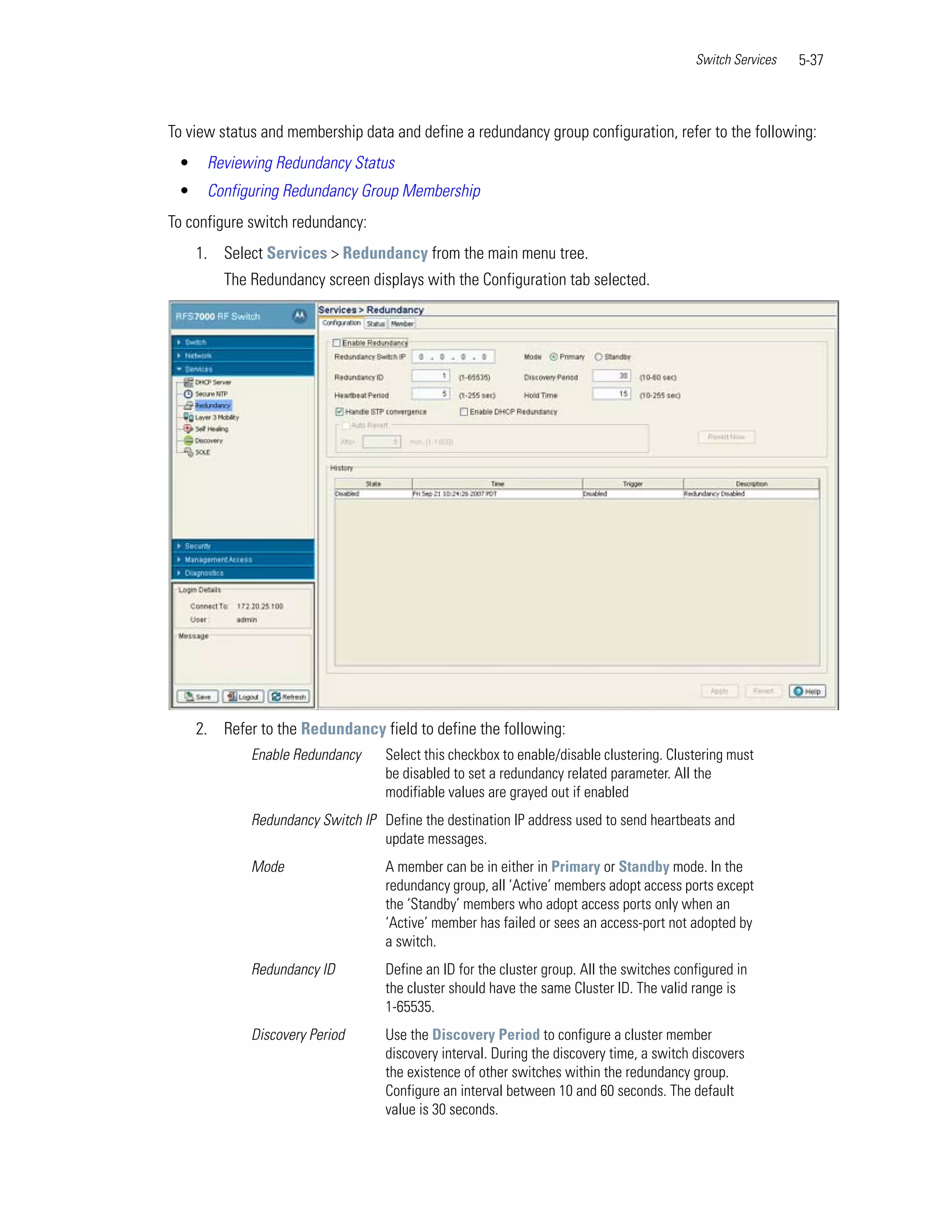 Switch Services   5-37



To view status and membership data and define a redundancy group configuration, refer to the following:
 •    Reviewing Redundancy Status
 •    Configuring Redundancy Group Membership
To configure switch redundancy:
     1. Select Services > Redundancy from the main menu tree.
         The Redundancy screen displays with the Configuration tab selected.




     2. Refer to the Redundancy field to define the following:
             Enable Redundancy     Select this checkbox to enable/disable clustering. Clustering must
                                   be disabled to set a redundancy related parameter. All the
                                   modifiable values are grayed out if enabled
             Redundancy Switch IP Define the destination IP address used to send heartbeats and
                                  update messages.
             Mode                  A member can be in either in Primary or Standby mode. In the
                                   redundancy group, all ‘Active’ members adopt access ports except
                                   the ‘Standby’ members who adopt access ports only when an
                                   ‘Active’ member has failed or sees an access-port not adopted by
                                   a switch.
             Redundancy ID         Define an ID for the cluster group. All the switches configured in
                                   the cluster should have the same Cluster ID. The valid range is
                                   1-65535.
             Discovery Period      Use the Discovery Period to configure a cluster member
                                   discovery interval. During the discovery time, a switch discovers
                                   the existence of other switches within the redundancy group.
                                   Configure an interval between 10 and 60 seconds. The default
                                   value is 30 seconds.
 
