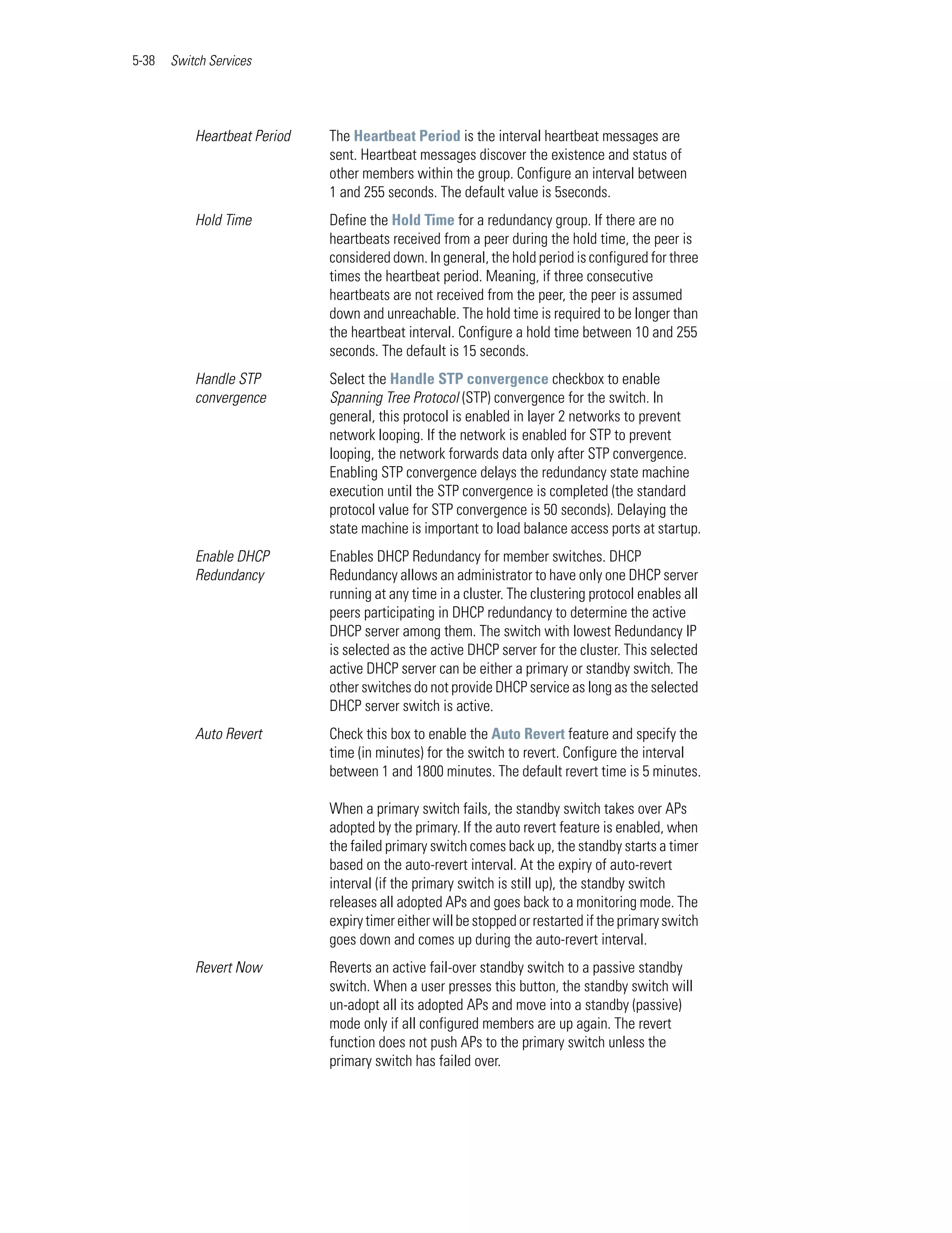 5-38   Switch Services




           Heartbeat Period   The Heartbeat Period is the interval heartbeat messages are
                              sent. Heartbeat messages discover the existence and status of
                              other members within the group. Configure an interval between
                              1 and 255 seconds. The default value is 5seconds.
           Hold Time          Define the Hold Time for a redundancy group. If there are no
                              heartbeats received from a peer during the hold time, the peer is
                              considered down. In general, the hold period is configured for three
                              times the heartbeat period. Meaning, if three consecutive
                              heartbeats are not received from the peer, the peer is assumed
                              down and unreachable. The hold time is required to be longer than
                              the heartbeat interval. Configure a hold time between 10 and 255
                              seconds. The default is 15 seconds.
           Handle STP         Select the Handle STP convergence checkbox to enable
           convergence        Spanning Tree Protocol (STP) convergence for the switch. In
                              general, this protocol is enabled in layer 2 networks to prevent
                              network looping. If the network is enabled for STP to prevent
                              looping, the network forwards data only after STP convergence.
                              Enabling STP convergence delays the redundancy state machine
                              execution until the STP convergence is completed (the standard
                              protocol value for STP convergence is 50 seconds). Delaying the
                              state machine is important to load balance access ports at startup.
           Enable DHCP        Enables DHCP Redundancy for member switches. DHCP
           Redundancy         Redundancy allows an administrator to have only one DHCP server
                              running at any time in a cluster. The clustering protocol enables all
                              peers participating in DHCP redundancy to determine the active
                              DHCP server among them. The switch with lowest Redundancy IP
                              is selected as the active DHCP server for the cluster. This selected
                              active DHCP server can be either a primary or standby switch. The
                              other switches do not provide DHCP service as long as the selected
                              DHCP server switch is active.
           Auto Revert        Check this box to enable the Auto Revert feature and specify the
                              time (in minutes) for the switch to revert. Configure the interval
                              between 1 and 1800 minutes. The default revert time is 5 minutes.

                              When a primary switch fails, the standby switch takes over APs
                              adopted by the primary. If the auto revert feature is enabled, when
                              the failed primary switch comes back up, the standby starts a timer
                              based on the auto-revert interval. At the expiry of auto-revert
                              interval (if the primary switch is still up), the standby switch
                              releases all adopted APs and goes back to a monitoring mode. The
                              expiry timer either will be stopped or restarted if the primary switch
                              goes down and comes up during the auto-revert interval.
           Revert Now         Reverts an active fail-over standby switch to a passive standby
                              switch. When a user presses this button, the standby switch will
                              un-adopt all its adopted APs and move into a standby (passive)
                              mode only if all configured members are up again. The revert
                              function does not push APs to the primary switch unless the
                              primary switch has failed over.
 
