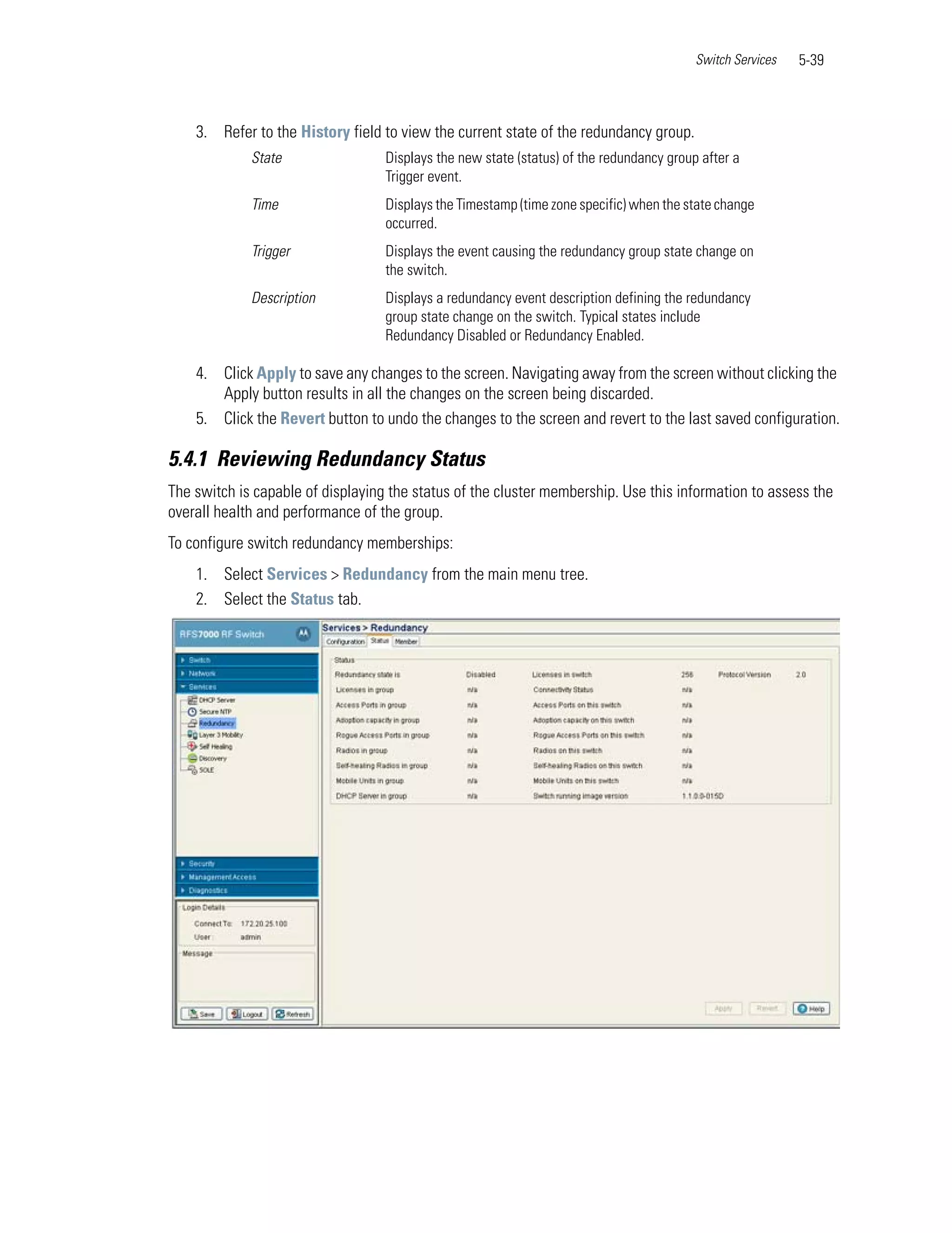 Switch Services   5-39



    3. Refer to the History field to view the current state of the redundancy group.
             State                 Displays the new state (status) of the redundancy group after a
                                   Trigger event.
             Time                  Displays the Timestamp (time zone specific) when the state change
                                   occurred.
             Trigger               Displays the event causing the redundancy group state change on
                                   the switch.
             Description           Displays a redundancy event description defining the redundancy
                                   group state change on the switch. Typical states include
                                   Redundancy Disabled or Redundancy Enabled.

    4. Click Apply to save any changes to the screen. Navigating away from the screen without clicking the
       Apply button results in all the changes on the screen being discarded.
    5. Click the Revert button to undo the changes to the screen and revert to the last saved configuration.

5.4.1 Reviewing Redundancy Status
The switch is capable of displaying the status of the cluster membership. Use this information to assess the
overall health and performance of the group.
To configure switch redundancy memberships:
    1. Select Services > Redundancy from the main menu tree.
    2. Select the Status tab.
 
