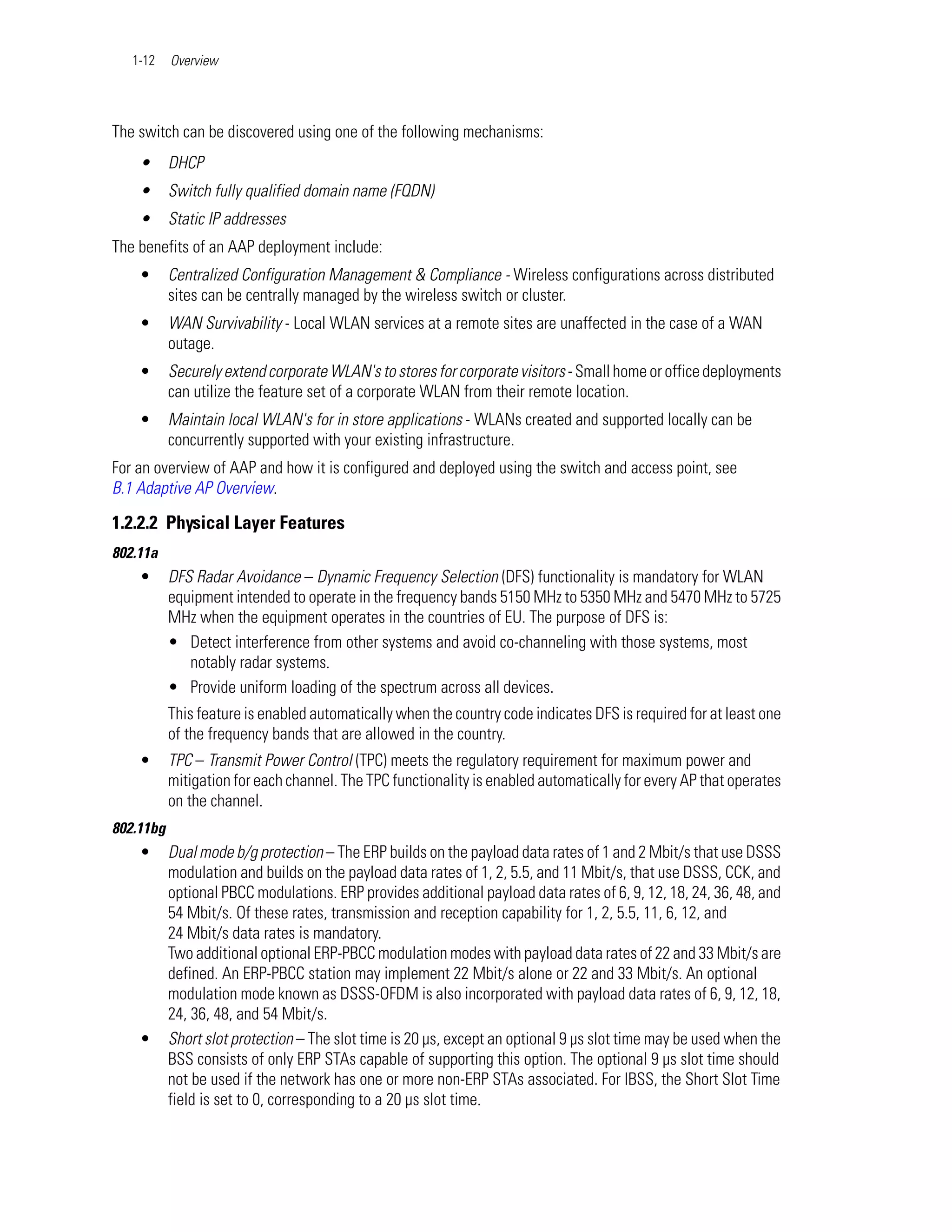 1-12    Overview




The switch can be discovered using one of the following mechanisms:
    •      DHCP
    •      Switch fully qualified domain name (FQDN)
    •      Static IP addresses
The benefits of an AAP deployment include:
    •      Centralized Configuration Management & Compliance - Wireless configurations across distributed
           sites can be centrally managed by the wireless switch or cluster.
    •      WAN Survivability - Local WLAN services at a remote sites are unaffected in the case of a WAN
           outage.
    •      Securely extend corporate WLAN's to stores for corporate visitors - Small home or office deployments
           can utilize the feature set of a corporate WLAN from their remote location.
    •      Maintain local WLAN's for in store applications - WLANs created and supported locally can be
           concurrently supported with your existing infrastructure.
For an overview of AAP and how it is configured and deployed using the switch and access point, see
B.1 Adaptive AP Overview.

1.2.2.2 Physical Layer Features
802.11a
    •      DFS Radar Avoidance – Dynamic Frequency Selection (DFS) functionality is mandatory for WLAN
           equipment intended to operate in the frequency bands 5150 MHz to 5350 MHz and 5470 MHz to 5725
           MHz when the equipment operates in the countries of EU. The purpose of DFS is:
           • Detect interference from other systems and avoid co-channeling with those systems, most
              notably radar systems.
           • Provide uniform loading of the spectrum across all devices.
           This feature is enabled automatically when the country code indicates DFS is required for at least one
           of the frequency bands that are allowed in the country.
    •      TPC – Transmit Power Control (TPC) meets the regulatory requirement for maximum power and
           mitigation for each channel. The TPC functionality is enabled automatically for every AP that operates
           on the channel.
802.11bg
    •      Dual mode b/g protection – The ERP builds on the payload data rates of 1 and 2 Mbit/s that use DSSS
           modulation and builds on the payload data rates of 1, 2, 5.5, and 11 Mbit/s, that use DSSS, CCK, and
           optional PBCC modulations. ERP provides additional payload data rates of 6, 9, 12, 18, 24, 36, 48, and
           54 Mbit/s. Of these rates, transmission and reception capability for 1, 2, 5.5, 11, 6, 12, and
           24 Mbit/s data rates is mandatory.
           Two additional optional ERP-PBCC modulation modes with payload data rates of 22 and 33 Mbit/s are
           defined. An ERP-PBCC station may implement 22 Mbit/s alone or 22 and 33 Mbit/s. An optional
           modulation mode known as DSSS-OFDM is also incorporated with payload data rates of 6, 9, 12, 18,
           24, 36, 48, and 54 Mbit/s.
    •      Short slot protection – The slot time is 20 µs, except an optional 9 µs slot time may be used when the
           BSS consists of only ERP STAs capable of supporting this option. The optional 9 µs slot time should
           not be used if the network has one or more non-ERP STAs associated. For IBSS, the Short Slot Time
           field is set to 0, corresponding to a 20 µs slot time.
 