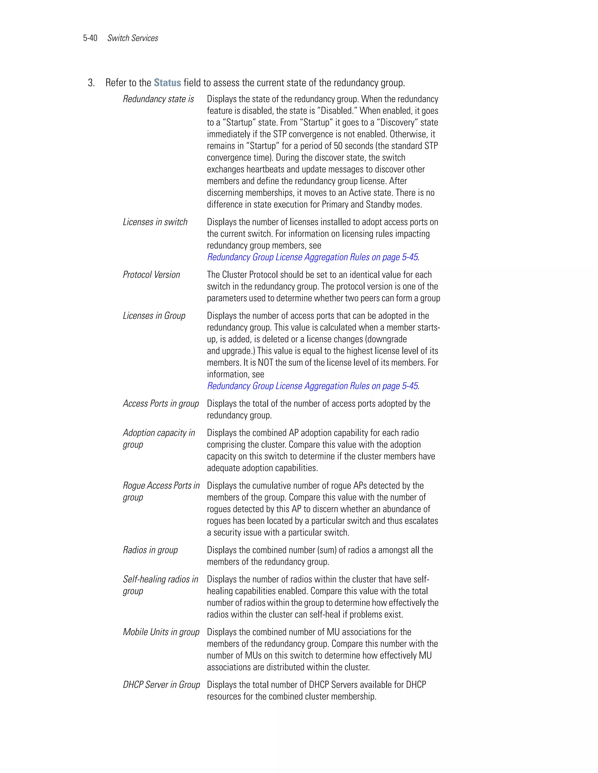 5-40   Switch Services




 3. Refer to the Status field to assess the current state of the redundancy group.
           Redundancy state is    Displays the state of the redundancy group. When the redundancy
                                  feature is disabled, the state is “Disabled.” When enabled, it goes
                                  to a “Startup” state. From “Startup” it goes to a “Discovery” state
                                  immediately if the STP convergence is not enabled. Otherwise, it
                                  remains in “Startup” for a period of 50 seconds (the standard STP
                                  convergence time). During the discover state, the switch
                                  exchanges heartbeats and update messages to discover other
                                  members and define the redundancy group license. After
                                  discerning memberships, it moves to an Active state. There is no
                                  difference in state execution for Primary and Standby modes.
           Licenses in switch     Displays the number of licenses installed to adopt access ports on
                                  the current switch. For information on licensing rules impacting
                                  redundancy group members, see
                                  Redundancy Group License Aggregation Rules on page 5-45.
           Protocol Version       The Cluster Protocol should be set to an identical value for each
                                  switch in the redundancy group. The protocol version is one of the
                                  parameters used to determine whether two peers can form a group
           Licenses in Group      Displays the number of access ports that can be adopted in the
                                  redundancy group. This value is calculated when a member starts-
                                  up, is added, is deleted or a license changes (downgrade
                                  and upgrade.) This value is equal to the highest license level of its
                                  members. It is NOT the sum of the license level of its members. For
                                  information, see
                                  Redundancy Group License Aggregation Rules on page 5-45.
           Access Ports in group Displays the total of the number of access ports adopted by the
                                 redundancy group.
           Adoption capacity in   Displays the combined AP adoption capability for each radio
           group                  comprising the cluster. Compare this value with the adoption
                                  capacity on this switch to determine if the cluster members have
                                  adequate adoption capabilities.
           Rogue Access Ports in Displays the cumulative number of rogue APs detected by the
           group                 members of the group. Compare this value with the number of
                                 rogues detected by this AP to discern whether an abundance of
                                 rogues has been located by a particular switch and thus escalates
                                 a security issue with a particular switch.
           Radios in group        Displays the combined number (sum) of radios a amongst all the
                                  members of the redundancy group.
           Self-healing radios in Displays the number of radios within the cluster that have self-
           group                  healing capabilities enabled. Compare this value with the total
                                  number of radios within the group to determine how effectively the
                                  radios within the cluster can self-heal if problems exist.
           Mobile Units in group Displays the combined number of MU associations for the
                                 members of the redundancy group. Compare this number with the
                                 number of MUs on this switch to determine how effectively MU
                                 associations are distributed within the cluster.
           DHCP Server in Group Displays the total number of DHCP Servers available for DHCP
                                resources for the combined cluster membership.
 
