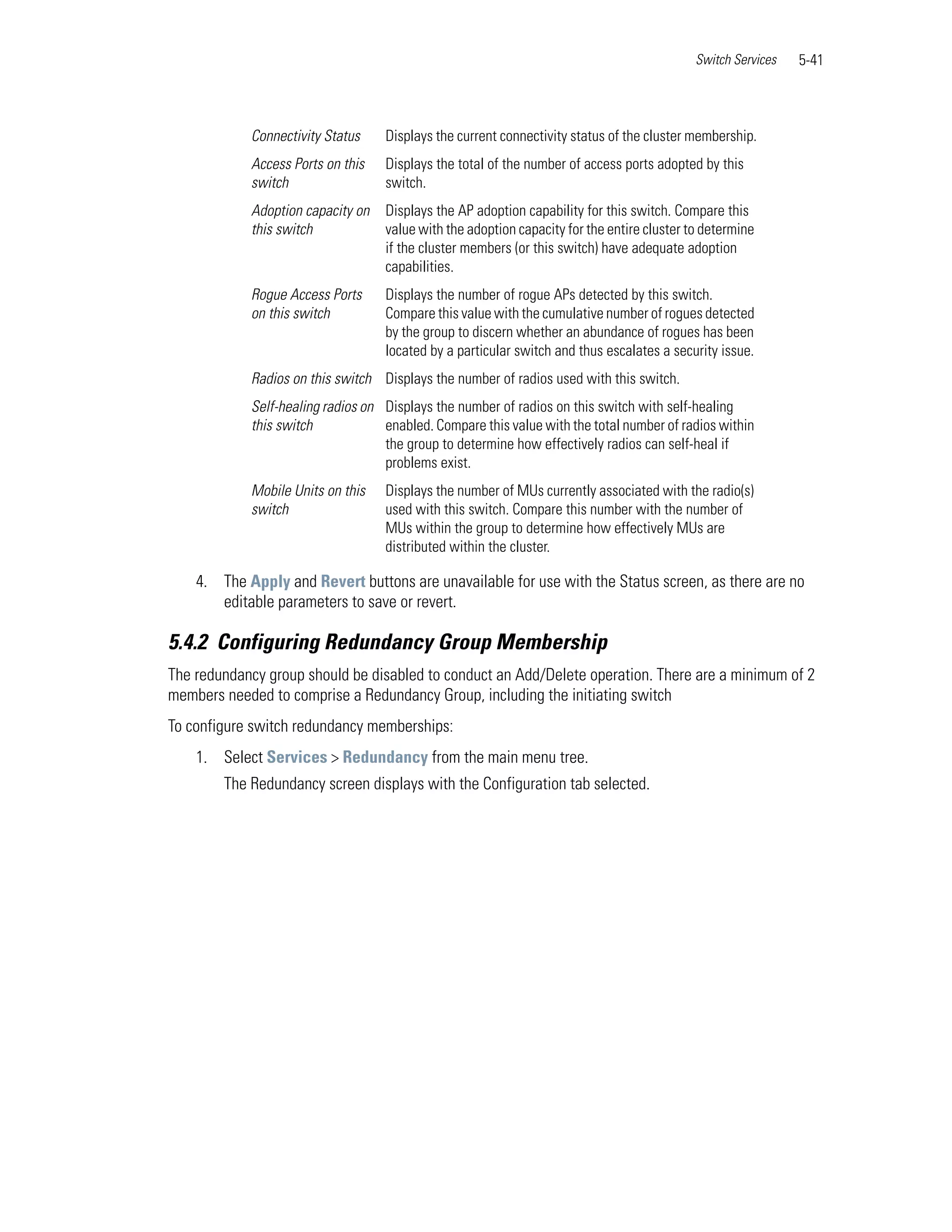 Switch Services   5-41



            Connectivity Status    Displays the current connectivity status of the cluster membership.
            Access Ports on this   Displays the total of the number of access ports adopted by this
            switch                 switch.
            Adoption capacity on   Displays the AP adoption capability for this switch. Compare this
            this switch            value with the adoption capacity for the entire cluster to determine
                                   if the cluster members (or this switch) have adequate adoption
                                   capabilities.
            Rogue Access Ports     Displays the number of rogue APs detected by this switch.
            on this switch         Compare this value with the cumulative number of rogues detected
                                   by the group to discern whether an abundance of rogues has been
                                   located by a particular switch and thus escalates a security issue.
            Radios on this switch Displays the number of radios used with this switch.
            Self-healing radios on Displays the number of radios on this switch with self-healing
            this switch            enabled. Compare this value with the total number of radios within
                                   the group to determine how effectively radios can self-heal if
                                   problems exist.
            Mobile Units on this   Displays the number of MUs currently associated with the radio(s)
            switch                 used with this switch. Compare this number with the number of
                                   MUs within the group to determine how effectively MUs are
                                   distributed within the cluster.

    4. The Apply and Revert buttons are unavailable for use with the Status screen, as there are no
       editable parameters to save or revert.

5.4.2 Configuring Redundancy Group Membership
The redundancy group should be disabled to conduct an Add/Delete operation. There are a minimum of 2
members needed to comprise a Redundancy Group, including the initiating switch
To configure switch redundancy memberships:
    1. Select Services > Redundancy from the main menu tree.
        The Redundancy screen displays with the Configuration tab selected.
 