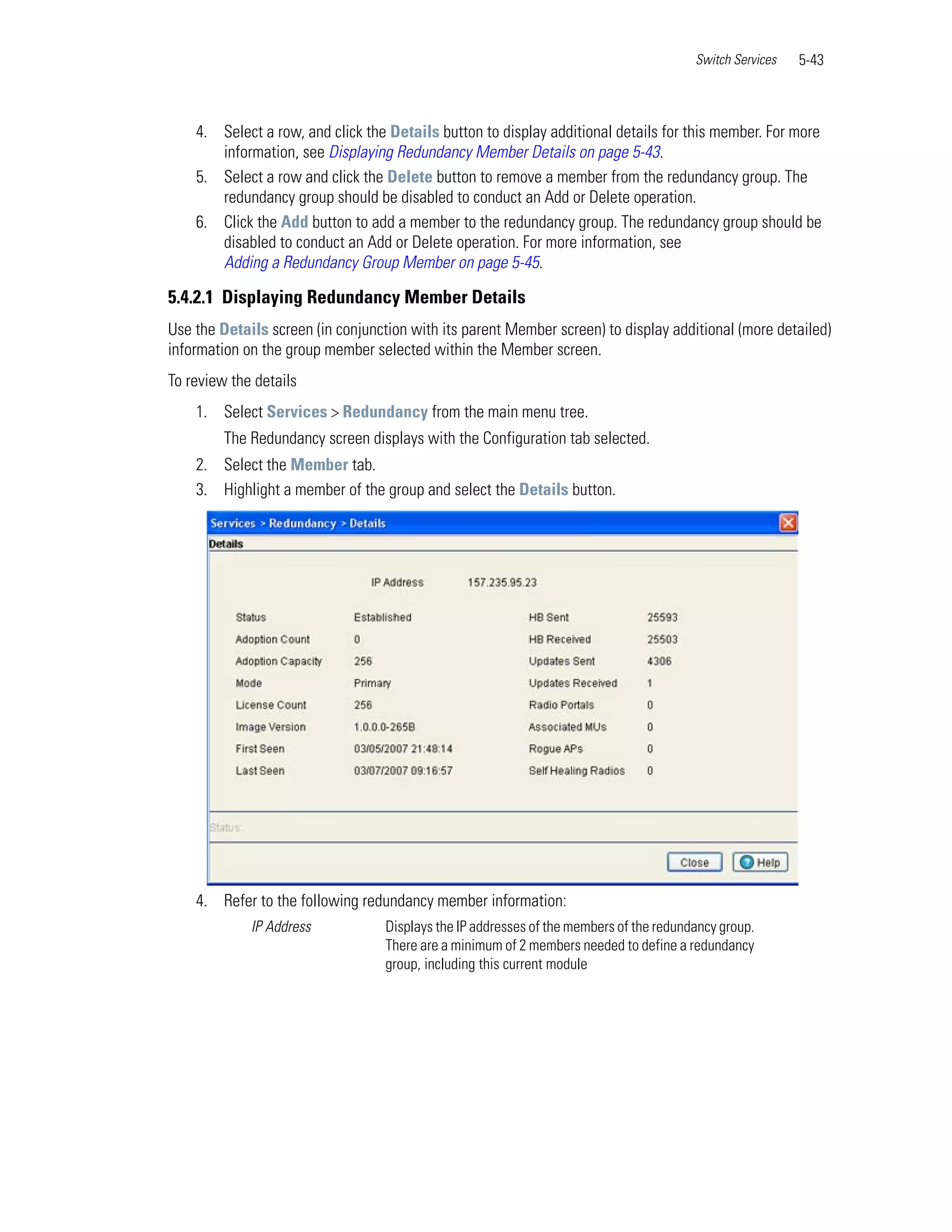 Switch Services   5-43



    4. Select a row, and click the Details button to display additional details for this member. For more
       information, see Displaying Redundancy Member Details on page 5-43.
    5. Select a row and click the Delete button to remove a member from the redundancy group. The
       redundancy group should be disabled to conduct an Add or Delete operation.
    6. Click the Add button to add a member to the redundancy group. The redundancy group should be
       disabled to conduct an Add or Delete operation. For more information, see
       Adding a Redundancy Group Member on page 5-45.

5.4.2.1 Displaying Redundancy Member Details
Use the Details screen (in conjunction with its parent Member screen) to display additional (more detailed)
information on the group member selected within the Member screen.
To review the details
    1. Select Services > Redundancy from the main menu tree.
         The Redundancy screen displays with the Configuration tab selected.
    2. Select the Member tab.
    3. Highlight a member of the group and select the Details button.




    4. Refer to the following redundancy member information:
             IP Address            Displays the IP addresses of the members of the redundancy group.
                                   There are a minimum of 2 members needed to define a redundancy
                                   group, including this current module
 