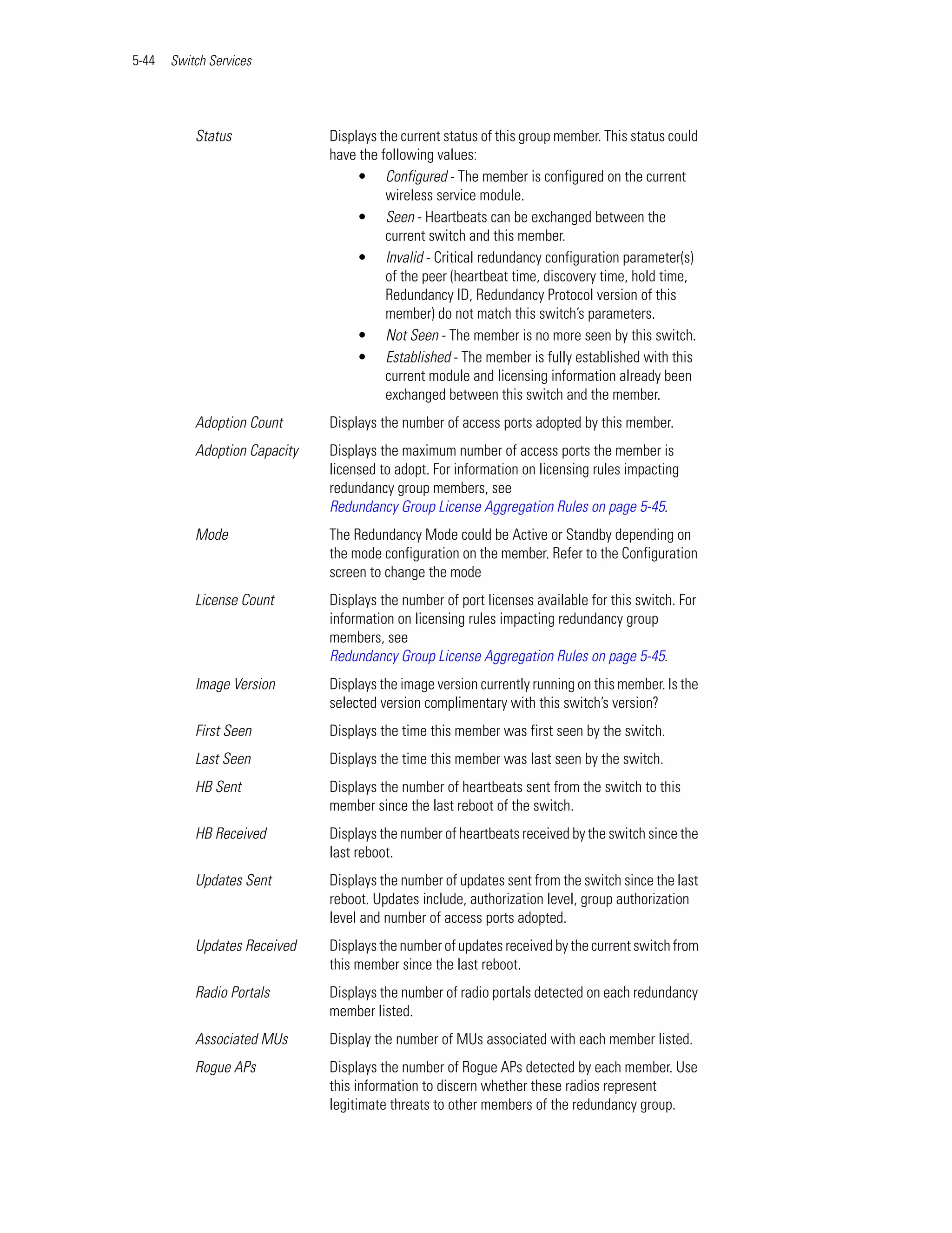 5-44   Switch Services




           Status              Displays the current status of this group member. This status could
                               have the following values:
                                    • Configured - The member is configured on the current
                                         wireless service module.
                                    • Seen - Heartbeats can be exchanged between the
                                         current switch and this member.
                                    • Invalid - Critical redundancy configuration parameter(s)
                                         of the peer (heartbeat time, discovery time, hold time,
                                         Redundancy ID, Redundancy Protocol version of this
                                         member) do not match this switch’s parameters.
                                    • Not Seen - The member is no more seen by this switch.
                                    • Established - The member is fully established with this
                                         current module and licensing information already been
                                         exchanged between this switch and the member.
           Adoption Count      Displays the number of access ports adopted by this member.
           Adoption Capacity   Displays the maximum number of access ports the member is
                               licensed to adopt. For information on licensing rules impacting
                               redundancy group members, see
                               Redundancy Group License Aggregation Rules on page 5-45.
           Mode                The Redundancy Mode could be Active or Standby depending on
                               the mode configuration on the member. Refer to the Configuration
                               screen to change the mode
           License Count       Displays the number of port licenses available for this switch. For
                               information on licensing rules impacting redundancy group
                               members, see
                               Redundancy Group License Aggregation Rules on page 5-45.
           Image Version       Displays the image version currently running on this member. Is the
                               selected version complimentary with this switch’s version?
           First Seen          Displays the time this member was first seen by the switch.
           Last Seen           Displays the time this member was last seen by the switch.
           HB Sent             Displays the number of heartbeats sent from the switch to this
                               member since the last reboot of the switch.
           HB Received         Displays the number of heartbeats received by the switch since the
                               last reboot.
           Updates Sent        Displays the number of updates sent from the switch since the last
                               reboot. Updates include, authorization level, group authorization
                               level and number of access ports adopted.
           Updates Received    Displays the number of updates received by the current switch from
                               this member since the last reboot.
           Radio Portals       Displays the number of radio portals detected on each redundancy
                               member listed.
           Associated MUs      Display the number of MUs associated with each member listed.
           Rogue APs           Displays the number of Rogue APs detected by each member. Use
                               this information to discern whether these radios represent
                               legitimate threats to other members of the redundancy group.
 