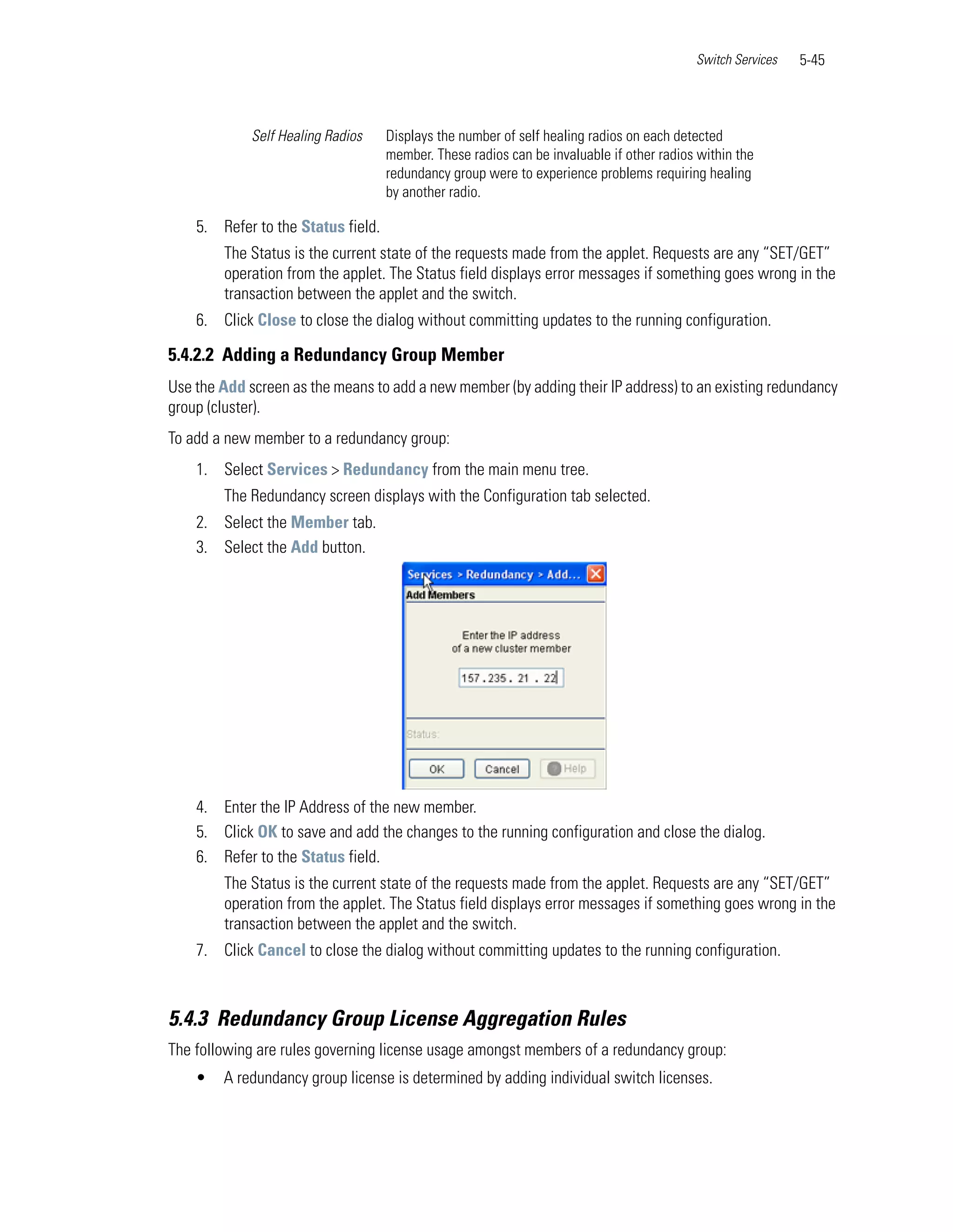 Switch Services   5-45



             Self Healing Radios    Displays the number of self healing radios on each detected
                                    member. These radios can be invaluable if other radios within the
                                    redundancy group were to experience problems requiring healing
                                    by another radio.

    5. Refer to the Status field.
        The Status is the current state of the requests made from the applet. Requests are any “SET/GET”
        operation from the applet. The Status field displays error messages if something goes wrong in the
        transaction between the applet and the switch.
    6. Click Close to close the dialog without committing updates to the running configuration.

5.4.2.2 Adding a Redundancy Group Member
Use the Add screen as the means to add a new member (by adding their IP address) to an existing redundancy
group (cluster).
To add a new member to a redundancy group:
    1. Select Services > Redundancy from the main menu tree.
        The Redundancy screen displays with the Configuration tab selected.
    2. Select the Member tab.
    3. Select the Add button.




    4. Enter the IP Address of the new member.
    5. Click OK to save and add the changes to the running configuration and close the dialog.
    6. Refer to the Status field.
        The Status is the current state of the requests made from the applet. Requests are any “SET/GET”
        operation from the applet. The Status field displays error messages if something goes wrong in the
        transaction between the applet and the switch.
    7. Click Cancel to close the dialog without committing updates to the running configuration.



5.4.3 Redundancy Group License Aggregation Rules
The following are rules governing license usage amongst members of a redundancy group:
    •   A redundancy group license is determined by adding individual switch licenses.
 