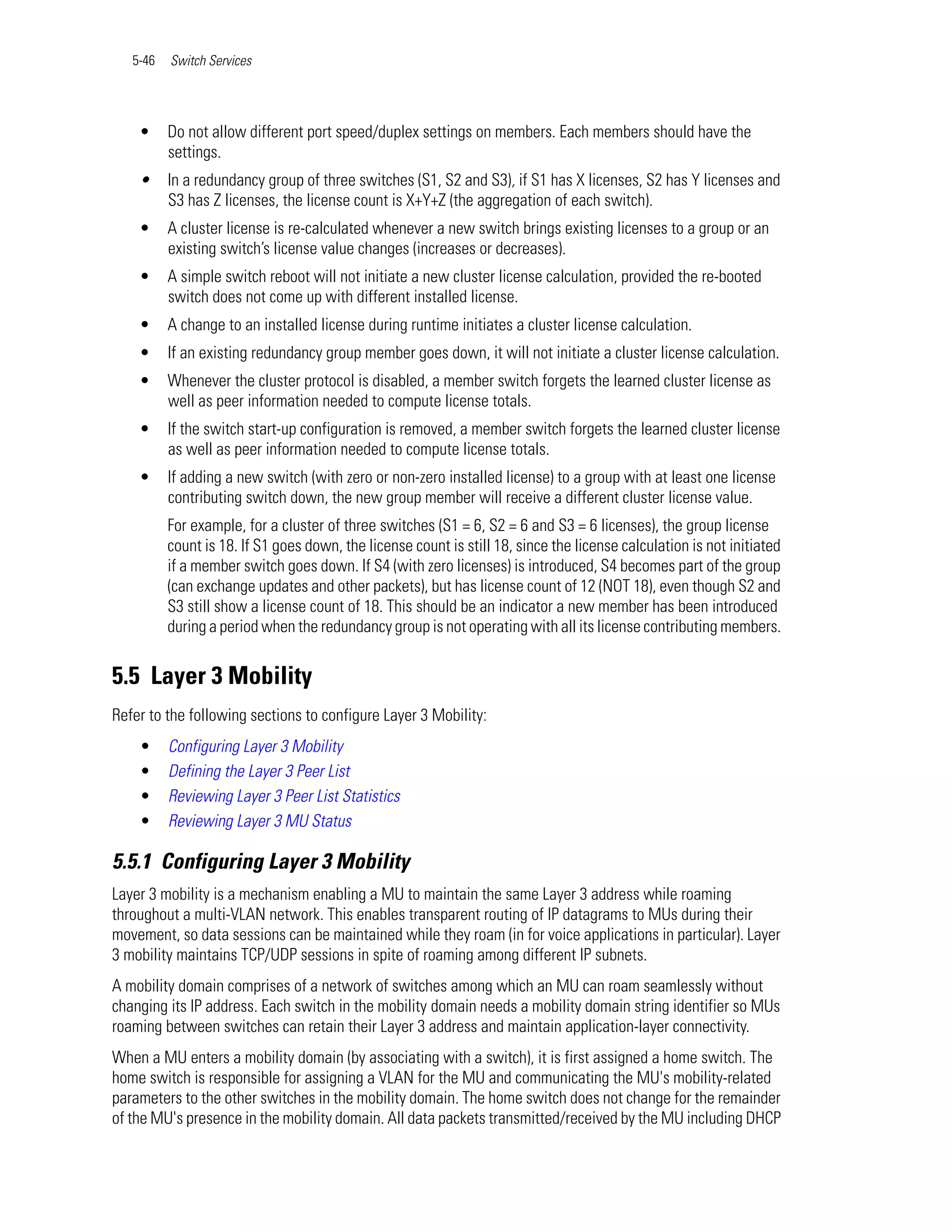 5-46   Switch Services




    •     Do not allow different port speed/duplex settings on members. Each members should have the
          settings.
    •     In a redundancy group of three switches (S1, S2 and S3), if S1 has X licenses, S2 has Y licenses and
          S3 has Z licenses, the license count is X+Y+Z (the aggregation of each switch).
    •     A cluster license is re-calculated whenever a new switch brings existing licenses to a group or an
          existing switch’s license value changes (increases or decreases).
    •     A simple switch reboot will not initiate a new cluster license calculation, provided the re-booted
          switch does not come up with different installed license.
    •     A change to an installed license during runtime initiates a cluster license calculation.
    •     If an existing redundancy group member goes down, it will not initiate a cluster license calculation.
    •     Whenever the cluster protocol is disabled, a member switch forgets the learned cluster license as
          well as peer information needed to compute license totals.
    •     If the switch start-up configuration is removed, a member switch forgets the learned cluster license
          as well as peer information needed to compute license totals.
    •     If adding a new switch (with zero or non-zero installed license) to a group with at least one license
          contributing switch down, the new group member will receive a different cluster license value.
          For example, for a cluster of three switches (S1 = 6, S2 = 6 and S3 = 6 licenses), the group license
          count is 18. If S1 goes down, the license count is still 18, since the license calculation is not initiated
          if a member switch goes down. If S4 (with zero licenses) is introduced, S4 becomes part of the group
          (can exchange updates and other packets), but has license count of 12 (NOT 18), even though S2 and
          S3 still show a license count of 18. This should be an indicator a new member has been introduced
          during a period when the redundancy group is not operating with all its license contributing members.


5.5 Layer 3 Mobility
Refer to the following sections to configure Layer 3 Mobility:
    •     Configuring Layer 3 Mobility
    •     Defining the Layer 3 Peer List
    •     Reviewing Layer 3 Peer List Statistics
    •     Reviewing Layer 3 MU Status

5.5.1 Configuring Layer 3 Mobility
Layer 3 mobility is a mechanism enabling a MU to maintain the same Layer 3 address while roaming
throughout a multi-VLAN network. This enables transparent routing of IP datagrams to MUs during their
movement, so data sessions can be maintained while they roam (in for voice applications in particular). Layer
3 mobility maintains TCP/UDP sessions in spite of roaming among different IP subnets.
A mobility domain comprises of a network of switches among which an MU can roam seamlessly without
changing its IP address. Each switch in the mobility domain needs a mobility domain string identifier so MUs
roaming between switches can retain their Layer 3 address and maintain application-layer connectivity.
When a MU enters a mobility domain (by associating with a switch), it is first assigned a home switch. The
home switch is responsible for assigning a VLAN for the MU and communicating the MU's mobility-related
parameters to the other switches in the mobility domain. The home switch does not change for the remainder
of the MU's presence in the mobility domain. All data packets transmitted/received by the MU including DHCP
 