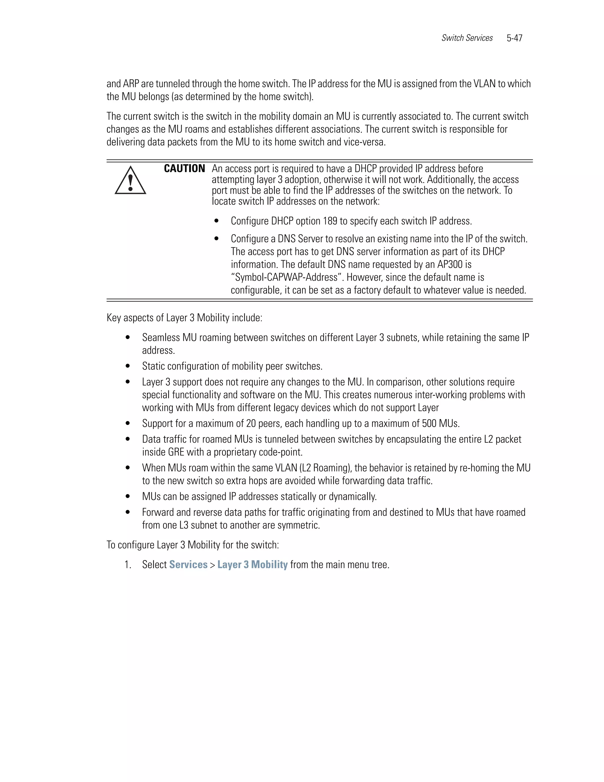 Switch Services   5-47



and ARP are tunneled through the home switch. The IP address for the MU is assigned from the VLAN to which
the MU belongs (as determined by the home switch).
The current switch is the switch in the mobility domain an MU is currently associated to. The current switch
changes as the MU roams and establishes different associations. The current switch is responsible for
delivering data packets from the MU to its home switch and vice-versa.

              CAUTION An access port is required to have a DHCP provided IP address before
     !                attempting layer 3 adoption, otherwise it will not work. Additionally, the access
                      port must be able to find the IP addresses of the switches on the network. To
                      locate switch IP addresses on the network:
                           •    Configure DHCP option 189 to specify each switch IP address.
                           •    Configure a DNS Server to resolve an existing name into the IP of the switch.
                                The access port has to get DNS server information as part of its DHCP
                                information. The default DNS name requested by an AP300 is
                                “Symbol-CAPWAP-Address”. However, since the default name is
                                configurable, it can be set as a factory default to whatever value is needed.

Key aspects of Layer 3 Mobility include:
    •    Seamless MU roaming between switches on different Layer 3 subnets, while retaining the same IP
         address.
    •    Static configuration of mobility peer switches.
    •    Layer 3 support does not require any changes to the MU. In comparison, other solutions require
         special functionality and software on the MU. This creates numerous inter-working problems with
         working with MUs from different legacy devices which do not support Layer
    •    Support for a maximum of 20 peers, each handling up to a maximum of 500 MUs.
    •    Data traffic for roamed MUs is tunneled between switches by encapsulating the entire L2 packet
         inside GRE with a proprietary code-point.
    •    When MUs roam within the same VLAN (L2 Roaming), the behavior is retained by re-homing the MU
         to the new switch so extra hops are avoided while forwarding data traffic.
    •    MUs can be assigned IP addresses statically or dynamically.
    •    Forward and reverse data paths for traffic originating from and destined to MUs that have roamed
         from one L3 subnet to another are symmetric.
To configure Layer 3 Mobility for the switch:
    1. Select Services > Layer 3 Mobility from the main menu tree.
 
