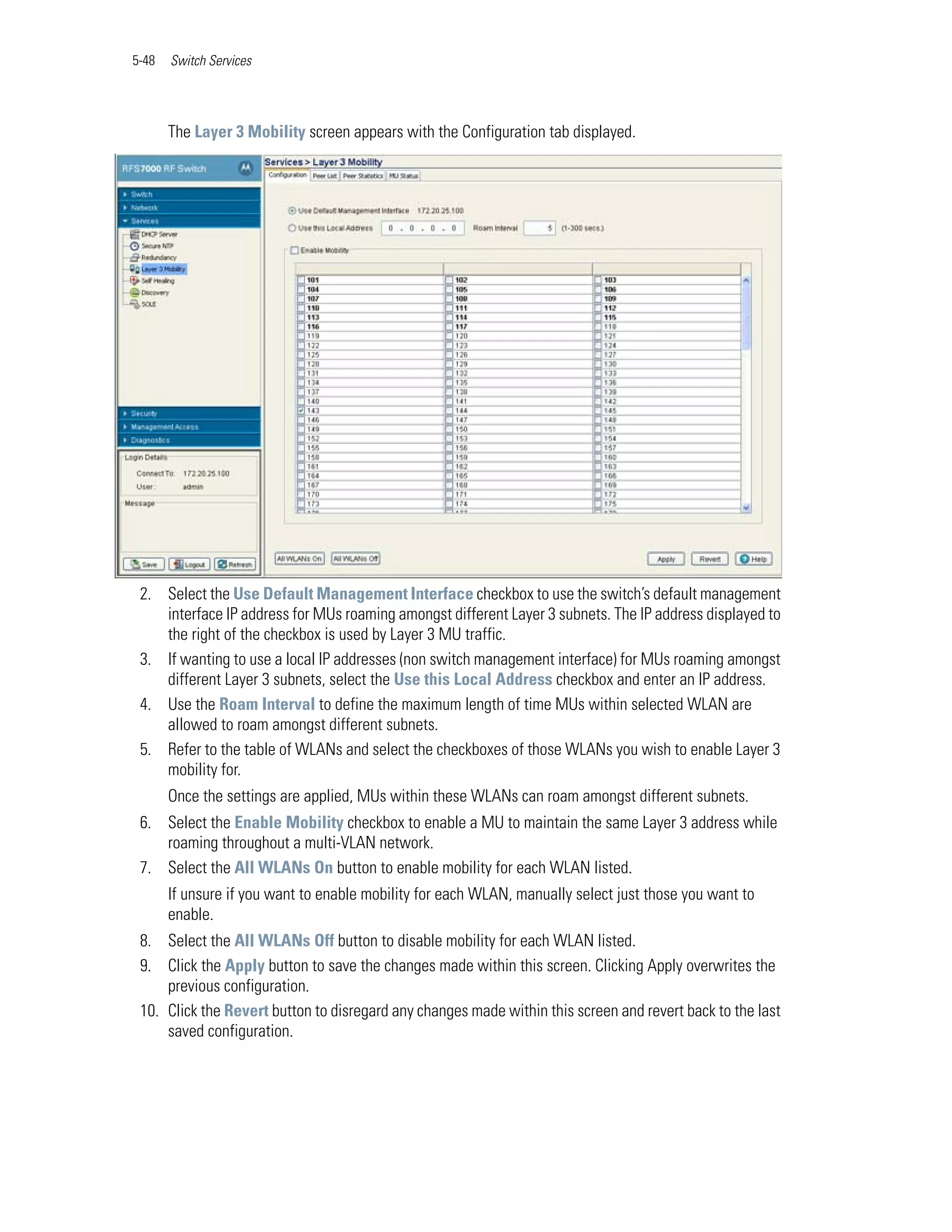 5-48   Switch Services




       The Layer 3 Mobility screen appears with the Configuration tab displayed.




 2. Select the Use Default Management Interface checkbox to use the switch’s default management
    interface IP address for MUs roaming amongst different Layer 3 subnets. The IP address displayed to
    the right of the checkbox is used by Layer 3 MU traffic.
 3. If wanting to use a local IP addresses (non switch management interface) for MUs roaming amongst
    different Layer 3 subnets, select the Use this Local Address checkbox and enter an IP address.
 4. Use the Roam Interval to define the maximum length of time MUs within selected WLAN are
    allowed to roam amongst different subnets.
 5. Refer to the table of WLANs and select the checkboxes of those WLANs you wish to enable Layer 3
    mobility for.
       Once the settings are applied, MUs within these WLANs can roam amongst different subnets.
 6. Select the Enable Mobility checkbox to enable a MU to maintain the same Layer 3 address while
    roaming throughout a multi-VLAN network.
 7. Select the All WLANs On button to enable mobility for each WLAN listed.
       If unsure if you want to enable mobility for each WLAN, manually select just those you want to
       enable.
 8. Select the All WLANs Off button to disable mobility for each WLAN listed.
 9. Click the Apply button to save the changes made within this screen. Clicking Apply overwrites the
     previous configuration.
 10. Click the Revert button to disregard any changes made within this screen and revert back to the last
     saved configuration.
 