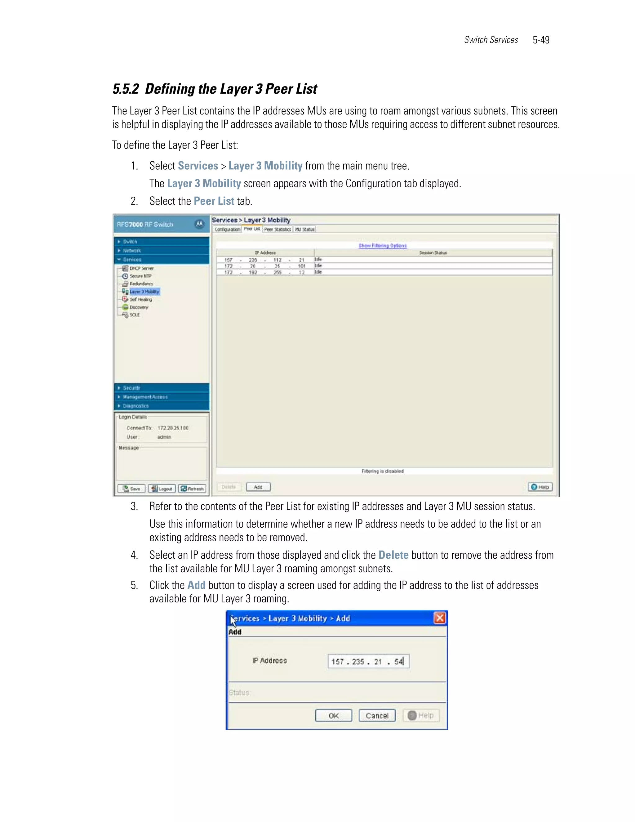 Switch Services   5-49



5.5.2 Defining the Layer 3 Peer List
The Layer 3 Peer List contains the IP addresses MUs are using to roam amongst various subnets. This screen
is helpful in displaying the IP addresses available to those MUs requiring access to different subnet resources.
To define the Layer 3 Peer List:
    1. Select Services > Layer 3 Mobility from the main menu tree.
         The Layer 3 Mobility screen appears with the Configuration tab displayed.
    2. Select the Peer List tab.




    3. Refer to the contents of the Peer List for existing IP addresses and Layer 3 MU session status.
         Use this information to determine whether a new IP address needs to be added to the list or an
         existing address needs to be removed.
    4. Select an IP address from those displayed and click the Delete button to remove the address from
       the list available for MU Layer 3 roaming amongst subnets.
    5. Click the Add button to display a screen used for adding the IP address to the list of addresses
       available for MU Layer 3 roaming.
 