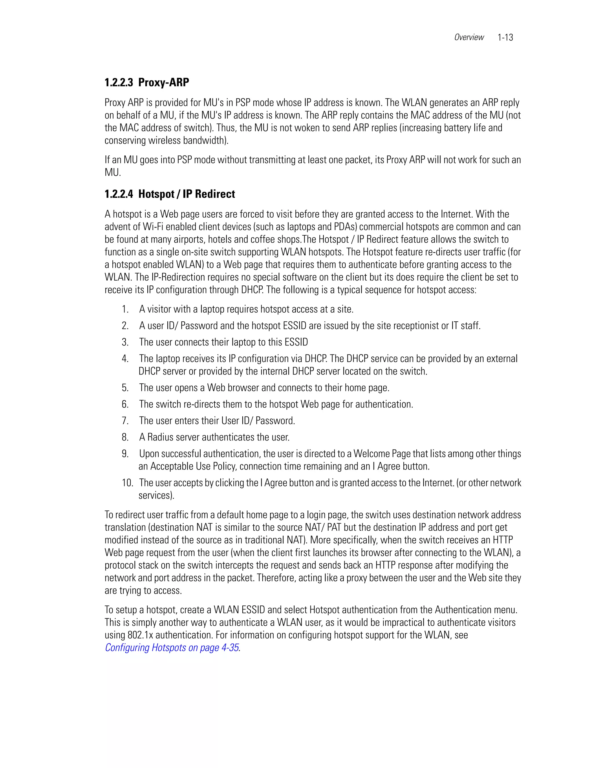 Overview    1-13



1.2.2.3 Proxy-ARP
Proxy ARP is provided for MU's in PSP mode whose IP address is known. The WLAN generates an ARP reply
on behalf of a MU, if the MU's IP address is known. The ARP reply contains the MAC address of the MU (not
the MAC address of switch). Thus, the MU is not woken to send ARP replies (increasing battery life and
conserving wireless bandwidth).
If an MU goes into PSP mode without transmitting at least one packet, its Proxy ARP will not work for such an
MU.

1.2.2.4 Hotspot / IP Redirect
A hotspot is a Web page users are forced to visit before they are granted access to the Internet. With the
advent of Wi-Fi enabled client devices (such as laptops and PDAs) commercial hotspots are common and can
be found at many airports, hotels and coffee shops.The Hotspot / IP Redirect feature allows the switch to
function as a single on-site switch supporting WLAN hotspots. The Hotspot feature re-directs user traffic (for
a hotspot enabled WLAN) to a Web page that requires them to authenticate before granting access to the
WLAN. The IP-Redirection requires no special software on the client but its does require the client be set to
receive its IP configuration through DHCP. The following is a typical sequence for hotspot access:
    1. A visitor with a laptop requires hotspot access at a site.
    2. A user ID/ Password and the hotspot ESSID are issued by the site receptionist or IT staff.
    3. The user connects their laptop to this ESSID
    4. The laptop receives its IP configuration via DHCP. The DHCP service can be provided by an external
       DHCP server or provided by the internal DHCP server located on the switch.
    5. The user opens a Web browser and connects to their home page.
    6. The switch re-directs them to the hotspot Web page for authentication.
    7. The user enters their User ID/ Password.
    8. A Radius server authenticates the user.
    9. Upon successful authentication, the user is directed to a Welcome Page that lists among other things
       an Acceptable Use Policy, connection time remaining and an I Agree button.
    10. The user accepts by clicking the I Agree button and is granted access to the Internet. (or other network
        services).
To redirect user traffic from a default home page to a login page, the switch uses destination network address
translation (destination NAT is similar to the source NAT/ PAT but the destination IP address and port get
modified instead of the source as in traditional NAT). More specifically, when the switch receives an HTTP
Web page request from the user (when the client first launches its browser after connecting to the WLAN), a
protocol stack on the switch intercepts the request and sends back an HTTP response after modifying the
network and port address in the packet. Therefore, acting like a proxy between the user and the Web site they
are trying to access.
To setup a hotspot, create a WLAN ESSID and select Hotspot authentication from the Authentication menu.
This is simply another way to authenticate a WLAN user, as it would be impractical to authenticate visitors
using 802.1x authentication. For information on configuring hotspot support for the WLAN, see
Configuring Hotspots on page 4-35.
 