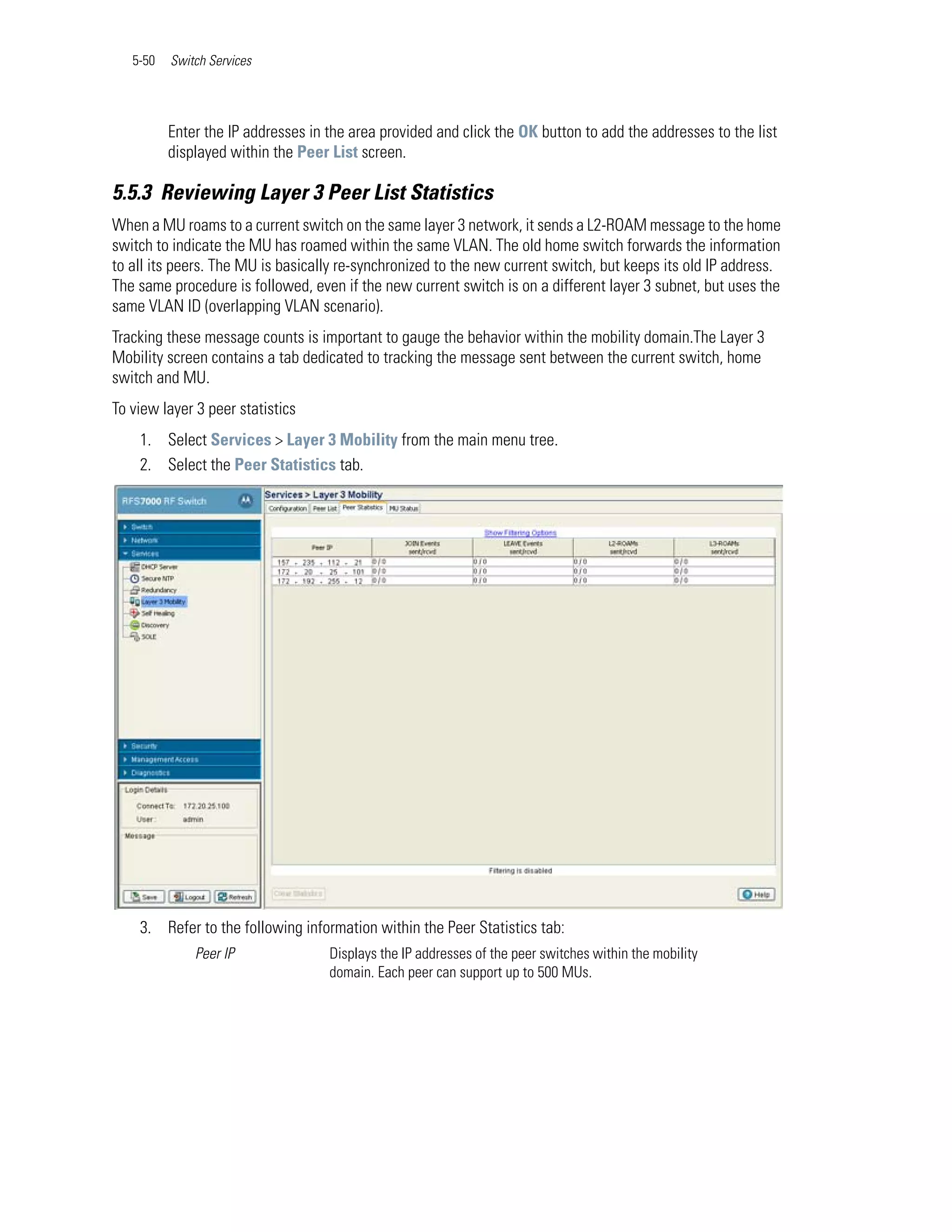5-50   Switch Services




          Enter the IP addresses in the area provided and click the OK button to add the addresses to the list
          displayed within the Peer List screen.

5.5.3 Reviewing Layer 3 Peer List Statistics
When a MU roams to a current switch on the same layer 3 network, it sends a L2-ROAM message to the home
switch to indicate the MU has roamed within the same VLAN. The old home switch forwards the information
to all its peers. The MU is basically re-synchronized to the new current switch, but keeps its old IP address.
The same procedure is followed, even if the new current switch is on a different layer 3 subnet, but uses the
same VLAN ID (overlapping VLAN scenario).
Tracking these message counts is important to gauge the behavior within the mobility domain.The Layer 3
Mobility screen contains a tab dedicated to tracking the message sent between the current switch, home
switch and MU.
To view layer 3 peer statistics
    1. Select Services > Layer 3 Mobility from the main menu tree.
    2. Select the Peer Statistics tab.




    3. Refer to the following information within the Peer Statistics tab:
              Peer IP               Displays the IP addresses of the peer switches within the mobility
                                    domain. Each peer can support up to 500 MUs.
 