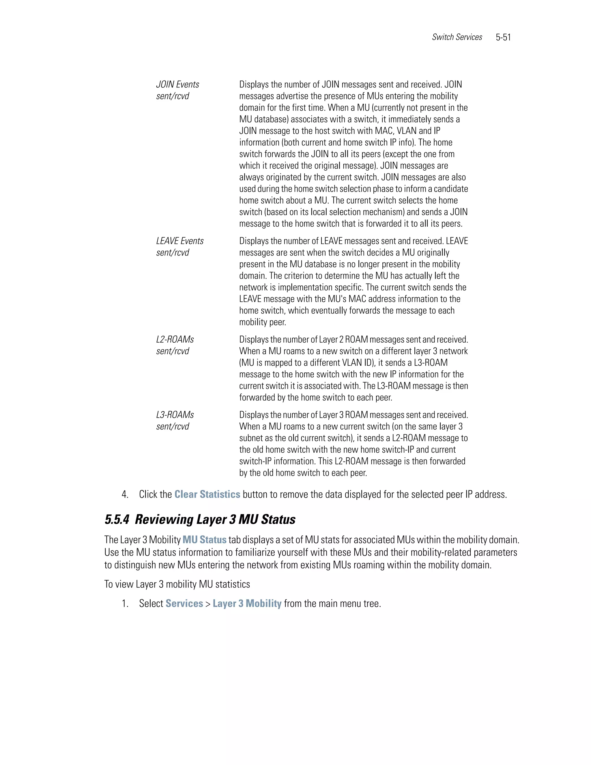 Switch Services   5-51



             JOIN Events           Displays the number of JOIN messages sent and received. JOIN
             sent/rcvd             messages advertise the presence of MUs entering the mobility
                                   domain for the first time. When a MU (currently not present in the
                                   MU database) associates with a switch, it immediately sends a
                                   JOIN message to the host switch with MAC, VLAN and IP
                                   information (both current and home switch IP info). The home
                                   switch forwards the JOIN to all its peers (except the one from
                                   which it received the original message). JOIN messages are
                                   always originated by the current switch. JOIN messages are also
                                   used during the home switch selection phase to inform a candidate
                                   home switch about a MU. The current switch selects the home
                                   switch (based on its local selection mechanism) and sends a JOIN
                                   message to the home switch that is forwarded it to all its peers.
             LEAVE Events          Displays the number of LEAVE messages sent and received. LEAVE
             sent/rcvd             messages are sent when the switch decides a MU originally
                                   present in the MU database is no longer present in the mobility
                                   domain. The criterion to determine the MU has actually left the
                                   network is implementation specific. The current switch sends the
                                   LEAVE message with the MU's MAC address information to the
                                   home switch, which eventually forwards the message to each
                                   mobility peer.
             L2-ROAMs              Displays the number of Layer 2 ROAM messages sent and received.
             sent/rcvd             When a MU roams to a new switch on a different layer 3 network
                                   (MU is mapped to a different VLAN ID), it sends a L3-ROAM
                                   message to the home switch with the new IP information for the
                                   current switch it is associated with. The L3-ROAM message is then
                                   forwarded by the home switch to each peer.
             L3-ROAMs              Displays the number of Layer 3 ROAM messages sent and received.
             sent/rcvd             When a MU roams to a new current switch (on the same layer 3
                                   subnet as the old current switch), it sends a L2-ROAM message to
                                   the old home switch with the new home switch-IP and current
                                   switch-IP information. This L2-ROAM message is then forwarded
                                   by the old home switch to each peer.

    4. Click the Clear Statistics button to remove the data displayed for the selected peer IP address.

5.5.4 Reviewing Layer 3 MU Status
The Layer 3 Mobility MU Status tab displays a set of MU stats for associated MUs within the mobility domain.
Use the MU status information to familiarize yourself with these MUs and their mobility-related parameters
to distinguish new MUs entering the network from existing MUs roaming within the mobility domain.
To view Layer 3 mobility MU statistics
    1. Select Services > Layer 3 Mobility from the main menu tree.
 