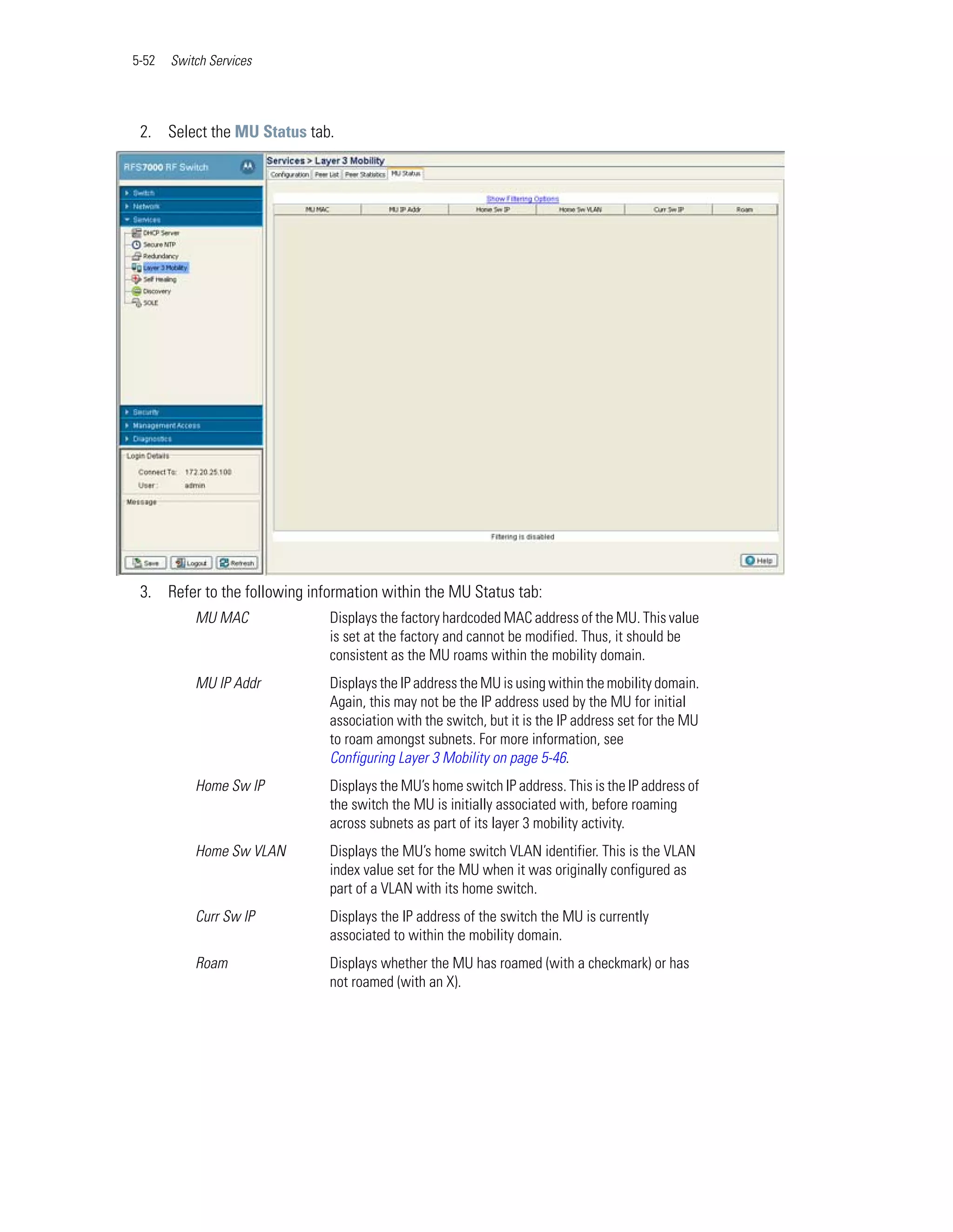 5-52   Switch Services




 2. Select the MU Status tab.




 3. Refer to the following information within the MU Status tab:
           MU MAC             Displays the factory hardcoded MAC address of the MU. This value
                              is set at the factory and cannot be modified. Thus, it should be
                              consistent as the MU roams within the mobility domain.
           MU IP Addr         Displays the IP address the MU is using within the mobility domain.
                              Again, this may not be the IP address used by the MU for initial
                              association with the switch, but it is the IP address set for the MU
                              to roam amongst subnets. For more information, see
                              Configuring Layer 3 Mobility on page 5-46.
           Home Sw IP         Displays the MU’s home switch IP address. This is the IP address of
                              the switch the MU is initially associated with, before roaming
                              across subnets as part of its layer 3 mobility activity.
           Home Sw VLAN       Displays the MU’s home switch VLAN identifier. This is the VLAN
                              index value set for the MU when it was originally configured as
                              part of a VLAN with its home switch.
           Curr Sw IP         Displays the IP address of the switch the MU is currently
                              associated to within the mobility domain.
           Roam               Displays whether the MU has roamed (with a checkmark) or has
                              not roamed (with an X).
 