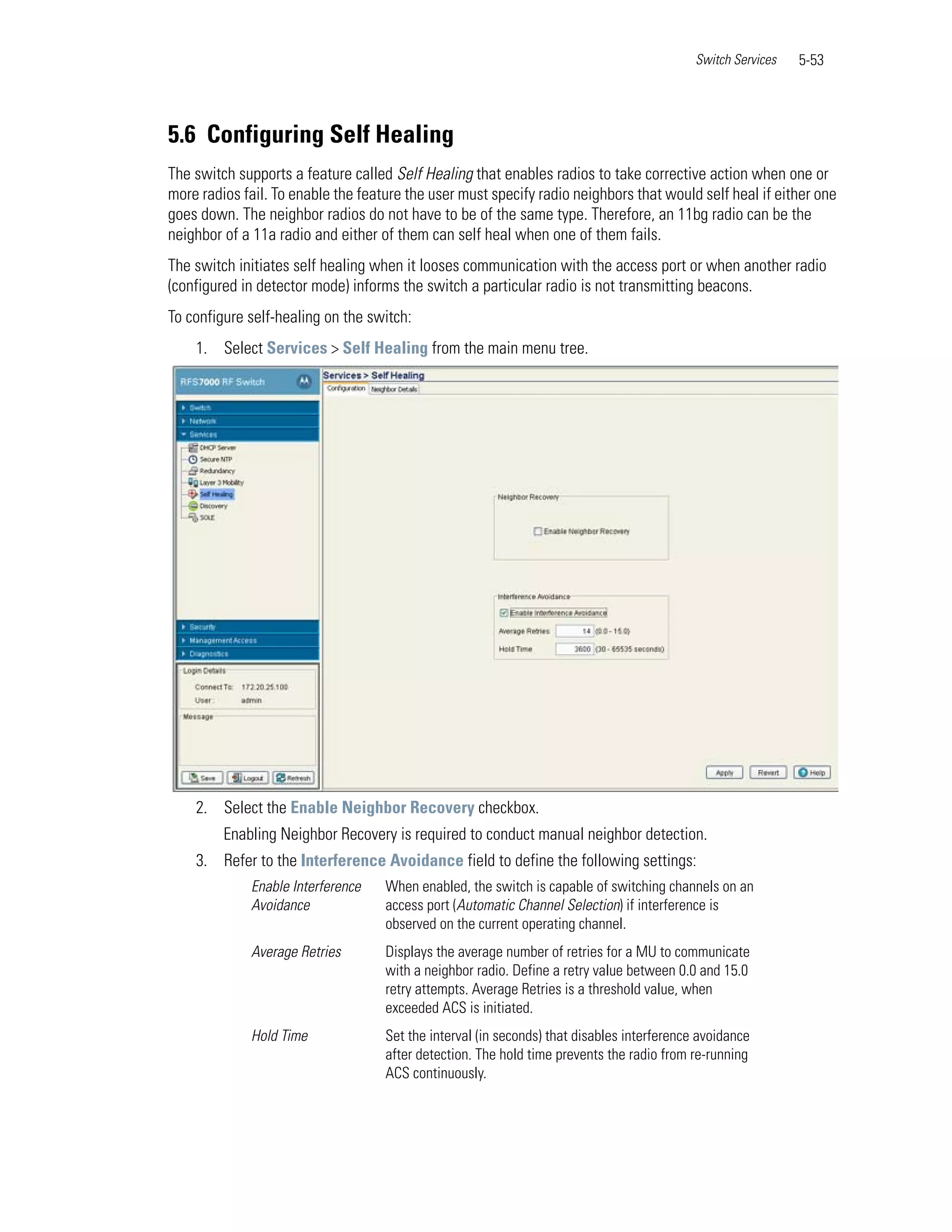Switch Services   5-53




5.6 Configuring Self Healing
The switch supports a feature called Self Healing that enables radios to take corrective action when one or
more radios fail. To enable the feature the user must specify radio neighbors that would self heal if either one
goes down. The neighbor radios do not have to be of the same type. Therefore, an 11bg radio can be the
neighbor of a 11a radio and either of them can self heal when one of them fails.
The switch initiates self healing when it looses communication with the access port or when another radio
(configured in detector mode) informs the switch a particular radio is not transmitting beacons.
To configure self-healing on the switch:
    1. Select Services > Self Healing from the main menu tree.




    2. Select the Enable Neighbor Recovery checkbox.
         Enabling Neighbor Recovery is required to conduct manual neighbor detection.
    3. Refer to the Interference Avoidance field to define the following settings:
             Enable Interference    When enabled, the switch is capable of switching channels on an
             Avoidance              access port (Automatic Channel Selection) if interference is
                                    observed on the current operating channel.
             Average Retries        Displays the average number of retries for a MU to communicate
                                    with a neighbor radio. Define a retry value between 0.0 and 15.0
                                    retry attempts. Average Retries is a threshold value, when
                                    exceeded ACS is initiated.
             Hold Time              Set the interval (in seconds) that disables interference avoidance
                                    after detection. The hold time prevents the radio from re-running
                                    ACS continuously.
 