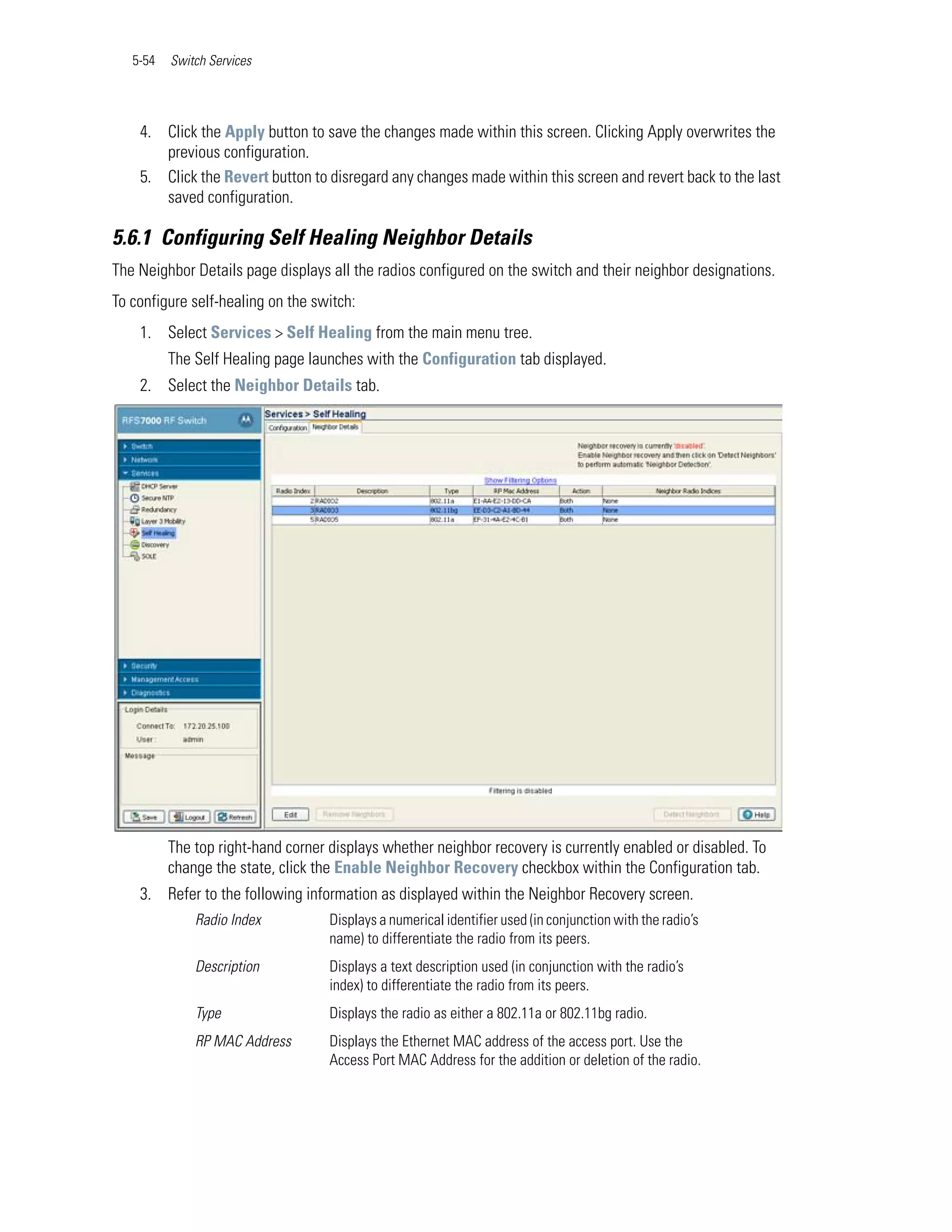 5-54   Switch Services




    4. Click the Apply button to save the changes made within this screen. Clicking Apply overwrites the
       previous configuration.
    5. Click the Revert button to disregard any changes made within this screen and revert back to the last
       saved configuration.

5.6.1 Configuring Self Healing Neighbor Details
The Neighbor Details page displays all the radios configured on the switch and their neighbor designations.
To configure self-healing on the switch:
    1. Select Services > Self Healing from the main menu tree.
          The Self Healing page launches with the Configuration tab displayed.
    2. Select the Neighbor Details tab.




          The top right-hand corner displays whether neighbor recovery is currently enabled or disabled. To
          change the state, click the Enable Neighbor Recovery checkbox within the Configuration tab.
    3. Refer to the following information as displayed within the Neighbor Recovery screen.
              Radio Index           Displays a numerical identifier used (in conjunction with the radio’s
                                    name) to differentiate the radio from its peers.
              Description           Displays a text description used (in conjunction with the radio’s
                                    index) to differentiate the radio from its peers.
              Type                  Displays the radio as either a 802.11a or 802.11bg radio.
              RP MAC Address        Displays the Ethernet MAC address of the access port. Use the
                                    Access Port MAC Address for the addition or deletion of the radio.
 