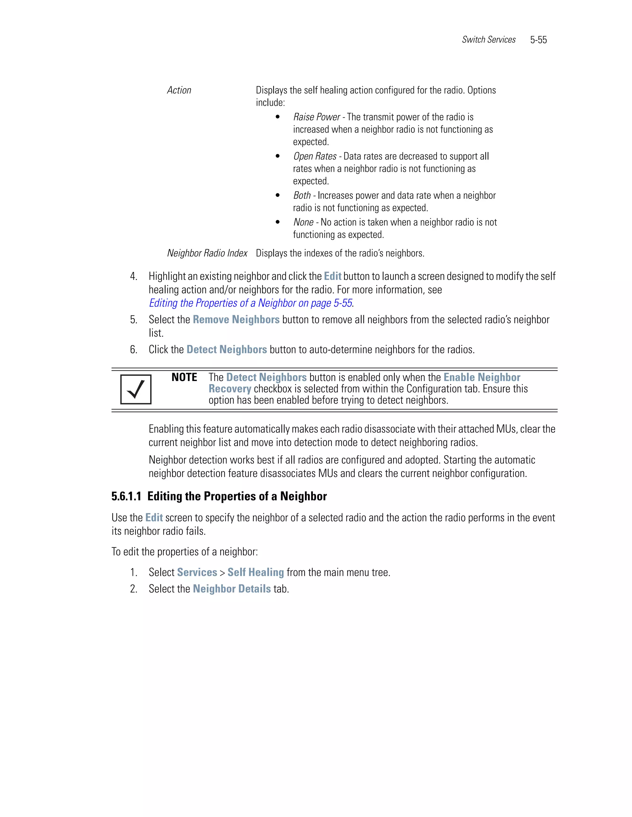 Switch Services   5-55



             Action                 Displays the self healing action configured for the radio. Options
                                    include:
                                         • Raise Power - The transmit power of the radio is
                                              increased when a neighbor radio is not functioning as
                                              expected.
                                         • Open Rates - Data rates are decreased to support all
                                              rates when a neighbor radio is not functioning as
                                              expected.
                                         • Both - Increases power and data rate when a neighbor
                                              radio is not functioning as expected.
                                         • None - No action is taken when a neighbor radio is not
                                              functioning as expected.
             Neighbor Radio Index Displays the indexes of the radio’s neighbors.

    4. Highlight an existing neighbor and click the Edit button to launch a screen designed to modify the self
       healing action and/or neighbors for the radio. For more information, see
       Editing the Properties of a Neighbor on page 5-55.
    5. Select the Remove Neighbors button to remove all neighbors from the selected radio’s neighbor
       list.
    6. Click the Detect Neighbors button to auto-determine neighbors for the radios.

               NOTE     The Detect Neighbors button is enabled only when the Enable Neighbor
                        Recovery checkbox is selected from within the Configuration tab. Ensure this
                        option has been enabled before trying to detect neighbors.

         Enabling this feature automatically makes each radio disassociate with their attached MUs, clear the
         current neighbor list and move into detection mode to detect neighboring radios.
         Neighbor detection works best if all radios are configured and adopted. Starting the automatic
         neighbor detection feature disassociates MUs and clears the current neighbor configuration.

5.6.1.1 Editing the Properties of a Neighbor
Use the Edit screen to specify the neighbor of a selected radio and the action the radio performs in the event
its neighbor radio fails.
To edit the properties of a neighbor:
    1. Select Services > Self Healing from the main menu tree.
    2. Select the Neighbor Details tab.
 