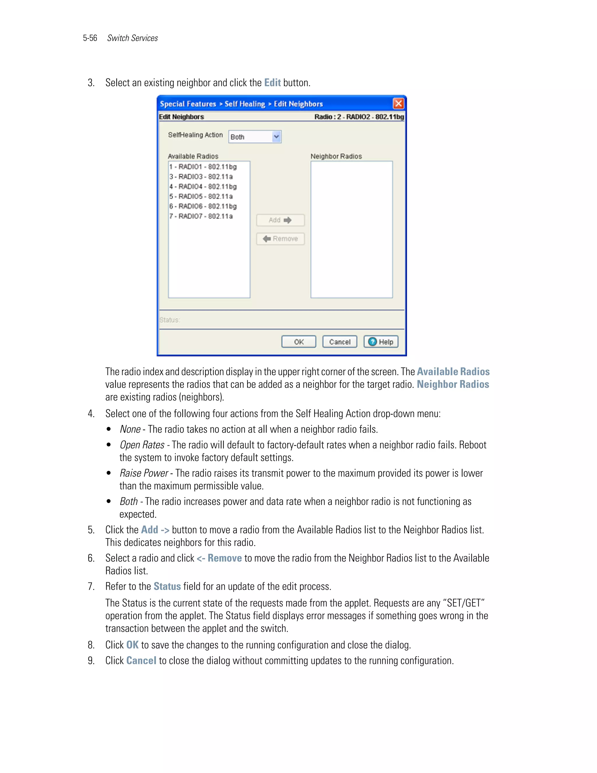 5-56   Switch Services




 3. Select an existing neighbor and click the Edit button.




       The radio index and description display in the upper right corner of the screen. The Available Radios
       value represents the radios that can be added as a neighbor for the target radio. Neighbor Radios
       are existing radios (neighbors).
 4. Select one of the following four actions from the Self Healing Action drop-down menu:
    • None - The radio takes no action at all when a neighbor radio fails.
    • Open Rates - The radio will default to factory-default rates when a neighbor radio fails. Reboot
        the system to invoke factory default settings.
    • Raise Power - The radio raises its transmit power to the maximum provided its power is lower
        than the maximum permissible value.
    • Both - The radio increases power and data rate when a neighbor radio is not functioning as
        expected.
 5. Click the Add -> button to move a radio from the Available Radios list to the Neighbor Radios list.
    This dedicates neighbors for this radio.
 6. Select a radio and click <- Remove to move the radio from the Neighbor Radios list to the Available
    Radios list.
 7. Refer to the Status field for an update of the edit process.
       The Status is the current state of the requests made from the applet. Requests are any “SET/GET”
       operation from the applet. The Status field displays error messages if something goes wrong in the
       transaction between the applet and the switch.
 8. Click OK to save the changes to the running configuration and close the dialog.
 9. Click Cancel to close the dialog without committing updates to the running configuration.
 