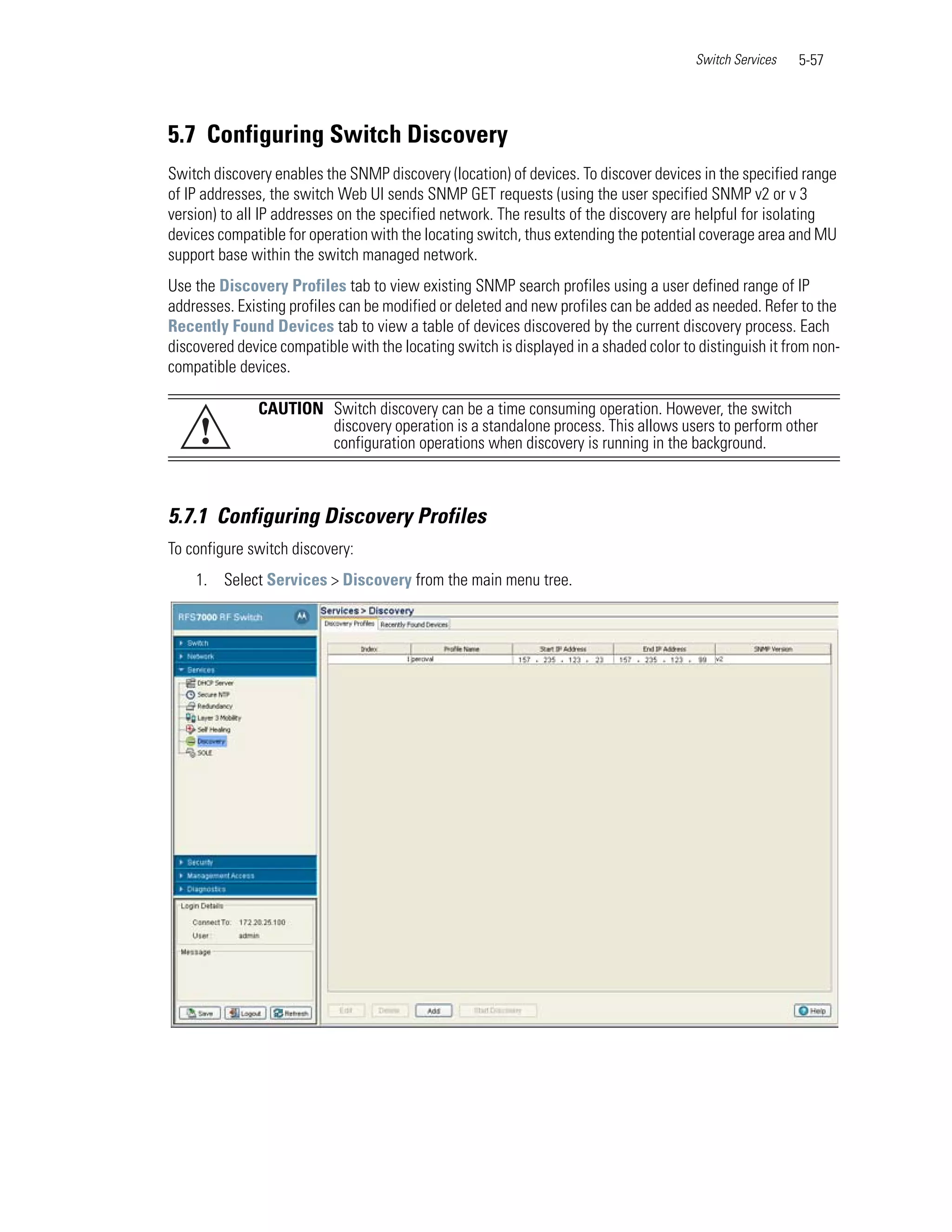 Switch Services   5-57




5.7 Configuring Switch Discovery
Switch discovery enables the SNMP discovery (location) of devices. To discover devices in the specified range
of IP addresses, the switch Web UI sends SNMP GET requests (using the user specified SNMP v2 or v 3
version) to all IP addresses on the specified network. The results of the discovery are helpful for isolating
devices compatible for operation with the locating switch, thus extending the potential coverage area and MU
support base within the switch managed network.
Use the Discovery Profiles tab to view existing SNMP search profiles using a user defined range of IP
addresses. Existing profiles can be modified or deleted and new profiles can be added as needed. Refer to the
Recently Found Devices tab to view a table of devices discovered by the current discovery process. Each
discovered device compatible with the locating switch is displayed in a shaded color to distinguish it from non-
compatible devices.

               CAUTION Switch discovery can be a time consuming operation. However, the switch
     !                 discovery operation is a standalone process. This allows users to perform other
                       configuration operations when discovery is running in the background.



5.7.1 Configuring Discovery Profiles
To configure switch discovery:
    1. Select Services > Discovery from the main menu tree.
 