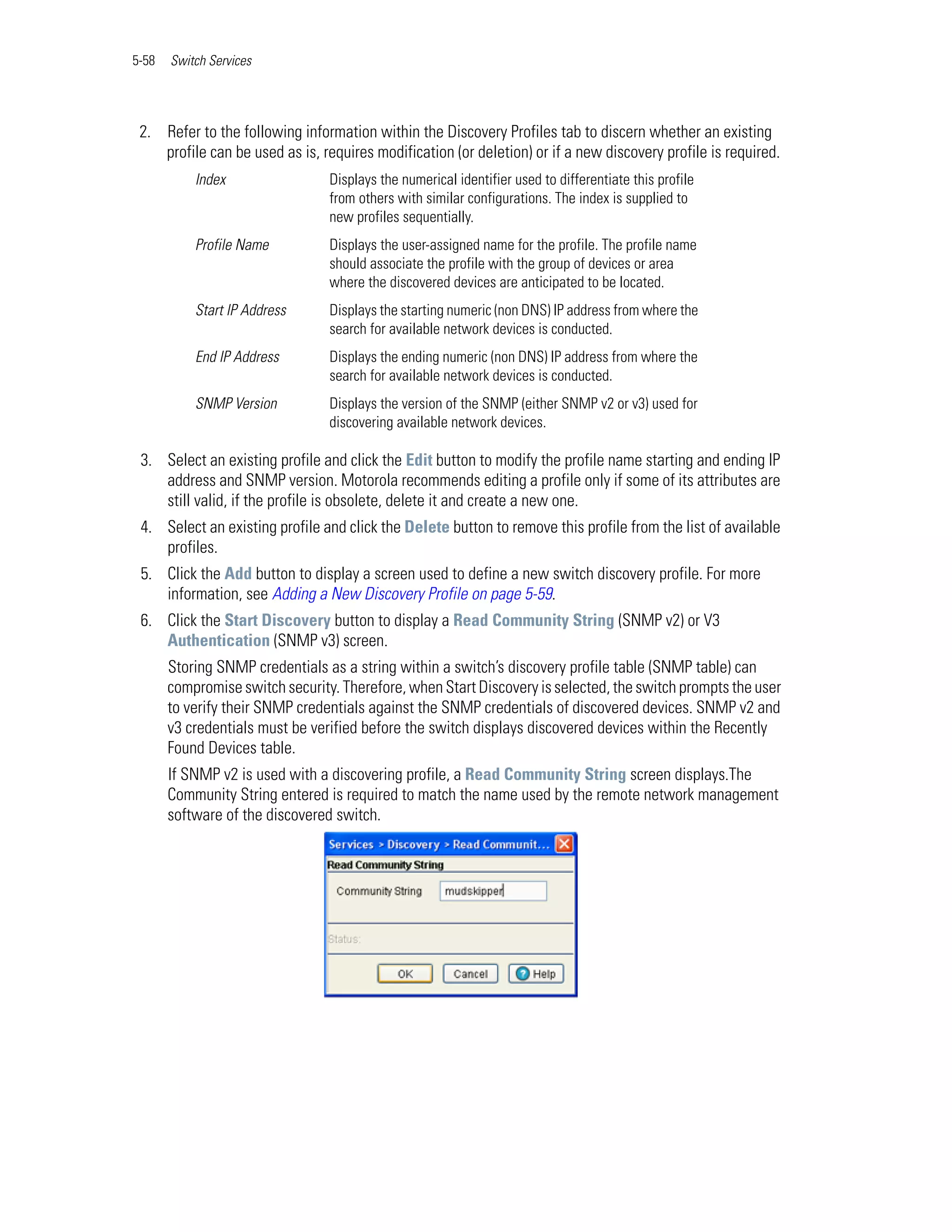 5-58   Switch Services




 2. Refer to the following information within the Discovery Profiles tab to discern whether an existing
    profile can be used as is, requires modification (or deletion) or if a new discovery profile is required.
           Index                 Displays the numerical identifier used to differentiate this profile
                                 from others with similar configurations. The index is supplied to
                                 new profiles sequentially.
           Profile Name          Displays the user-assigned name for the profile. The profile name
                                 should associate the profile with the group of devices or area
                                 where the discovered devices are anticipated to be located.
           Start IP Address      Displays the starting numeric (non DNS) IP address from where the
                                 search for available network devices is conducted.
           End IP Address        Displays the ending numeric (non DNS) IP address from where the
                                 search for available network devices is conducted.
           SNMP Version          Displays the version of the SNMP (either SNMP v2 or v3) used for
                                 discovering available network devices.

 3. Select an existing profile and click the Edit button to modify the profile name starting and ending IP
    address and SNMP version. Motorola recommends editing a profile only if some of its attributes are
    still valid, if the profile is obsolete, delete it and create a new one.
 4. Select an existing profile and click the Delete button to remove this profile from the list of available
    profiles.
 5. Click the Add button to display a screen used to define a new switch discovery profile. For more
    information, see Adding a New Discovery Profile on page 5-59.
 6. Click the Start Discovery button to display a Read Community String (SNMP v2) or V3
    Authentication (SNMP v3) screen.
       Storing SNMP credentials as a string within a switch’s discovery profile table (SNMP table) can
       compromise switch security. Therefore, when Start Discovery is selected, the switch prompts the user
       to verify their SNMP credentials against the SNMP credentials of discovered devices. SNMP v2 and
       v3 credentials must be verified before the switch displays discovered devices within the Recently
       Found Devices table.
       If SNMP v2 is used with a discovering profile, a Read Community String screen displays.The
       Community String entered is required to match the name used by the remote network management
       software of the discovered switch.
 