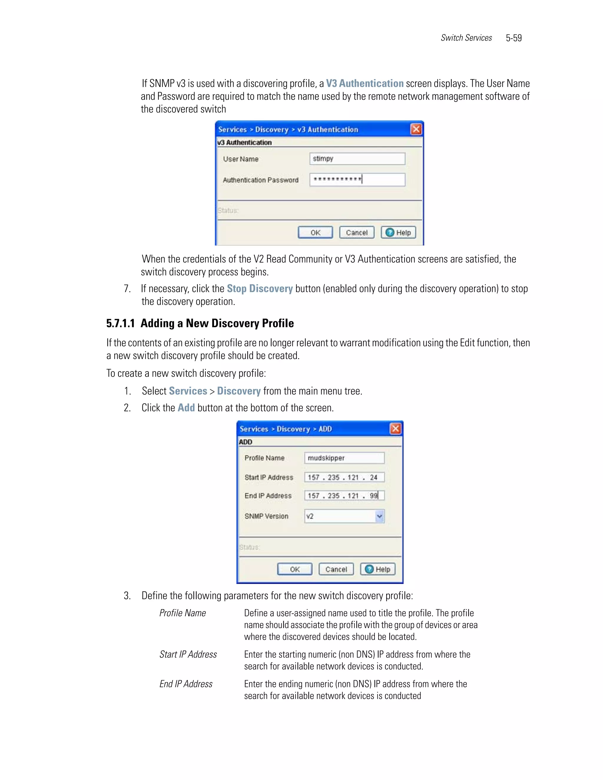 Switch Services   5-59



         If SNMP v3 is used with a discovering profile, a V3 Authentication screen displays. The User Name
         and Password are required to match the name used by the remote network management software of
         the discovered switch




         When the credentials of the V2 Read Community or V3 Authentication screens are satisfied, the
         switch discovery process begins.
    7. If necessary, click the Stop Discovery button (enabled only during the discovery operation) to stop
       the discovery operation.

5.7.1.1 Adding a New Discovery Profile
If the contents of an existing profile are no longer relevant to warrant modification using the Edit function, then
a new switch discovery profile should be created.
To create a new switch discovery profile:
    1. Select Services > Discovery from the main menu tree.
    2. Click the Add button at the bottom of the screen.




    3. Define the following parameters for the new switch discovery profile:
              Profile Name           Define a user-assigned name used to title the profile. The profile
                                     name should associate the profile with the group of devices or area
                                     where the discovered devices should be located.
              Start IP Address       Enter the starting numeric (non DNS) IP address from where the
                                     search for available network devices is conducted.
              End IP Address         Enter the ending numeric (non DNS) IP address from where the
                                     search for available network devices is conducted
 