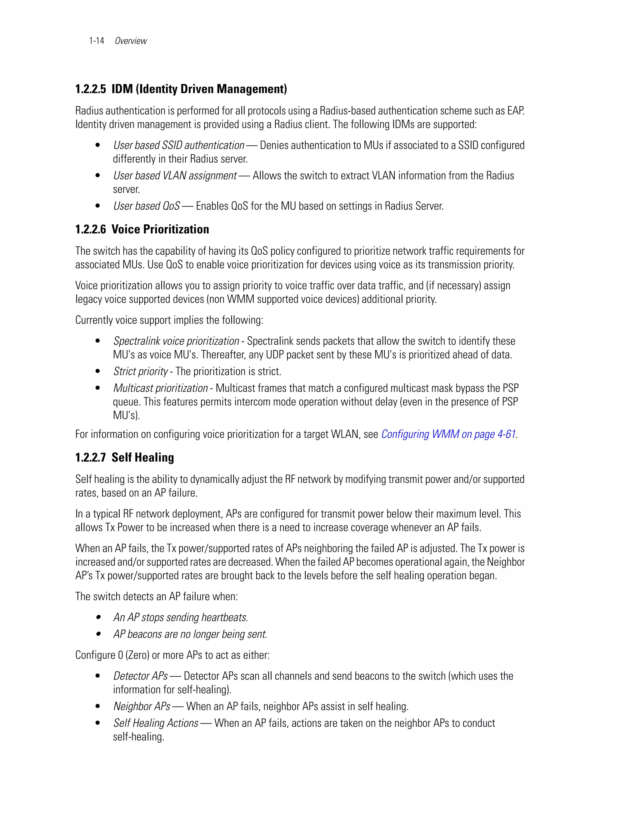 1-14   Overview




1.2.2.5 IDM (Identity Driven Management)
Radius authentication is performed for all protocols using a Radius-based authentication scheme such as EAP.
Identity driven management is provided using a Radius client. The following IDMs are supported:
    •     User based SSID authentication — Denies authentication to MUs if associated to a SSID configured
          differently in their Radius server.
    •     User based VLAN assignment — Allows the switch to extract VLAN information from the Radius
          server.
    •     User based QoS — Enables QoS for the MU based on settings in Radius Server.

1.2.2.6 Voice Prioritization
The switch has the capability of having its QoS policy configured to prioritize network traffic requirements for
associated MUs. Use QoS to enable voice prioritization for devices using voice as its transmission priority.
Voice prioritization allows you to assign priority to voice traffic over data traffic, and (if necessary) assign
legacy voice supported devices (non WMM supported voice devices) additional priority.
Currently voice support implies the following:
    •     Spectralink voice prioritization - Spectralink sends packets that allow the switch to identify these
          MU's as voice MU's. Thereafter, any UDP packet sent by these MU's is prioritized ahead of data.
    •     Strict priority - The prioritization is strict.
    •     Multicast prioritization - Multicast frames that match a configured multicast mask bypass the PSP
          queue. This features permits intercom mode operation without delay (even in the presence of PSP
          MU's).
For information on configuring voice prioritization for a target WLAN, see Configuring WMM on page 4-61.

1.2.2.7 Self Healing
Self healing is the ability to dynamically adjust the RF network by modifying transmit power and/or supported
rates, based on an AP failure.
In a typical RF network deployment, APs are configured for transmit power below their maximum level. This
allows Tx Power to be increased when there is a need to increase coverage whenever an AP fails.
When an AP fails, the Tx power/supported rates of APs neighboring the failed AP is adjusted. The Tx power is
increased and/or supported rates are decreased. When the failed AP becomes operational again, the Neighbor
AP’s Tx power/supported rates are brought back to the levels before the self healing operation began.
The switch detects an AP failure when:
    •     An AP stops sending heartbeats.
    •     AP beacons are no longer being sent.
Configure 0 (Zero) or more APs to act as either:
    •     Detector APs — Detector APs scan all channels and send beacons to the switch (which uses the
          information for self-healing).
    •     Neighbor APs — When an AP fails, neighbor APs assist in self healing.
    •     Self Healing Actions — When an AP fails, actions are taken on the neighbor APs to conduct
          self-healing.
 