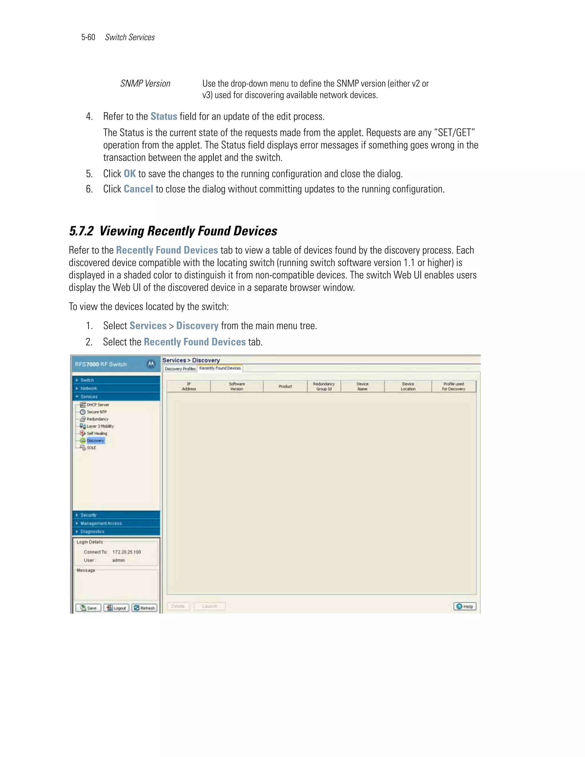 5-60   Switch Services




              SNMP Version         Use the drop-down menu to define the SNMP version (either v2 or
                                   v3) used for discovering available network devices.

    4. Refer to the Status field for an update of the edit process.
          The Status is the current state of the requests made from the applet. Requests are any “SET/GET”
          operation from the applet. The Status field displays error messages if something goes wrong in the
          transaction between the applet and the switch.
    5. Click OK to save the changes to the running configuration and close the dialog.
    6. Click Cancel to close the dialog without committing updates to the running configuration.



5.7.2 Viewing Recently Found Devices
Refer to the Recently Found Devices tab to view a table of devices found by the discovery process. Each
discovered device compatible with the locating switch (running switch software version 1.1 or higher) is
displayed in a shaded color to distinguish it from non-compatible devices. The switch Web UI enables users
display the Web UI of the discovered device in a separate browser window.
To view the devices located by the switch:
    1. Select Services > Discovery from the main menu tree.
    2. Select the Recently Found Devices tab.
 