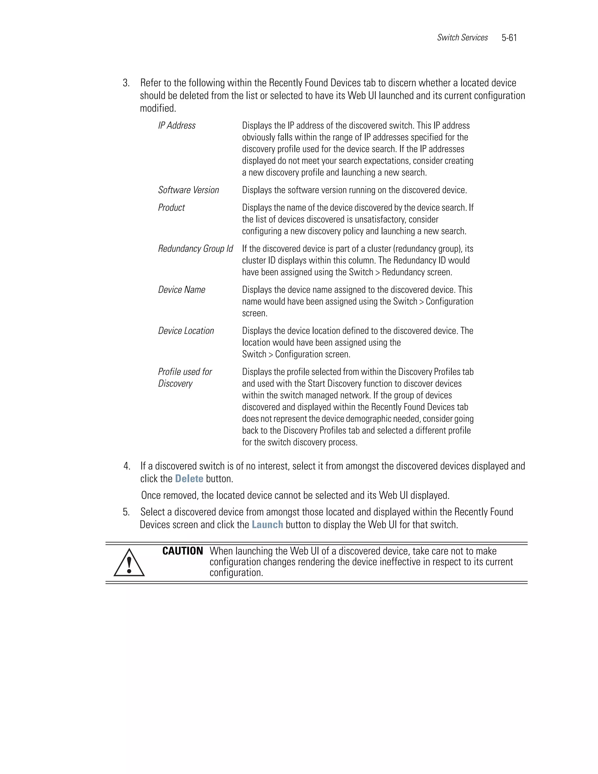 Switch Services   5-61



3. Refer to the following within the Recently Found Devices tab to discern whether a located device
   should be deleted from the list or selected to have its Web UI launched and its current configuration
   modified.
         IP Address             Displays the IP address of the discovered switch. This IP address
                                obviously falls within the range of IP addresses specified for the
                                discovery profile used for the device search. If the IP addresses
                                displayed do not meet your search expectations, consider creating
                                a new discovery profile and launching a new search.
         Software Version       Displays the software version running on the discovered device.
         Product                Displays the name of the device discovered by the device search. If
                                the list of devices discovered is unsatisfactory, consider
                                configuring a new discovery policy and launching a new search.
         Redundancy Group Id If the discovered device is part of a cluster (redundancy group), its
                             cluster ID displays within this column. The Redundancy ID would
                             have been assigned using the Switch > Redundancy screen.
         Device Name            Displays the device name assigned to the discovered device. This
                                name would have been assigned using the Switch > Configuration
                                screen.
         Device Location        Displays the device location defined to the discovered device. The
                                location would have been assigned using the
                                Switch > Configuration screen.
         Profile used for       Displays the profile selected from within the Discovery Profiles tab
         Discovery              and used with the Start Discovery function to discover devices
                                within the switch managed network. If the group of devices
                                discovered and displayed within the Recently Found Devices tab
                                does not represent the device demographic needed, consider going
                                back to the Discovery Profiles tab and selected a different profile
                                for the switch discovery process.

4. If a discovered switch is of no interest, select it from amongst the discovered devices displayed and
   click the Delete button.
    Once removed, the located device cannot be selected and its Web UI displayed.
5. Select a discovered device from amongst those located and displayed within the Recently Found
   Devices screen and click the Launch button to display the Web UI for that switch.

          CAUTION When launching the Web UI of a discovered device, take care not to make
!                 configuration changes rendering the device ineffective in respect to its current
                  configuration.
 