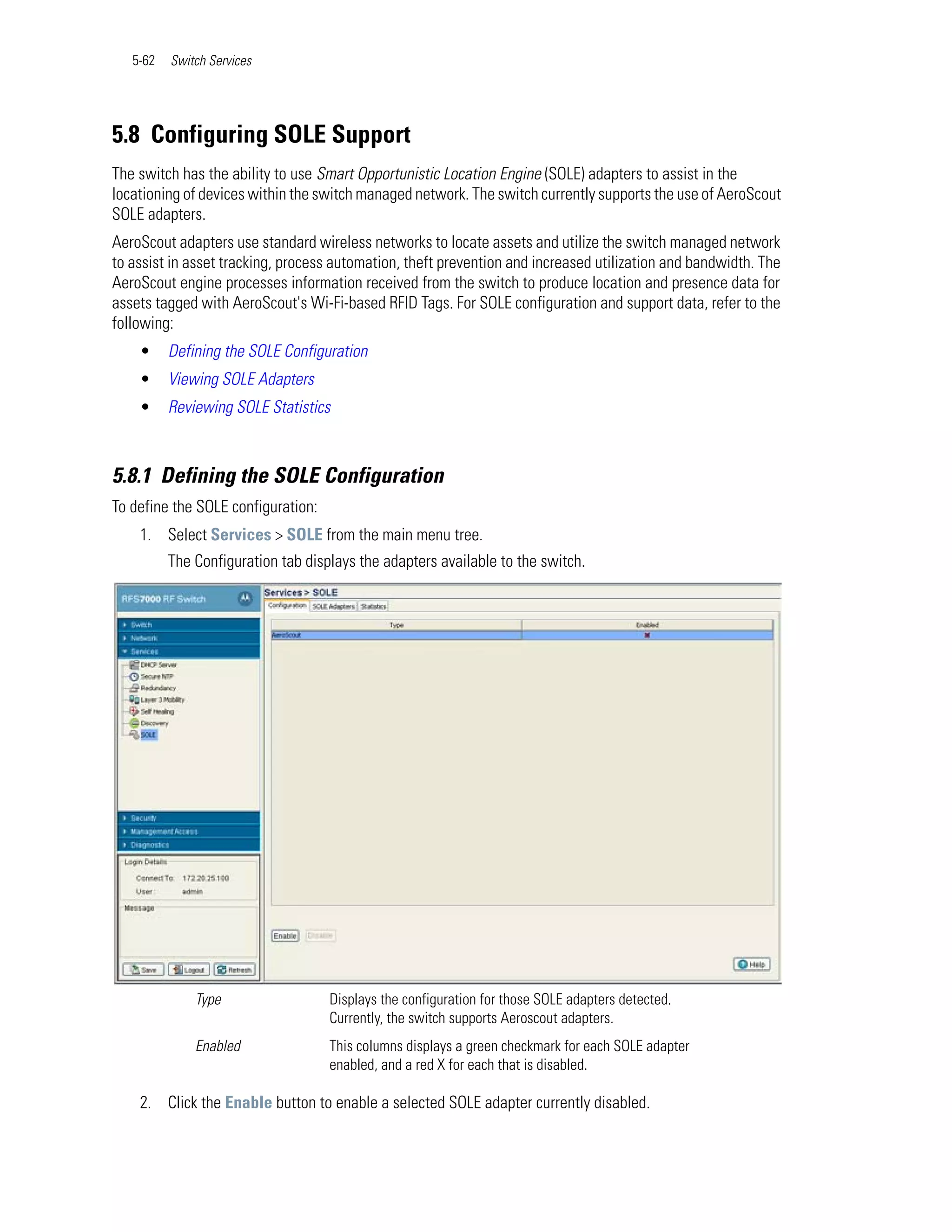 5-62   Switch Services




5.8 Configuring SOLE Support
The switch has the ability to use Smart Opportunistic Location Engine (SOLE) adapters to assist in the
locationing of devices within the switch managed network. The switch currently supports the use of AeroScout
SOLE adapters.
AeroScout adapters use standard wireless networks to locate assets and utilize the switch managed network
to assist in asset tracking, process automation, theft prevention and increased utilization and bandwidth. The
AeroScout engine processes information received from the switch to produce location and presence data for
assets tagged with AeroScout's Wi-Fi-based RFID Tags. For SOLE configuration and support data, refer to the
following:
    •     Defining the SOLE Configuration
    •     Viewing SOLE Adapters
    •     Reviewing SOLE Statistics



5.8.1 Defining the SOLE Configuration
To define the SOLE configuration:
    1. Select Services > SOLE from the main menu tree.
          The Configuration tab displays the adapters available to the switch.




              Type                  Displays the configuration for those SOLE adapters detected.
                                    Currently, the switch supports Aeroscout adapters.
              Enabled               This columns displays a green checkmark for each SOLE adapter
                                    enabled, and a red X for each that is disabled.

    2. Click the Enable button to enable a selected SOLE adapter currently disabled.
 