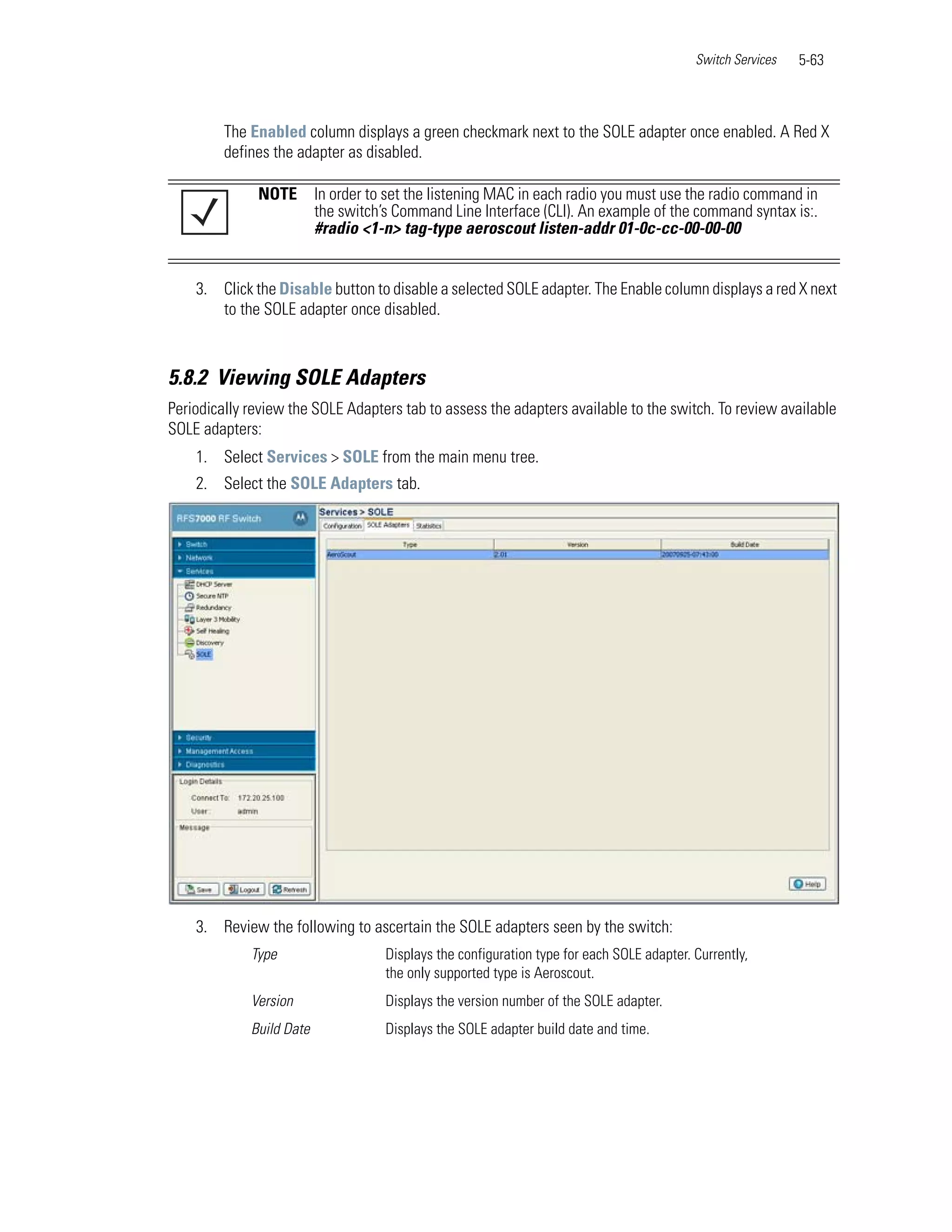 Switch Services   5-63



         The Enabled column displays a green checkmark next to the SOLE adapter once enabled. A Red X
         defines the adapter as disabled.

              NOTE        In order to set the listening MAC in each radio you must use the radio command in
                          the switch’s Command Line Interface (CLI). An example of the command syntax is:.
                          #radio <1-n> tag-type aeroscout listen-addr 01-0c-cc-00-00-00


    3. Click the Disable button to disable a selected SOLE adapter. The Enable column displays a red X next
       to the SOLE adapter once disabled.



5.8.2 Viewing SOLE Adapters
Periodically review the SOLE Adapters tab to assess the adapters available to the switch. To review available
SOLE adapters:
    1. Select Services > SOLE from the main menu tree.
    2. Select the SOLE Adapters tab.




    3. Review the following to ascertain the SOLE adapters seen by the switch:
             Type                    Displays the configuration type for each SOLE adapter. Currently,
                                     the only supported type is Aeroscout.
             Version                 Displays the version number of the SOLE adapter.
             Build Date              Displays the SOLE adapter build date and time.
 