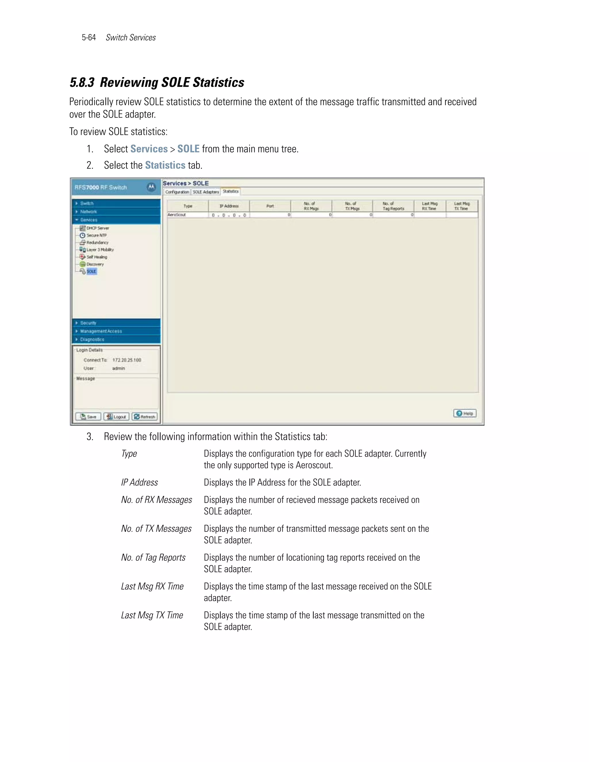 5-64   Switch Services




5.8.3 Reviewing SOLE Statistics
Periodically review SOLE statistics to determine the extent of the message traffic transmitted and received
over the SOLE adapter.
To review SOLE statistics:
    1. Select Services > SOLE from the main menu tree.
    2. Select the Statistics tab.




    3. Review the following information within the Statistics tab:
              Type                  Displays the configuration type for each SOLE adapter. Currently
                                    the only supported type is Aeroscout.
              IP Address            Displays the IP Address for the SOLE adapter.
              No. of RX Messages    Displays the number of recieved message packets received on
                                    SOLE adapter.
              No. of TX Messages    Displays the number of transmitted message packets sent on the
                                    SOLE adapter.
              No. of Tag Reports    Displays the number of locationing tag reports received on the
                                    SOLE adapter.
              Last Msg RX Time      Displays the time stamp of the last message received on the SOLE
                                    adapter.
              Last Msg TX Time      Displays the time stamp of the last message transmitted on the
                                    SOLE adapter.
 