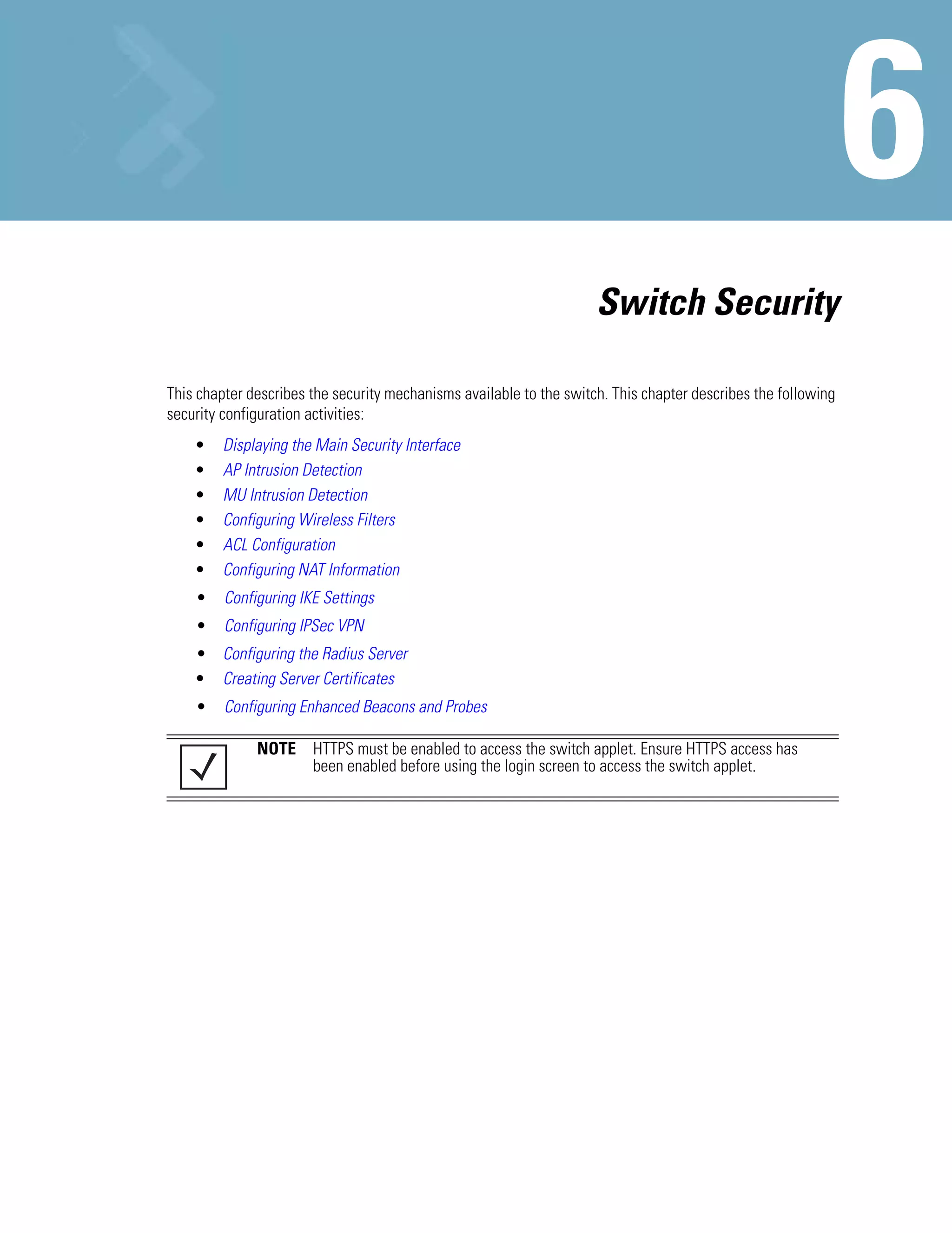 Switch Security

This chapter describes the security mechanisms available to the switch. This chapter describes the following
security configuration activities:
    •    Displaying the Main Security Interface
    •    AP Intrusion Detection
    •    MU Intrusion Detection
    •    Configuring Wireless Filters
    •    ACL Configuration
    •    Configuring NAT Information
    •    Configuring IKE Settings
    •    Configuring IPSec VPN
    • Configuring the Radius Server
    • Creating Server Certificates
    •    Configuring Enhanced Beacons and Probes

              NOTE HTTPS must be enabled to access the switch applet. Ensure HTTPS access has
                   been enabled before using the login screen to access the switch applet.
 