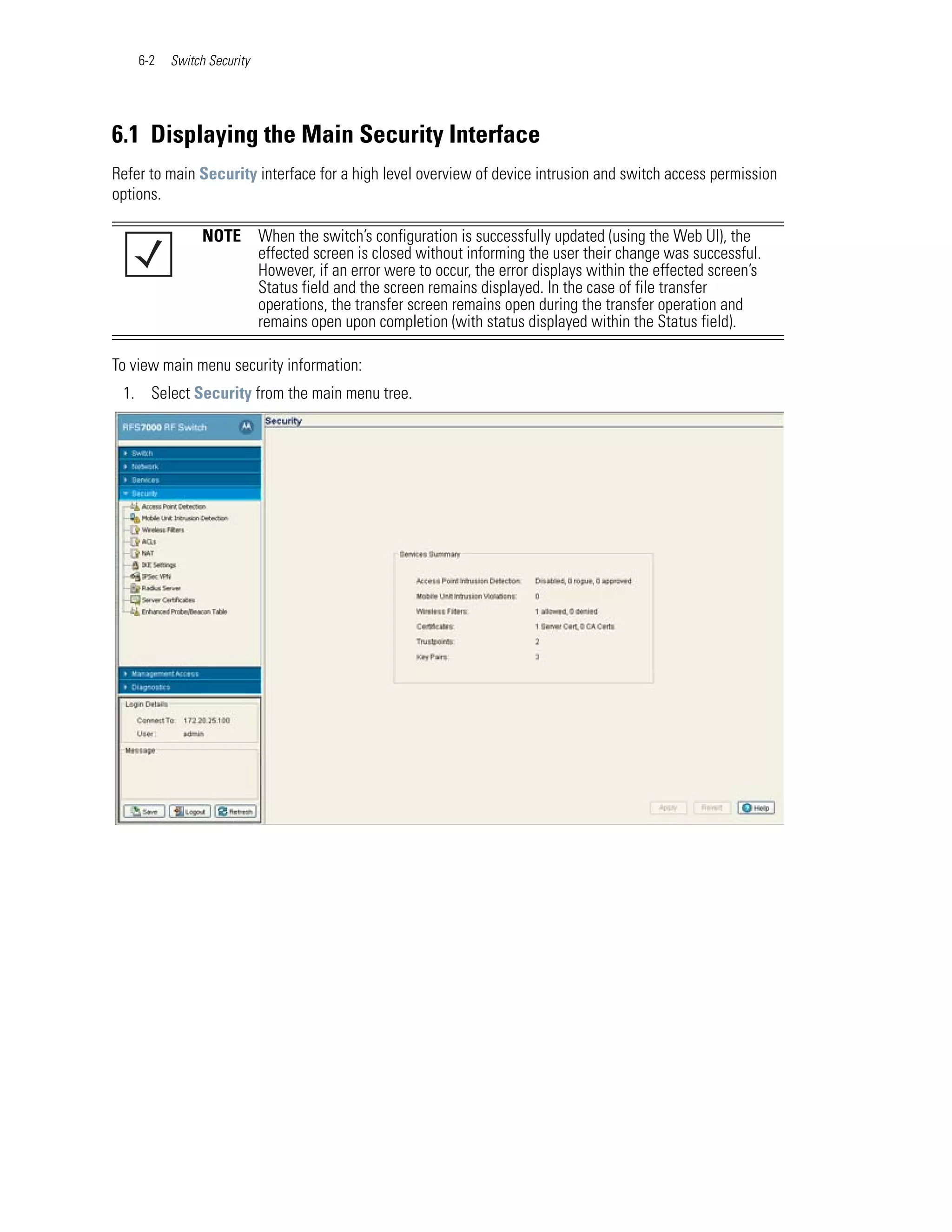 6-2   Switch Security




6.1 Displaying the Main Security Interface
Refer to main Security interface for a high level overview of device intrusion and switch access permission
options.

                NOTE        When the switch’s configuration is successfully updated (using the Web UI), the
                            effected screen is closed without informing the user their change was successful.
                            However, if an error were to occur, the error displays within the effected screen’s
                            Status field and the screen remains displayed. In the case of file transfer
                            operations, the transfer screen remains open during the transfer operation and
                            remains open upon completion (with status displayed within the Status field).

To view main menu security information:
 1. Select Security from the main menu tree.
 