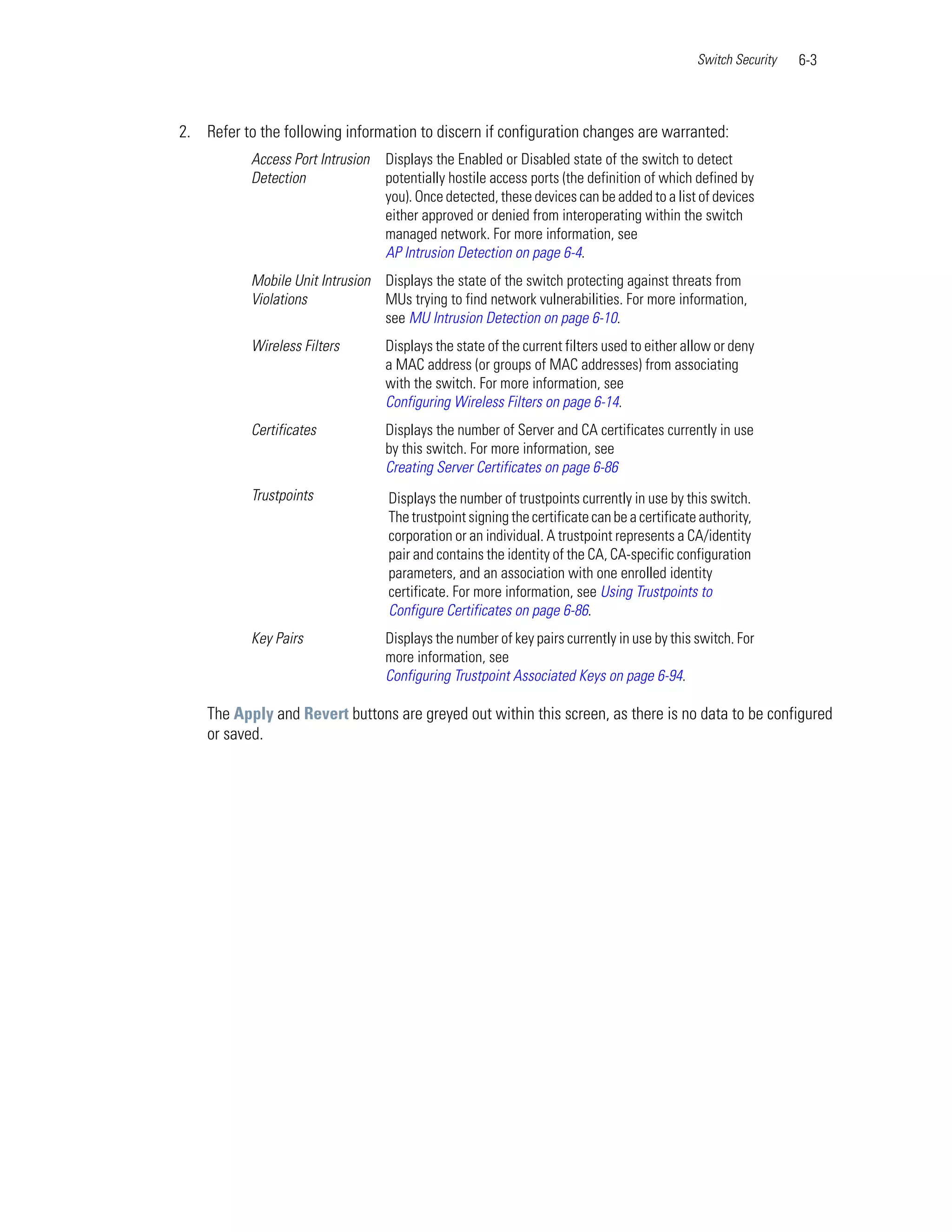 Switch Security   6-3



2. Refer to the following information to discern if configuration changes are warranted:
           Access Port Intrusion   Displays the Enabled or Disabled state of the switch to detect
           Detection               potentially hostile access ports (the definition of which defined by
                                   you). Once detected, these devices can be added to a list of devices
                                   either approved or denied from interoperating within the switch
                                   managed network. For more information, see
                                   AP Intrusion Detection on page 6-4.
           Mobile Unit Intrusion Displays the state of the switch protecting against threats from
           Violations            MUs trying to find network vulnerabilities. For more information,
                                 see MU Intrusion Detection on page 6-10.
           Wireless Filters        Displays the state of the current filters used to either allow or deny
                                   a MAC address (or groups of MAC addresses) from associating
                                   with the switch. For more information, see
                                   Configuring Wireless Filters on page 6-14.
           Certificates            Displays the number of Server and CA certificates currently in use
                                   by this switch. For more information, see
                                   Creating Server Certificates on page 6-86
           Trustpoints             Displays the number of trustpoints currently in use by this switch.
                                   The trustpoint signing the certificate can be a certificate authority,
                                   corporation or an individual. A trustpoint represents a CA/identity
                                   pair and contains the identity of the CA, CA-specific configuration
                                   parameters, and an association with one enrolled identity
                                   certificate. For more information, see Using Trustpoints to
                                   Configure Certificates on page 6-86.
           Key Pairs               Displays the number of key pairs currently in use by this switch. For
                                   more information, see
                                   Configuring Trustpoint Associated Keys on page 6-94.

    The Apply and Revert buttons are greyed out within this screen, as there is no data to be configured
    or saved.
 