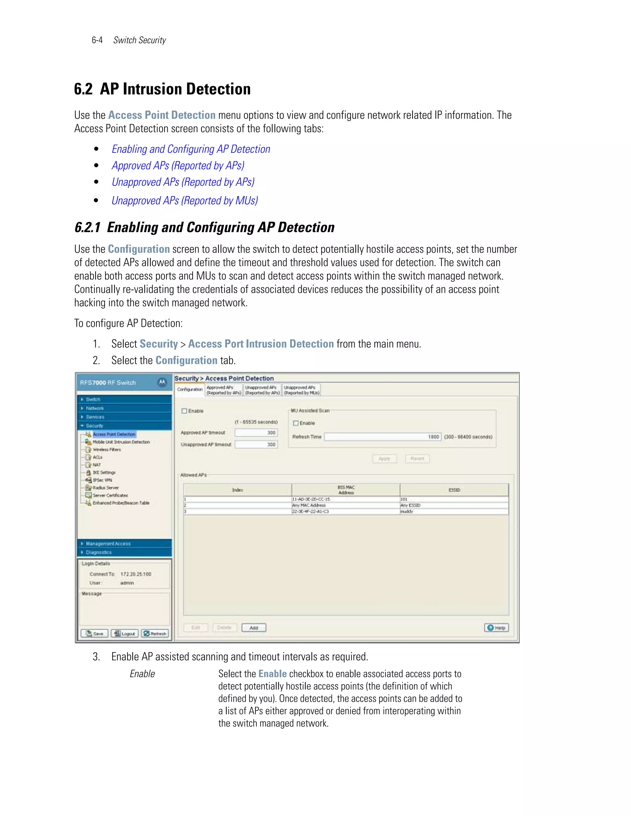 6-4   Switch Security




6.2 AP Intrusion Detection
Use the Access Point Detection menu options to view and configure network related IP information. The
Access Point Detection screen consists of the following tabs:
    •     Enabling and Configuring AP Detection
    •     Approved APs (Reported by APs)
    •     Unapproved APs (Reported by APs)
    •     Unapproved APs (Reported by MUs)

6.2.1 Enabling and Configuring AP Detection
Use the Configuration screen to allow the switch to detect potentially hostile access points, set the number
of detected APs allowed and define the timeout and threshold values used for detection. The switch can
enable both access ports and MUs to scan and detect access points within the switch managed network.
Continually re-validating the credentials of associated devices reduces the possibility of an access point
hacking into the switch managed network.
To configure AP Detection:
    1. Select Security > Access Port Intrusion Detection from the main menu.
    2. Select the Configuration tab.




    3. Enable AP assisted scanning and timeout intervals as required.
              Enable               Select the Enable checkbox to enable associated access ports to
                                   detect potentially hostile access points (the definition of which
                                   defined by you). Once detected, the access points can be added to
                                   a list of APs either approved or denied from interoperating within
                                   the switch managed network.
 