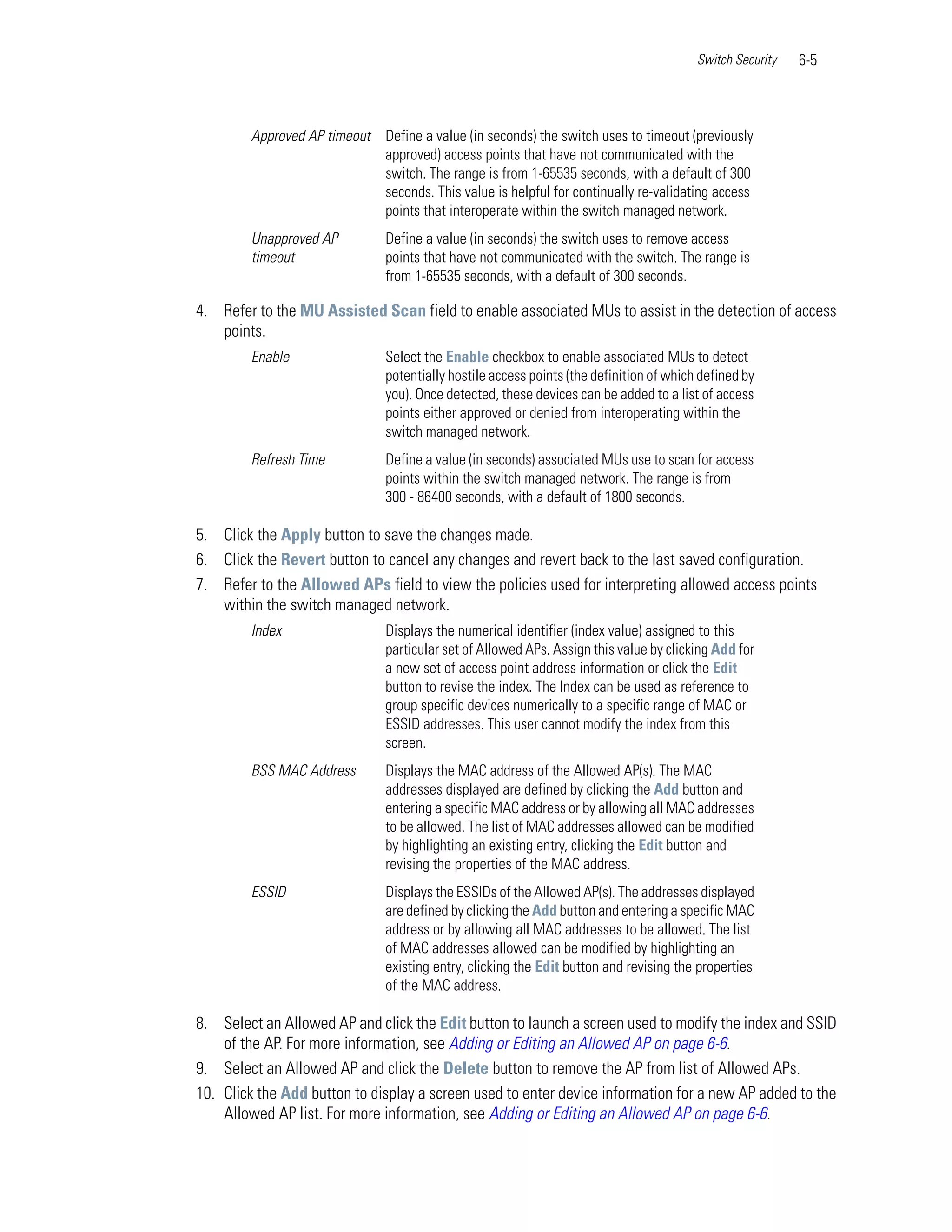 Switch Security   6-5



        Approved AP timeout Define a value (in seconds) the switch uses to timeout (previously
                            approved) access points that have not communicated with the
                            switch. The range is from 1-65535 seconds, with a default of 300
                            seconds. This value is helpful for continually re-validating access
                            points that interoperate within the switch managed network.
        Unapproved AP          Define a value (in seconds) the switch uses to remove access
        timeout                points that have not communicated with the switch. The range is
                               from 1-65535 seconds, with a default of 300 seconds.

4. Refer to the MU Assisted Scan field to enable associated MUs to assist in the detection of access
   points.
        Enable                 Select the Enable checkbox to enable associated MUs to detect
                               potentially hostile access points (the definition of which defined by
                               you). Once detected, these devices can be added to a list of access
                               points either approved or denied from interoperating within the
                               switch managed network.
        Refresh Time           Define a value (in seconds) associated MUs use to scan for access
                               points within the switch managed network. The range is from
                               300 - 86400 seconds, with a default of 1800 seconds.

5. Click the Apply button to save the changes made.
6. Click the Revert button to cancel any changes and revert back to the last saved configuration.
7. Refer to the Allowed APs field to view the policies used for interpreting allowed access points
   within the switch managed network.
        Index                  Displays the numerical identifier (index value) assigned to this
                               particular set of Allowed APs. Assign this value by clicking Add for
                               a new set of access point address information or click the Edit
                               button to revise the index. The Index can be used as reference to
                               group specific devices numerically to a specific range of MAC or
                               ESSID addresses. This user cannot modify the index from this
                               screen.
        BSS MAC Address        Displays the MAC address of the Allowed AP(s). The MAC
                               addresses displayed are defined by clicking the Add button and
                               entering a specific MAC address or by allowing all MAC addresses
                               to be allowed. The list of MAC addresses allowed can be modified
                               by highlighting an existing entry, clicking the Edit button and
                               revising the properties of the MAC address.
        ESSID                  Displays the ESSIDs of the Allowed AP(s). The addresses displayed
                               are defined by clicking the Add button and entering a specific MAC
                               address or by allowing all MAC addresses to be allowed. The list
                               of MAC addresses allowed can be modified by highlighting an
                               existing entry, clicking the Edit button and revising the properties
                               of the MAC address.

8. Select an Allowed AP and click the Edit button to launch a screen used to modify the index and SSID
    of the AP. For more information, see Adding or Editing an Allowed AP on page 6-6.
9. Select an Allowed AP and click the Delete button to remove the AP from list of Allowed APs.
10. Click the Add button to display a screen used to enter device information for a new AP added to the
    Allowed AP list. For more information, see Adding or Editing an Allowed AP on page 6-6.
 