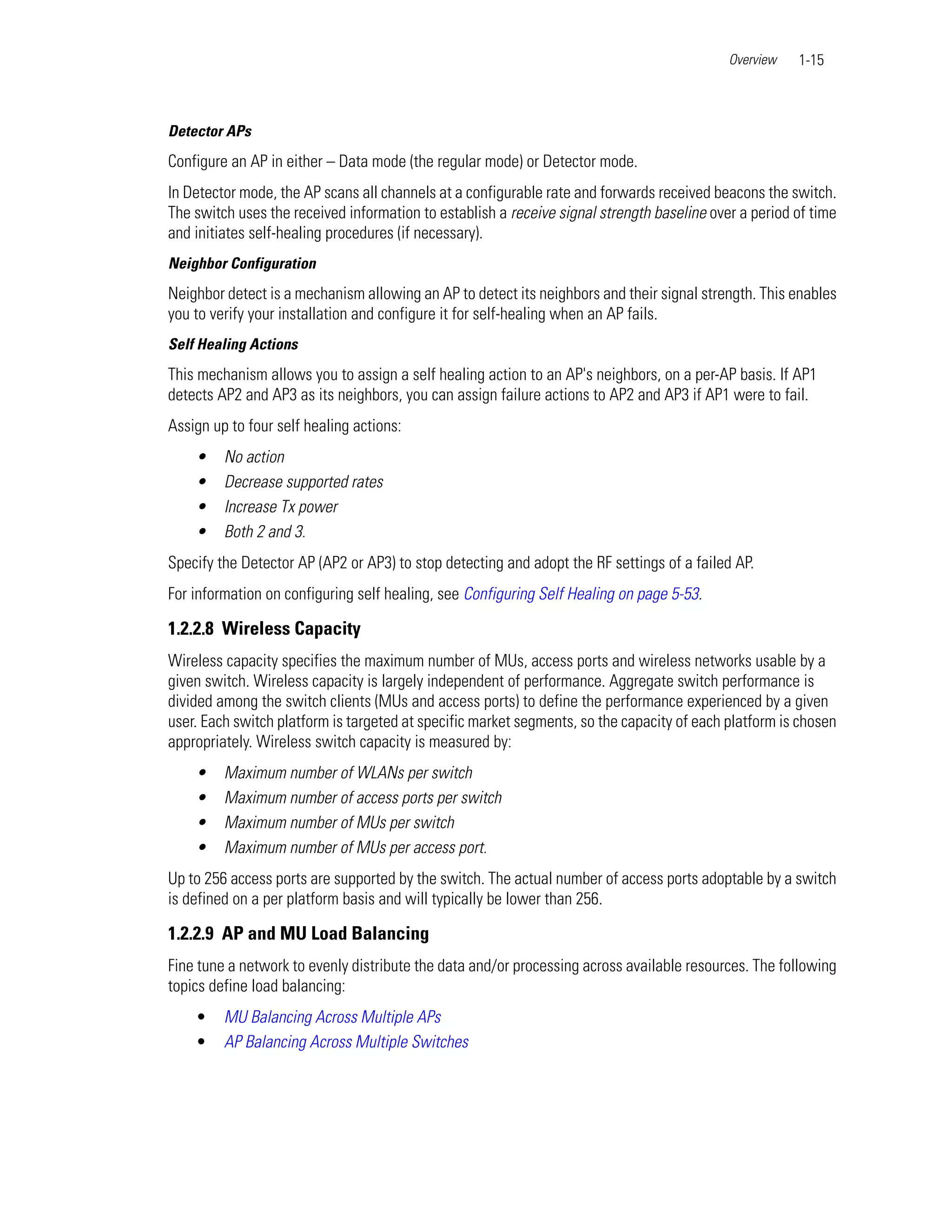 Overview   1-15



Detector APs
Configure an AP in either – Data mode (the regular mode) or Detector mode.
In Detector mode, the AP scans all channels at a configurable rate and forwards received beacons the switch.
The switch uses the received information to establish a receive signal strength baseline over a period of time
and initiates self-healing procedures (if necessary).
Neighbor Configuration
Neighbor detect is a mechanism allowing an AP to detect its neighbors and their signal strength. This enables
you to verify your installation and configure it for self-healing when an AP fails.
Self Healing Actions
This mechanism allows you to assign a self healing action to an AP's neighbors, on a per-AP basis. If AP1
detects AP2 and AP3 as its neighbors, you can assign failure actions to AP2 and AP3 if AP1 were to fail.
Assign up to four self healing actions:
    •    No action
    •    Decrease supported rates
    •    Increase Tx power
    •    Both 2 and 3.
Specify the Detector AP (AP2 or AP3) to stop detecting and adopt the RF settings of a failed AP.
For information on configuring self healing, see Configuring Self Healing on page 5-53.

1.2.2.8 Wireless Capacity
Wireless capacity specifies the maximum number of MUs, access ports and wireless networks usable by a
given switch. Wireless capacity is largely independent of performance. Aggregate switch performance is
divided among the switch clients (MUs and access ports) to define the performance experienced by a given
user. Each switch platform is targeted at specific market segments, so the capacity of each platform is chosen
appropriately. Wireless switch capacity is measured by:
    •    Maximum number of WLANs per switch
    •    Maximum number of access ports per switch
    •    Maximum number of MUs per switch
    •    Maximum number of MUs per access port.
Up to 256 access ports are supported by the switch. The actual number of access ports adoptable by a switch
is defined on a per platform basis and will typically be lower than 256.

1.2.2.9 AP and MU Load Balancing
Fine tune a network to evenly distribute the data and/or processing across available resources. The following
topics define load balancing:
    •    MU Balancing Across Multiple APs
    •    AP Balancing Across Multiple Switches
 
