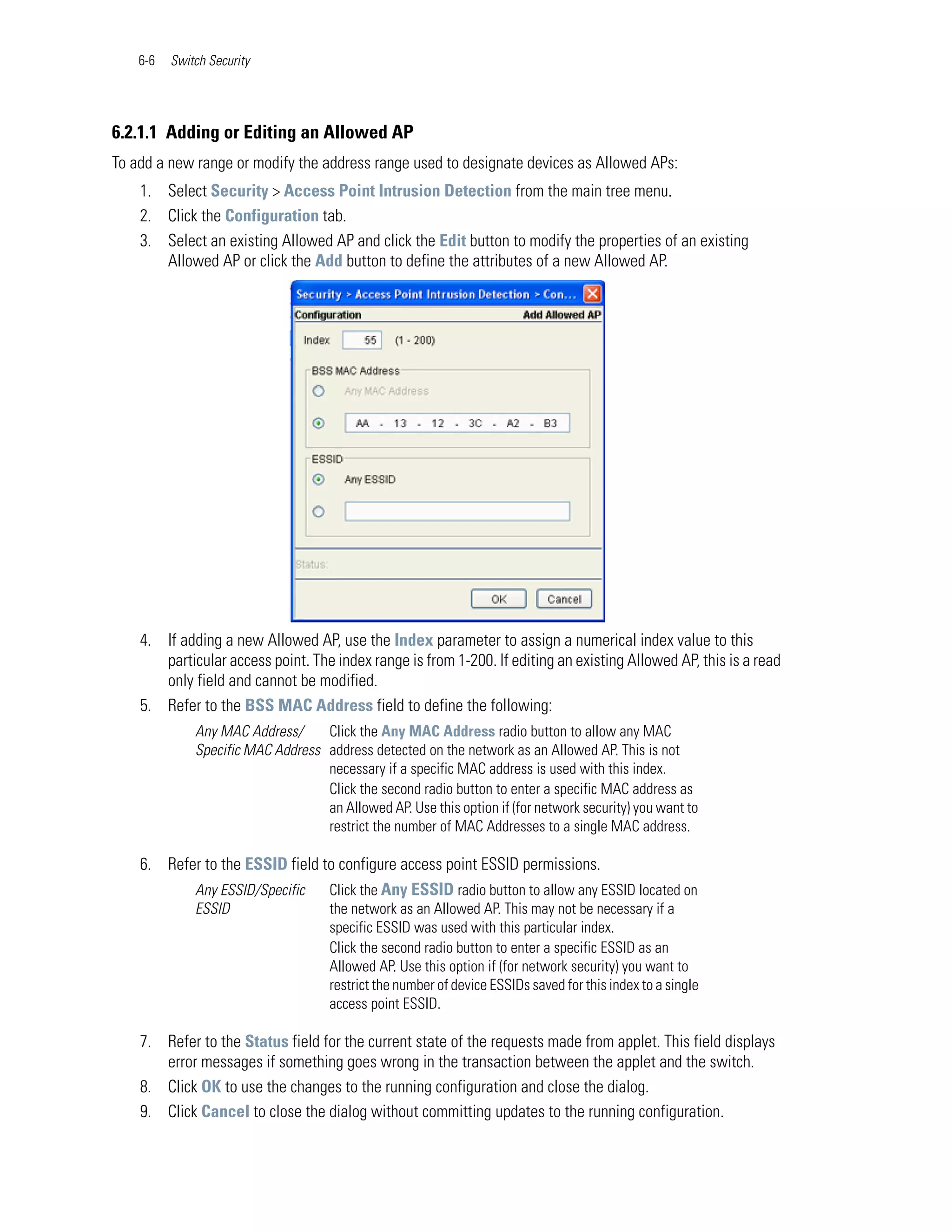 6-6   Switch Security




6.2.1.1 Adding or Editing an Allowed AP
To add a new range or modify the address range used to designate devices as Allowed APs:
    1. Select Security > Access Point Intrusion Detection from the main tree menu.
    2. Click the Configuration tab.
    3. Select an existing Allowed AP and click the Edit button to modify the properties of an existing
       Allowed AP or click the Add button to define the attributes of a new Allowed AP.




    4. If adding a new Allowed AP, use the Index parameter to assign a numerical index value to this
       particular access point. The index range is from 1-200. If editing an existing Allowed AP, this is a read
       only field and cannot be modified.
    5. Refer to the BSS MAC Address field to define the following:
              Any MAC Address/     Click the Any MAC Address radio button to allow any MAC
              Specific MAC Address address detected on the network as an Allowed AP. This is not
                                   necessary if a specific MAC address is used with this index.
                                   Click the second radio button to enter a specific MAC address as
                                   an Allowed AP. Use this option if (for network security) you want to
                                   restrict the number of MAC Addresses to a single MAC address.

    6. Refer to the ESSID field to configure access point ESSID permissions.
           Any ESSID/Specific    Click the Any ESSID radio button to allow any ESSID located on
              ESSID                  the network as an Allowed AP. This may not be necessary if a
                                     specific ESSID was used with this particular index.
                                     Click the second radio button to enter a specific ESSID as an
                                     Allowed AP. Use this option if (for network security) you want to
                                     restrict the number of device ESSIDs saved for this index to a single
                                     access point ESSID.

    7. Refer to the Status field for the current state of the requests made from applet. This field displays
       error messages if something goes wrong in the transaction between the applet and the switch.
    8. Click OK to use the changes to the running configuration and close the dialog.
    9. Click Cancel to close the dialog without committing updates to the running configuration.
 