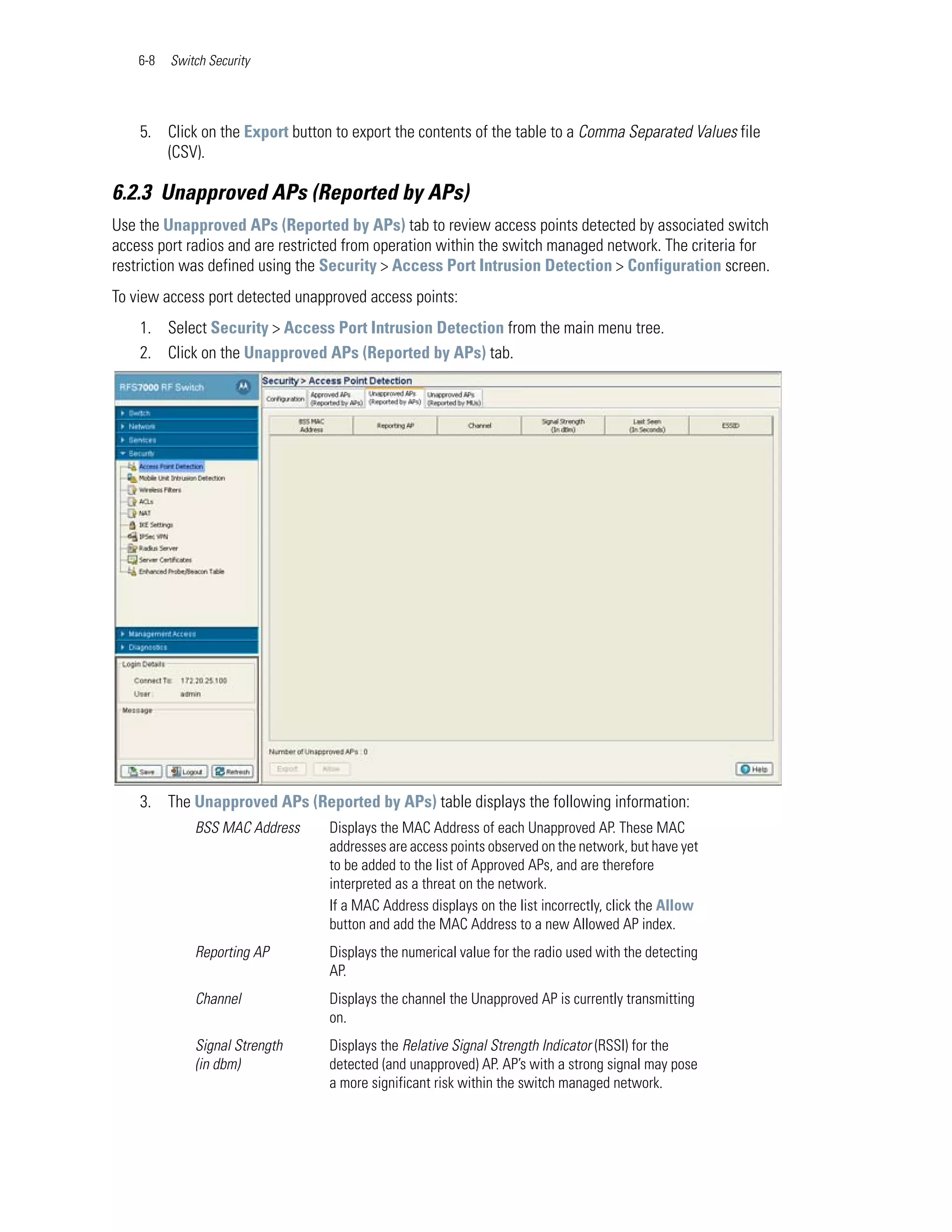 6-8   Switch Security




    5. Click on the Export button to export the contents of the table to a Comma Separated Values file
       (CSV).

6.2.3 Unapproved APs (Reported by APs)
Use the Unapproved APs (Reported by APs) tab to review access points detected by associated switch
access port radios and are restricted from operation within the switch managed network. The criteria for
restriction was defined using the Security > Access Port Intrusion Detection > Configuration screen.
To view access port detected unapproved access points:
    1. Select Security > Access Port Intrusion Detection from the main menu tree.
    2. Click on the Unapproved APs (Reported by APs) tab.




    3. The Unapproved APs (Reported by APs) table displays the following information:
              BSS MAC Address     Displays the MAC Address of each Unapproved AP. These MAC
                                  addresses are access points observed on the network, but have yet
                                  to be added to the list of Approved APs, and are therefore
                                  interpreted as a threat on the network.
                                  If a MAC Address displays on the list incorrectly, click the Allow
                                  button and add the MAC Address to a new Allowed AP index.
              Reporting AP        Displays the numerical value for the radio used with the detecting
                                  AP.
              Channel             Displays the channel the Unapproved AP is currently transmitting
                                  on.
              Signal Strength     Displays the Relative Signal Strength Indicator (RSSI) for the
              (in dbm)            detected (and unapproved) AP. AP’s with a strong signal may pose
                                  a more significant risk within the switch managed network.
 